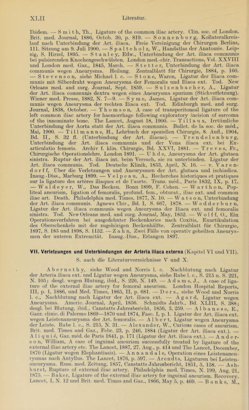 Ibidem. — S m i t h, Th., Ligature of the common iliac artery. Clin. soc. of London. Brit. med. Journal, 1886, Octob. 30, p. 819. — Sonnenburg, Kollater alkreis- lauf nach Unterbindung der Art. iliaca. Freie Vereinigung der Chirurgen Berlins, 111. Sitzung am 9. Juli 1900. — S p a 11 e h o 1 z, W., Handatlas der Anatomie. Leip- zig, S. Hirzel, 1895. — Stanley, Edw., Unterbindung der Art. iliaca communis bei pulsierenden Knochengeschwülsten. London med.-chir. Transactions, Vol. XXVIII und London med. Gaz., 1845, March. — S t e 11 e r, Unterbindung der Art. iliaca communis wegen xYneurysma. Heilung. Zentralblatt für Chirurgie, 1884, p. 160. — Stevenson, siehe Michael 1. c. — S t o n e, Waren, Ligatur der Iliaca com- munis mit Silberdraht wegen Aneurysma der Femoralis und Iliaca ext. Tod. New Orleans med. and surg. Journal, Sept. 1859. — Sulzen bacher, A., Ligatur der Art. iliaca communis dextra wegen eines Aneurysma spurium (StichVerletzung). Wiener med. Presse, 1882, N. 7—9. — S y m e, James, Ligatur der Art. iliaca com- munis wegen Aneurysma der rechten Iliaca ext. Tod. Edinbirngh med. and surg. Journal, 1838, October. — Thomson, A case of transperitoneal ligature of the left common iliac artery for haemorrhage following exploratory incision of sarcoma of the innominate hone. The Lancet, August 18, 1900. — T i 11 a u x. Irrtümliche Unterbindung der Aorta statt der Art. iliaca communis. Bullet, de la soc. de med., Mai, 1900. — Tillmanns, H., Lehrbuch der speziellen Chirurgie, 8. Auf!., 1904, Bd. II, S. 32 ff. (Unterbindung der Art. iliacae). — Trendelenburg, Unterbindung der Art. iliaca communis und der Vena iliaca ext. bei Ex- articulatio femoris. Archiv f. klin. Chirurgie, Bd. XXVI, 1881. — T r e v e s. Fr., Chirurgische Operationslehre. London 1891. — U h d e, Aneurysma der Art. glutaea sinistra. Ruptur der Art. iliaca int. beim Versuch, sie zu unterbinden. Ligatur der Art. iliaca communis. Tod. Deutsche Klinik, 1853, April, N. 16. — v. V a r en- do r f f, Über die Verletzungen und Aneurysmen der Art. glutaea und ischiadica. Inaug.-Diss., Marburg 1899. — Velpeau, A., Recherches historiques et pratiques sur la ligature des arteres iliaques et de l’aorte. Trans, med., Paris 1832, IX, p. 17. — W a 1 d e y e r, W., Das Becken. Bonn 1899, F. Cohen. — W a r t h o n, Pop- liteal aneurism, ligation of femoralis, profund, fein., obturat., iliac ext. and common iliac art. Death. Philadelphia med. Times, 1877, N. 10. — W a t s o n, L^nterbindung der Art. iliaca communis. Agnews Chir., Bd. I, S. 667, 1878. — W e d d e r b u r n, Ligatur der Art. iliaca communis wegen Aneurysma der Iliaca ext. und femoralis sinistra. Tod. New Orleans med. and surg. Journal, May, 1852. — W o 1 f f, O., Ein Operationsverfahren bei ausgedehnter Beckenkaries nach Coxitis, Exartikulation des Oberschenkels mit der zugehörigen Beckenhälfte. Zentralblatt für Chirurgie, 1897, S. 185 und 1898, S. 1152. — Z a h n. Zwei Fälle von operativ geheilten Aneurys- men der unteren Extremität. Inaug.-Diss., Erlangen 1897. VII. Verletzungen und Unterbindungen der Arteria iliaca externa (Kapitel VI und VII). S. auch die Literaturverzeichnisse V und X. A b e r n e t h y, siehe Wood and Norris 1. c. Nachblutung nach Ligatur der Arteria iliaca ext. und Ligatur wegen Aneurysma, siehe Rabe 1. c., S. 215 u. S. 221, N. 105; desgl. wegen Blutung, ibid., S. 226, N. 149. — Adams, J., A case of liga- ture of the external iliac artery for femoral aneurism. London Hospital Reports, III, p. 1, 1886, und Med. Times, 1865, II. p. 681. — Der s., siehe Wood und Norris 1. c., Nachbhxtung nach Ligatur der Art. iliaca ext. — A g a r d, Ligatur wegen Aneurysma. Americ. Journal, April, 1856. Schmidts Jahrb., Bd. XLIII, S. 388; desgl. bei Blutung, ibid., Canstatts Jahresbericht, 1856, 3, 259. — A 1 b a n e s e, E., Gazz. clinic. di Palermo 1869—1870 und 1874, Fase. I, p. 1. Ligatur der Art. iliaca ext. wegen Leistenaneurysma der Art. femoralis. — Albert, Ligatur wegen Aneurysma der Leiste. Rabe 1. c., S. 215, N. 31. — Alexander, W., Curious cases of aneuVism. Brit. med. Times and Gaz., Febr. 23, p. 246, 1884 (Ligatur der xVrt. iliaca ext.). — A l i q u i e, Gaz. med. de Paris 1841, p. 171 (Ligatur der Art. iliaca ext.). — Ander- son, William, A case of inguinal aneurism successfully treated by ligature of the external iliac artery etc. The Lancet, 1887, 27. Aug., p. 414 und The Lancet, December, 1870 (Ligatur wegen Elephantiasis). — A n n a n d a 1 e, Operation eines Leistenancu- rysmas nach xXntyllus. The Lancet, 1876, p. 597. — Arendts, Ligaturen bei Leisten- aneurysma. Russ. med. Zeitung, 1857, Canstatts Jahresbericht, 1851, 5. 158. — Ash- hurst, Rupture of external iliac artery. Philadelphia med. Times, N. 199, Aug. 21. 1875. -- Baker, Ligature of the external iliac artery for inguinal aneurism. Recovery,