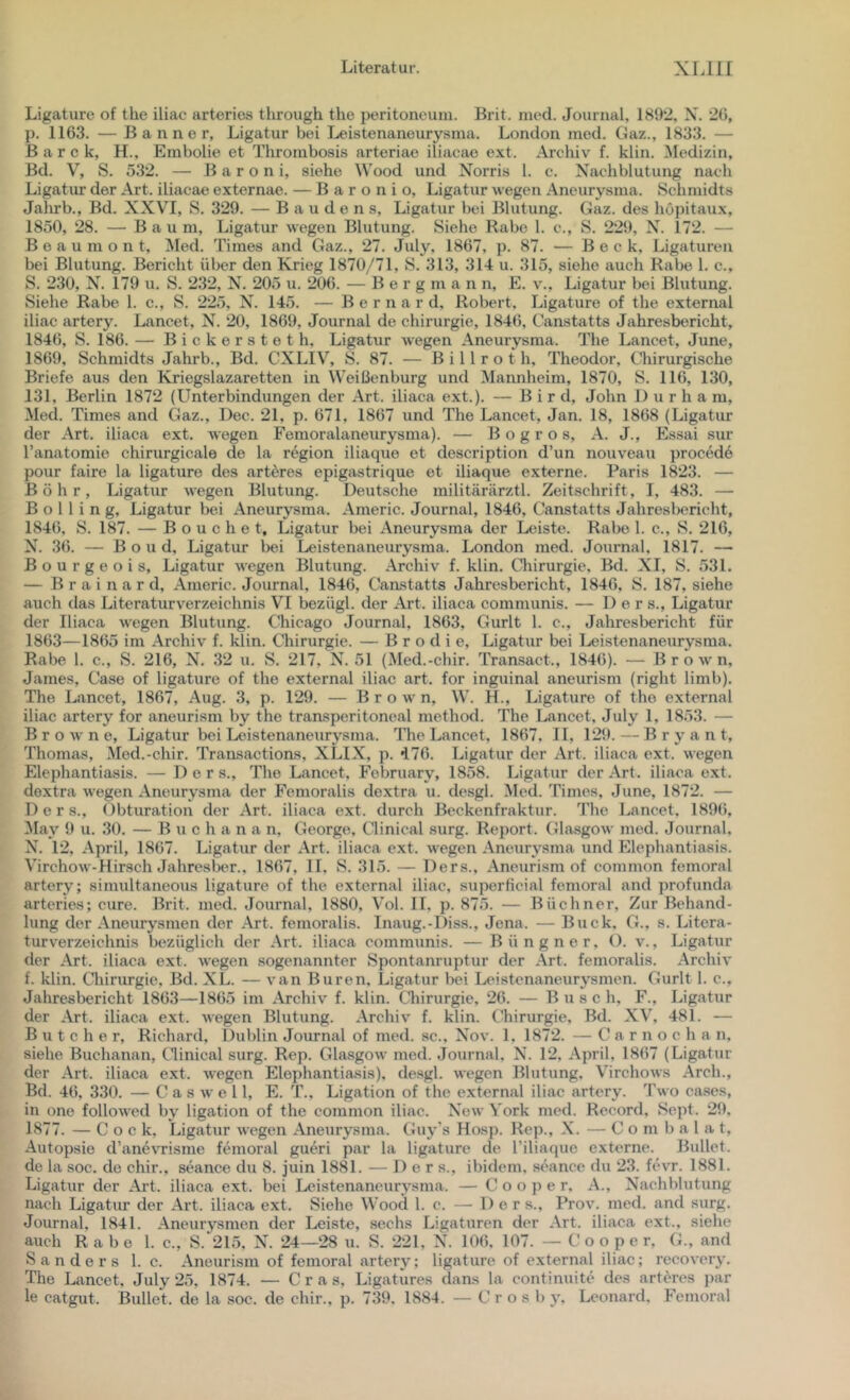 Ligature of the iliac arteries tlirough the peritoneuin. Brit. nied. Journal. 1892, N. 26, p. 1163. — Banner, Ligatur bei Leistenaneurysma. London med. Gaz., 1833. — B a r c k, H., Embolie et Thrombosis arteriae iliacae ext. Archiv f. klin. Medizin, Bd. V, S. 532. — B a r o n i, siehe Wood und Norris 1. c. Nachblutung nach Ligatur der Art. iliacae externae. — B a r o n i o, Ligatur wegen Aneurysma. Schmidts Jahrb., Bd. XXVI, S. 329. — B a u d e n s, Ligatur bei Blutung. Gaz. des hopitaux, 1850, 28. — Baum, Ligatur wegen Blutung. Siehe Rabe 1. c., S. 229, N. 172. — Beaumont, Med. Times and Gaz., 27. July, 1867, p. 87. — Beck, Ligaturen bei Blutung. Bericht über den Krieg 1870/71, S. 313, 314 u. 315, siehe auch Rabe 1. c., S. 230, N. 179 u. S. 232, N. 205 u. 206. — B e r g m a n n, E. v., Ligatur bei Blutung. Siehe Rabe 1. c., S. 225, N. 145. — B e r n a r d, Robert, Ligature of the external iliac artery. Lancet, N. 20, 1869, Journal de Chirurgie, 1846, Canstatts Jahresbericht, 1846, S. 186. — Bickersteth, Ligatur wegen Aneurysma. The Lancet, June, 1869, Schmidts Jahrb., Bd. CXLIV, S. 87. — B i 11 r o t h, Theodor, Chirurgische Briefe aus den Kriegslazaretten in Weißenburg und Mannheim, 1870, S. 116, 130, 131, Berlin 1872 (Lfnterbindungen der Art. iliaca ext.). — B i r d, John D u r h a m, Med. Times and Gaz., Dec. 21, p. 671, 1867 und The Lancet, Jan. 18, 1868 (Ligatur der Art. iliaca ext. wegen Femoralaneurysma). — B o g r o s, A. J., Essai sur l’anatomie chirurgicale de la region iliaque et description d’un nouveau procede pour faire la ligature des artdres epigastrique et iliaque externe. Paris 1823. — Böhr, Ligatur wegen Blutung. Deutsche militärärztl. Zeitschrift, I, 483. — Bölling, Ligatur bei Aneurysma. Americ. Journal, 1846, Canstatts Jahresl)ericht, 1846, S. 187. — B 0 u c h e t, Ligatur bei Aneurysma der Leiste. Rabe 1. c., S. 216, N. 36. — Bond, Ligatur bei Leistenaneurysma. London med. Journal, 1817. — Bourgeois, Ligatur wegen Blutung. Archiv f. klin. Chirurgie, Bd. XI, S. 531. — B r a i n a r d, Americ. Journal, 1846, Canstatts Jahresbericht, 1846, S. 187, siehe auch das Literaturverzeichnis VI bezügl. der Art. iliaca communis. — ü e r s., Ligatur der Iliaca wegen Blutung. Chicago Journal, 1863, Gurlt 1. c., Jahresbericht für 1863—1865 im Archiv f. klin. Chirurgie. — B r o d i e, Ligatur bei Leistenaneurysma. Rabe 1. c., S. 216, N. 32 u. S. 217, N. 51 (Med.-chir. Transact., 1846). — Brown, James, Case of ligature of the external iliac art. for inguinal aneurism (right limb). The Lancet, 1867, Aug. 3, p. 129. — Brown, W. H., Ligature of the external iliac artery for aneurism by the transperitoneal method. The Lancet, July 1, 1853. — Browne, Ligatur bei Leistenaneurysma. The Lancet, 1867, II, 129. — B r y a n t, Thomas, Med.-chir. Transactions, XLIX, p. i76. Ligatur der Art. iliaca ext. wegen Elephantiasis. — D e r s., The Lancet, February, 1858. Ligatur der Art. iliaca ext. dextra wegen Aneurysma der Femoralis dextra u. desgl. Med. Times, June, 1872. — D e r s., Obturation der Art. iliaca ext. durch Beckenfraktur. The Lancet, 1896, ^lay 9 u. 30. — B u c h a n a n, George, Clinical surg. Report. Glasgow med. Journal, X. 12, April, 1867. Ligatur der Art. iliaca ext. wegen Aneurysma und Elephantiasis. Virchow-Hirsch Jahresber., 1867, II, S. 315. — Ders., Aneurism of common femoral artery; simultaneous ligature of the external iliac, superficial femoral and profunda arteries; eure. Brit. med. Journal, 1880, V’^ol. II, p. 875. — Büchner, Zur Behand- lung der Aneurysmen der .\rt. femoralis. Inaug.-Diss., Jena. — Buck, G., s. Litera- turverzeichnis bezüglich der Art. iliaca communis. —Büngner, (). v., Ligatur der Art. iliaca ext. wegen sogenannter Spontanruptur der Art. femoralis. Archiv f. klin. Chirurgie, Bd. XL. — van Buren, Ligatur bei Leistenaneurysmen. Gurlt 1. c., Jahresbericht 1863—1865 im Archiv f. klin. Chirurgie, 26. — Buse h, F., Ligatur der Art. iliaca ext. wegen Blutung. Archiv f. klin. C'hirurgie, Bd. XV, 481. — B u t c h e r, Richard, Dublin Joimnal of med. sc., Nov. 1, 1872. — C a r n o c h a n, siehe Buchanan, Clinical surg. Rep. Glasgow med. Journal, N. 12, April, 1867 (Ligatur der Art. iliaca ext. wegen Elephantiasis), desgl. wegen Blutung, Vhrchows Arch., Bd. 46, 330. — C a s w e 11, E. T., Ligation of the external iliac artery. Two cases, in one followed by ligation of the common iliac. New York med. Record, Sept. 29, 1877. — C o c k, Ligatur wegen Aneurysma. Guy’s Hosp. Rep., X. — C o m b a 1 a t, Autopsie d’ane\Tisme femoral gueri par la ligature de l’iliaque externe. Bullet, de la soc. de chir., seance du 8. juin 1881. — Ders., ibidem, seance du 23. hnT. 1881. Ligatur der Art. iliaca ext. bei Leistenaneurysma. — C o o p e r, A., Nachblutung nach Ligatur der Art. iliaca ext. Siehe Wood 1. c. — Der s., Prov. med. and surg. Journal, 1841. Aneurysmen der Leiste, sechs Ligaturen der Art. iliaca ext., siehe auch Rabe 1. c., S. 215, N. 24—28 u. S. 221, N. 106, 107. — C o o p e r, (h, and Sanders 1. c. Aneurism of femoral artery; ligature of external iliac; recovery. The Lancet, July 25, 1874. — C r a s, Ligatures dans la continuite des arteres j)ar le catgut. Bullet, de la soc. de chir., p. 739. 1884. — C r o s b y, Leonard. lYmoral