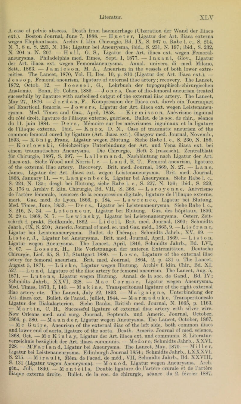 A case of pelvic abscess. Death froin haemorrhage (Ulzeration der Wand der Iliaca ext.). Boston Journal, Juno 7, 1888. — H u e t e r, Ligatur der Art. iliaca externa wegen Elephantia-sis. Archiv f. klin. Chirurgie, Bd. IX, 8. {K)7 u. Rabe 1. c., S. 214, N. 7, 8 u. S. 22.‘1, N. 134; Ligatur bei Aneurysma, ibid., S. 231, X. 197; ibid., S. 232, N. 204 u. N. 207. — Hüll, G. 8., Ligatur der Art. iliaca ext. wegen Femoral- aneurysma. Philadelphia med. Times, 8ept. 1, 1877. — I n z a n i, Giov., Ligatur der Art. iliaca ext. wegen Femoralaneurysma. Annal. univers. di med. Milano, Sett., 1863. — J a m i e s o n, M. A., Aneurism in the vessels of both lower extre- mities. The Lancet, 1870, Vol. 11, Dec. 10, p. 810 (Ligatur der Art. iliaca ext.). — J e s s o p, Femoral aneurism, ligature of external iliac artery; recovery. The Lancet, 1872, Octob. 12. — J o e s s e 1 , G., Lehrbuch der topographisch-chirurgischen Anatomie. Bonn, Fr. Cohen, 1889. — Jones, Case of ilio-femoral aneurism treated sucessfully by ligature with carbolised catgut of the external iliac artery. llie Lancet, May 27, 1876. — Jordan, F., Kompression der Iliaca ext. durch ein Tourniquet bei Exarticul. femoris. — J o w e r s, Ligatur der Art. iliaca ext. wegen Leistenaneu- rysma. Med. Times and Gaz., April, 1858. — K i r m i s s o n, Anevrisme inguinal du cöte droit, ligature de Tiliaque externe, guerison. Bullet, de la soc. de chir., seance du 11. juin 1884. — D e r s.. Memoire sur les anevrismes inguinaux et la ligature de l’iliaque externe. Ibid. — K n o x, D. X., Case of traumatic aneurism of the common femoral cured by ligature (Art. iliaca ext.). Glasgow med. Journal, Xovemb., 1893. — König, Franz, Ligatur wegen Blutung. 8iehe Rabe 1. c., 8. 230, N. 186. — Korlowski, Gleichzeitige L^nterbindung der Art. und Vena iliaca ext. bei einem traumatischen Aneurysma. Die Chirurgie, Heft 3 (russisch). Zentralblatt für Chirurgie, 1897, 8. 997. — L a 11 e m a n d, X’^achblutung nach Ligatur der Art. iliaca ext. 8iehe Wood und X’^orris 1. c. — L a n d, R. T., Femoral aneurism, ligature of the external iliac artery. Recovery. Brit. med. Journal, 1869, X\ 27. — L a n e, James, Ligatur der Art. iliaca ext. wegen Leistenaneurysma. Brit. med. Journal, 1868, January 11. — v. L a n g e n b e c k, Ligatur bei Aneurysma. 8iehe Rabe 1. c., 8. 224, X\ 135; desgl. bei Blutung, siehe Rabe 1. c., 8. 227, N. 156; ibid., 8. 229, X. 176 u. Archiv f. klin. Cliirurgie, Bd. VH, 8. 368. — L a r o y e n n e, Anevrisme de Tariere femorale, insucces de la compression digitale, ligature de Tiliaque externe, mort. Gaz. med. de Lyon, 1866, p. 184. — Lawrence, Ligatur bei Blutung. Med. Times, June, 1853. — Der s., Ligatur Ixü Ixüstenaneurysma. 8iehe Rabe 1. c., 8. 216, N. 34. — L e t e n n e u r, Ligatur bei Blutung. Gaz. des höpitaux. 1856, X\ 29 u. 1868, X^. 7. — L e w i n s k y, Ligatur bei Leistenaneurysma. Gsterr. Zeit- schrift f. prakt. Heilkunde, 1862. — L i d e 1 1, Brit. med. Journal. 1860; 8chmidts Jahrb., CX, 8. 210; Americ. Journal of med. sc. und Gaz. med.. 1865, 9. — L i s f r a n c, Ligatur bei Leistenaneurysma. Bullet, de Thch’a]).; 8chmidts Jahrb., XV. 69. — L i s t e r, J., Ligatur bei Aneurysma. Brit. med. Journal, .Ajwil, 18(59. — L i s t o n. Ligatur wegen Aneurysma. The Lancet, April, 184(5, 8chmidts Jahrb., Bd. LVl, 8. 67. — Lossen, H., Die Verletzungen der unteren Extremitäten. Deutsche Chirurgie, Lief. 65, 8. 17, Stuttgart 1880. — L o w e, Ligature of the external iliac. artery for femoral aneurism. Brit. med. Journal, 1864, 2, p. 431 u. The Lancet, August 5, 1871. — Lücke, Ligatur wegen Blutung. Archiv f. klin. Chir., Bd. XI, 527. — Lund, Ligature of the iliac artery for femoral aneurism. The Lancet, Aug. 5, 1871. — L u t e n s, Ligatur wegen Blutung. Annal. de la soc. de Gand., Bd. IV’; Schmidts Jahrb., XXVT, 328. — Mac Cormac, Ligatur wegen Aneurysma. a\Ied. Times, 1873, I, 140. — M a k i n s, TransjX'ritoneal ligature of the right external iliac artery etc. The Lancet, July 22, 1893. — M a 1 g a i g n e, Unterbindung der Art. iliaca ext. Bullet, de Tacad., juillet, 1844. — M a r m a d u k e, Transperitonealo Ligatur der Iliakalarterien. Siehe Banks, British med. Journal, N. 1665, p. 1163. — Martin, C. H., Successful ligature of external iliac artery with silver wäre. New Orleans med. and surg. Journal, Septemb. und Americ. Journal, October, 1866, p. 580. — M a u n d e r, Ligatur wegen Aneurysma. 'The Lancet, October, 1867. — M c G u i r e, Aneurism of the external iliac of the left side, both common iliacs and lower end of aorta, ligature of the aorta. Death. Americ. Journal of med. Science, 1868, Oct. — M c K i n 1 a y, Ligatur der Art. iliaca ext. und communis. 8. Literatur- verzeichnis bezüglich der Art. iliaca communis. — Medoro, Schmidts Jahrb., XXV’I, 328. — M’F a r 1 a n d, Ligatur bei Aneurysma. The Lancet, May, 1870. — Miller, Ligatur bei Leistenaneurysma. Edinburgh Journal 1854; Schmidts Jahrb., LXXXVT, S. 215. — M i r a u 11, Mera. de Tacad. de med., VTI, Schmidts Jahrb., Bd. XXV’IIl, S. 131 (Ligatur wegen Aneurysma). — M o n o d, Ligatur wegen Aneurysma. Arch. gen., Juli, 1840. — M o n t e i 1 s, Double ligature de Tartere crurale et de Tartere iliaque externe droite. Bullet, de la soc. de Chirurgie, seance du 2. fevrier 1887.