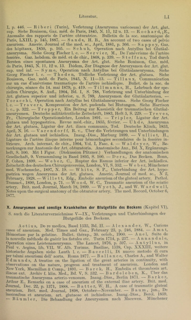 I, p, 446. — R i b e r i ('l'urin), Verletzung (Aneurysma varicosum) der Art. glut. sup. Siehe Bouisson, Gaz. med. de Paris, 1840, N. 11, 12 u. 13. — R o c h a r d, jE., Anomalie des rapports de Tariere obturatrice. Bulletin de la soc. anatomique de Paris, LXIII, p. 145, 1887. — Sands, H. B., An account of two cases of ixdvic aneurism. Americ. Journal of the med. sc., April, 1881, p. 366. — Sappe y, Gaz. des höpitaux, 1850, p. 105. — Schuh, ()peration nach Antyllus bei Glutäal- aneurysma. Siehe Georg Fischer 1. c. — Servier, M., De Tanevrisme de Tariere fessiere. Gaz. hebdom. de med. et de chir., 1868, p. 339. — Steffens, Tod durch Bersten eines spontanen Aneurysma der Art. glut. Siehe Bouisson, Gaz. m6d. de Paris, 1845, N. 11, 12 u. 13. Ibidem, Zur Diagnose der Aneurysmen der Art. glut. sup. und inf. — S y m e, Operation nach Antyllus bei Glutäalaneurysma. Siehe Georg Fischer 1. c. — T h e d e n, Tödliche Verletzung der Art. glutaea. Siehe Bouisson, Gaz. med. de Paris, 1845, N. 11—13. — T i 11 a u x, Communication sur un cas d’ane\’Tisme traumatique de Tariere ischiadique. Bullet, de la soc. de Chirurgie, seance du 14. mai 1879, p. 419. — T i 11 m a n n s, H., Lehrbuch der spe- ziellen Chirurgie, 8. Aufl., 1904, Bd. I, S. 788, Verletzung und Unterbindung der Art. glutaea superior und inferior, u. S. 789, Aneurysmen der Glutäalarterien. — T o r a c c h i, Operation naeh Antyllus bei Glutäalaneurysma. Siehe Georg Fischer 1. c. — Travers, Kompression der Art. pudenda bei Blutungen. Siehe Harrison 1. c., p. 322. — T r e p p e r. Ein Beitrag zur Kasuistik der traumatischen Glutäal- aneurysmen. Deutsche militärärztliche Zeitschrift, 1883, Heft 5, S. 229. — T r e v e s. Fr., Chirurgische Operationslehrc, London 1891. — T r i p 1 e r, Ligatur der Art. glutaea und hypogastrica. Revue med.-chir., 1855, fe\’Tier. — U h d e, Aneurysma der Art. glutaea, Ligatur der Art. iliaca communis, Tod. Deutsche Klinik, 1853, April, N. 16. — Varendorf f, R. v., Über die Verletzungen und L^nterbindungen der Art. glutaea und ischiadica. Inaug.-Diss., Marburg 1899. — V u 11 i e t, H., Ligaturo de Tariere iliaquo interne pour hömorrhagies secondaires de la fessiere in- fcrieure. Arch. internal, de chir., 1904, Vol. I, Fase. 4. — W a 1 d e y e r, W., Be- merkungen zur Anatomie der Art. obturatoria. Anatomische Anz., Bd. X, Ergänzungs- heft. S. 100. Mit 1 Figur. (Diskussion Pfitzner.) Verhandlungen der anatomi.schen Gesellschaft, 9. Versammlung in Basel 1895, S. 100. — D e r s.. Das Becken. Bonn. F. Cohen, 1899. — Weber, C., Ruptur des Ramus inferior der Art. ischiadica. Zeit.schrift des deutschen Chirurgenvereins, London, VI, S. 352. — W eher, Münchener med. Wochenschr., 1897, X. 19. — White, S. P., Unterbindung der Art. hypo- gastrica wegen Aneurysma der Art. glutaea. Americ. Journal of med. sc., N 2, February, 1828. — Wille 11, Edg., Embolie aneurism of the gluteal artcry. Pathol. Transact., 1890, London, p. 71. — W o o d, W. C., Traumatic aneurism of the sciatic artery. Brit. med. Journal, jNIarch 18, 1899. — W y e t h, J., and W. W a r d av o 11, Notes upon the surgical anatomy of the obturator artery. The med. Record. October 6, 1877. X. Aneurysmen und sonstige Krankheiten der Blutgefäße des Beckens (Kapitel VI). S. auch die Literaturverzeichnisse V—IX, Verletzungen und Unterbindungen der , Blutgefäße des Beckens. A e t i u s, Do re medica, Basel 1535, Bd. IT. — Alexander, V ., ('urious cases of aneurism. Med. Times and Gaz., February 23, p. 246, 1884. — A m a t, Hemostase par la gelatine. Bullet, therap., 30. octob., 1900. — A n e 1, Suite de la nouvelle methode de guerir les fistules etc. Turin 1714, p. 257. — A n n a n d a 1 e, Ofjeration eines Leistenaneurysma. The Lancet, 1876, p. 597. — Antyllus, in Paul V. Aegina, lib. VII. W. Alb. Torinus. Basiliae, 1538, Cap. XXXIII, Aveitcre historische Angaben siehe Lauth 1. c. — B a c c e 11 i, Di nuoA'O metodo di cura per taluni aneimisrai delT aorta. Roma 1877. — B a 11 a n c e, CJiarles A., and V alter E d m u n d s, A treatise on the ligation of the great arteries in continuity, AA ith obserA’ations on the nature, progress and treatment of aneurism. London and XeAA’York. Macmillan & Comp., 1891. — B a r c k, IL, Embolia et thrombosis art. iliacae ext. Archiv f. klin. Med., Bd. V, S. 532. — B ar d e 1 e b e n, K., Üter das traumatische Aneurysma arterio-A’enosum. Inaug.-Di.ss., Berlin 1871. — Bark er, Arthur E., Remarks on a case of aneurism of the external iliac artcry. Brit. med. Journal, Dec. 22, p. 1371, 1888. — B a 11 e r, W. H., A case of traumatic gluteal aneurism. Brit. med. Journal, 1898, October—NoA'embcr. — Baum, jun.. De laesionibus et aneurism. art. glutaeae et ischiadicae. Inaug.-Diss., Berol. 1859. — Bäu ml er. Die Behandlung der Aneurysmen nach iMaceAven. ^lünchener