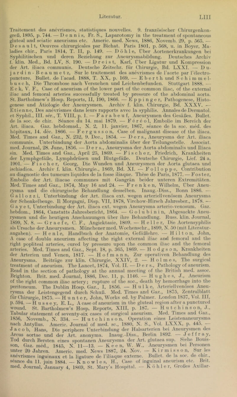 Traitement des anevrismes, statisti(iues nouvelles. 0. französiseher ('hirurgenkon- greß, 1895, j). 744. — Dennis, Fr. S., Laparotomy in tlie treatment of spontaneous gluteal and seiatic aneurisms etc. Americ. med. News, 1889, Novenib. 29, j). 565. — Desault, Oeuvras ehirurgicales par Bichat. Paris 1801, p. 568, u. in Boyer, Ma- ladies ehir., Paris 1814, T. II, p. 149. — D ö li 1 e. Über Aortenerkrankungen bei Syphilitischen und deren Beziehung zur Aneurysrnabildung. Deutsches Archi\- f. klin. Med., Bd. LV, S. 190. — Dreist, Karl, t^ber Ligatur und Kompression der Art. iliaea communis. Deutsche Zeitsehr. für Chirurgie. Bd. LXXT. — Du- j a r d i n - B e a u m e t z, Sur le traitement des anevrismes de l’aorte j)ar Telectro- puneture. Bullet, de l'aciid. 1888, T. XX, p. 169, — E b e r t h und Schi m m e 1- b usc h. Die Thrombose nach Versuchen und Leichenlxjfunden. Stuttgart 1888. — E c k, V. F., Case of aneurism of the lower part of the common iliac, of the external iliac and femoral arteries successfully treated by pressure of the abdominal aorta. St. Bartholmew’s Hosp. Reports, II, 190, 1866. — E j) p i n g e r, Pathogenese, Histo- genese und Ätiologie der Aneurysmen. Archiv f. klin. Chirurgie, Bd. XXXV. •— Ktienne, Des anevrismes dans leurs rapports avec la syjdiilis. Annales de Dermatol, et Syphil., 111. ser., T. VIII, p. L — F a r a b e u f, Aneurysmen des Gesäßes. Bullet, de la soc. de chir. SGince du 14. mai 1879. — F e r e o 1. Embolie im Bereich der Art. iliaea. Gaz. hebdomad., X. 2, 11. janvier, 1867, sthince de la soc. med. des höpitaux, 14. dee. 1866. — F e r g u s s o n, Case of malignant disease of the iliaea. Med. Times and Gaz.. N. 2.'12, 9. Dec., 1854. — 1) e r s., Aneurysma der Art. iliaea communis. Unterbindung der Aorta abdominalis über der Teilungsstelle. As.sociat. med. Journal, 28. June, 1856. — Der s., Aneurysma der Aorta abdominalis und Iliaea sin. Med. Times and Gaz., April 25, 1869. — Fischer, Friedrich, Krankheiten der Lymphgefäße, Lymphdrüsen und Blutgefäße. Deutsche Chirurgie, Lief. 24 a, 1901. — Fischer, Georg, Die Wunden und Aneurysmen der Aorta glutiiea und ischiadica. Archiv f, klin. Chirurgie., 1869, Bd. XI. — F o 11 o p jj p, Contribution au diagnostic des tumeurs liquides de la fosse iliaque. The.se de Paris, 1877. — Fester, Embolie der Art. iliacae communes mit Gangrän beider unteren Extremitäten. Med. Times and Gaz., 1874, May 16 and 24. — Frenke n, Wilhelm, Über Aneu- rysma und die chirurgische Behandlung desselben. Inaug.-Diss., Bonn 1886. — G a 11 o z z i. Unterbindung der Art. iliaea ext. wegen arteriell venösem Aneurysma der Schenkelbeuge. II 3Iorgagni, Disp. VH, 1878, Virchow-Hirsch Jalrresbcr., 1878. — G a y e t. l’nterbinilung der Art. iliaea e.xt. wegen .Aneurysma arterio-venosum. Gaz. hebdom., 1864, Caastatts Jahresbericht, 1864. — G o 1 u b i n i n. Abgesackte .Aneu- rysmen und die heutigen .Anschauungen über ihre Behandlung. ILiss. klin. .Journal. 1899, N. 8. — G r ae fe, C. F., .Angiektasie, 1809. — Helle r. Die .Aorteasyphilis als Ursache der .Aneurysmen. Münchener med. Wochenschr., 1899, X'. 50 (mit Literatur- angaben). — H e n 1 e, Handbuch der .Anatomie, Gefäßlehre. — H i 1 t o n. John, .A ease of double aneurism affeeting the right external iliac and femoral and the right popliteal arteries, cured by pres.sure upon the common iliac and the femoral arteries. .Med. Times and Gaz., Sept. 18, p. .‘165, 1869. — H o d g s o n, Krankheiten der .Arterien und Venen, 1817. — H o f m a n n. Zur o{)erativen Behandlung des .Aneurysma. Beiträge zur klin. Chirurgie, XXI\', 2. — Holmes, The surgical treatment of aneurism. The Lancet, 1874, Aol. 11. — Der s., Pathology of aneurism. Read in the section of pathology at the annual meeting of the British med. a,ssoc. Brighton. Brit. med. Journal, 1886, Dec. 11, p. 1146. — Hughes, J., .Anexirism of the right common iliac artery; ruj)ture of the soc., death by hemorrhage into the l)eritoneuni. The Dublin Hosp. Gaz., T, 1856. — Hulke. Arteriellvenöses .Aneu- rysma der Leistengegend durch Schuß. Med. Times and Gaz., 1875, Zentralblatt für Chirurgie, 1875. — Hunter, John, Works ed. by Palmer. London 1837, A ol. IIT. p. 594. — H u s s e y, E. L., .A case of aneurism in the gluteal region after a jjunctured wound. St. Bartholmew’s Hosp. Reports, XIII, p. 187. — H u t c h i n s o n, J., Tabular Statement of seventy-six cases of surgical aneurism. Med. Times and Gaz.. 1856, Novemb., N. 3.34. — Hutchinson, Operation eines Ix'istenaneurysma nach .Antyllus. .Americ. Journal of med. sc., 1889, N. S., A ol. LX.X.X, p. 445. Jacob, Hans, Die periphere Unterbindung der Halsartericn bei .Aneurysmen des Arcus aortae und der .Art. anonyma. Inaug.-Diss., Berlin 1892. — .1 e f f r a y, Tod durch Bersten eines spontanen .Aneurysma der .Art. glutaea su]). Siehe Bouis- son, Gaz. med., 1845, N. 11—13. — K e e n, AV. AV.. .Aneurysmen Ixü Personen unter 20 Jahren. Americ. med. News 1887, 24. Nov. — K i r m i s s o n, Sur les anevrismes inguinaux et la ligature de l'iliaque e.xterne. Bullet, de la soc. de chir., Seance du 11. juin 1884. — K n o w 1 e .s. H., Ca.se of inguinal aneurism etc. Brit.