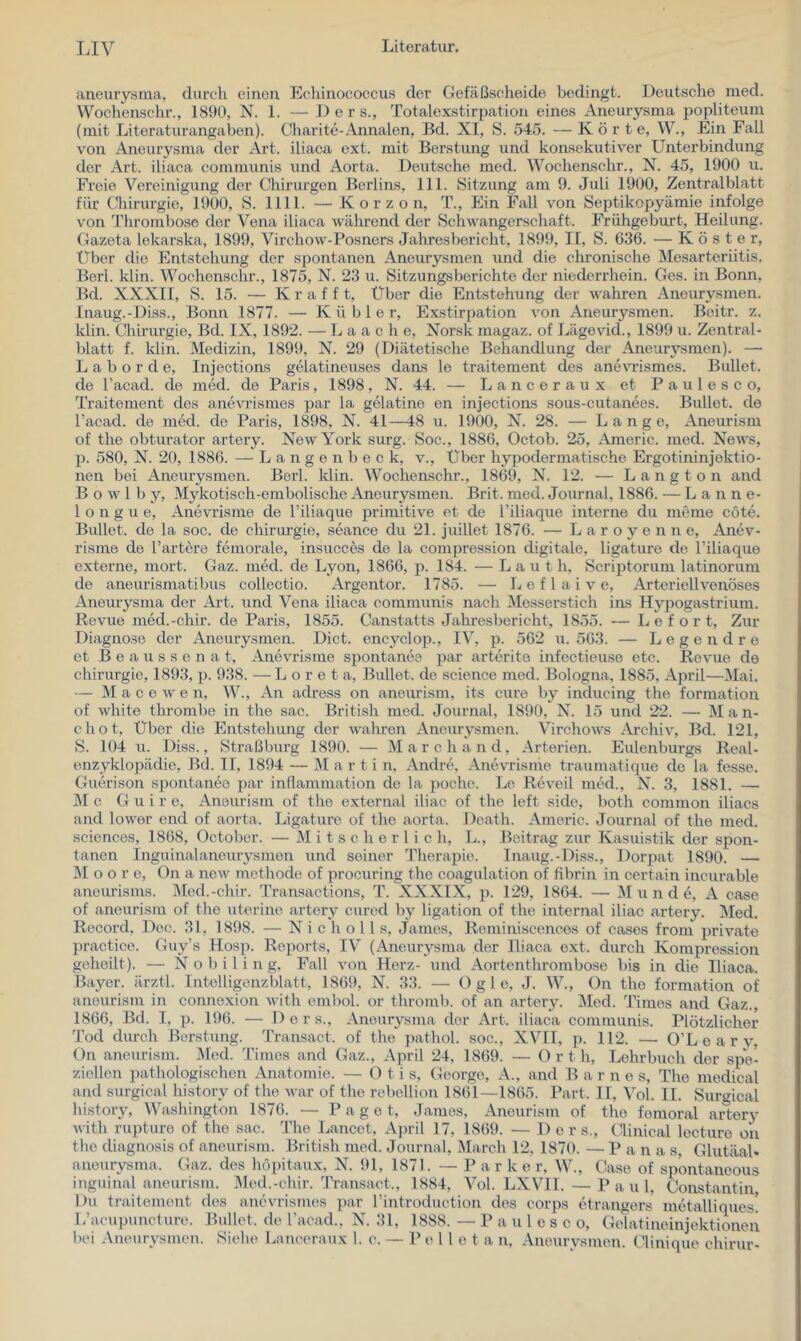 aneurysma, durch einen Echinococcus der Gefäßscheide bedingt. Deutsche med. VVochenschr., 1890, N. 1. — D e r s., Totalexstirpation eines Aneurysma popliteum (mit Literaturangaben). Charite-Annalen, Bd. XI, S. 545. — Körte, W., Ein Fall von Aneurysma der Art. iliaca ext. mit Berstung und konsekutiver Unterbindung der Art. iliaca communis und Aorta. Deutsche med. Wochenschr., N. 45, 1900 u. Freie Vereinigung der Chirurgen Berlins, 111. Sitzung am 9. Juli 1900, Zentralblatt für Chirurgie, 1900, S. 1111. — K o r z o n, T., Ein Fall von Septikcpyämie infolge von Thrombose der Vena iliaca Avährend der Schwangerschaft. Frühgeburt, Heilung. Gazeta lekarska, 1899, Virchow-Posners Jahresbericht, 1899, II, S. 636. — Köster, Uber die Entstehung der spontanen Aneurysmen und die chronische Mesarteriitis. Berl. klin. Wochenschr., 1875, N. 23 u. Sitzungsberichte der niederrhein. Ges. in Bonn, Bd. XXXII, S. 15. — K r a f f t. Über die Entstehung der wahren Aneurysmen. Inaug.-Diss., Bonn 1877. — Küble r, Exstirpation von Aneurysmen. Beitr. z. klin. Cliirurgie, Bd. IX, 1892. — L a a c h e, Norsk magaz. of Lägevid., 1899 u. Zentral- blatt f. Idin. Medizin, 1899, N. 29 (Diätetische Behandlung der Aneurysmen). — L a b o r d e, Injections gelatineuses daas le traitement des anewismes. Bullet, de l’acad. de med. de Paris, 1898 , N. 44. — L a n c e r a u x et P a u 1 e s c o, Traitement des aneviismes par la gelatine en injections sous-cutanees. Bullet, de l’acad. de med. de Paris, 1898, N. 41—48 u. 1900, N. 28. — Lang c, Aneurism of the Obturator artery. New York surg. Soc., 1886, Octob. 25, Americ. med. News, p. 580, N. 20, 1886. — L a n g e n b e c k, v., Uber hypodermatische Ergotininjektio- nen bei Aneurysmen. Berl. klin. Wochenschr., 1869, N. 12. — L a n g t o n and B o w 1 b y, Mykotisch-embolische Aneurysmen. Brit. med. Journal, 1886. — Lanne- 1 o n g u e, Anevrisme de l’iliaque primitive et de l’iliaque interne du meme cöte. Bullet, de la soc. de Chirurgie, seance du 21. juillet 1876. — L a r o y e n n e, Anev- risme de härtere femorale, insucces de la compression digitale, ligature de Piliaque externe, mort. Gaz. med. de Lyon, 1866, p. 184. — Lau t h. Scriptorum latinorum de aneurismatibus collectio. Argentor. 1785. — L e f 1 a i v e. Arteriell venöses Aneurysma der Art. und Vena iliaca communis nach Messerstich ins Hypogastrium. Revue med.-chir. de Paris, 1855. Canstatts Jahresbericht, 1855. — L e f o r t. Zur Diagnose der Aneurysmen. Dict. encyclop., IV, p. 562 u. 563. — Legendre et B e a u s s e n a t, Anevrisme spontanee par arterito infectieuse etc. Revue de Chirurgie, 1893, p. 938. — L o r e t a, Bullet, de Science med. Bologna, 1885, April—Mai. — M a c e w e n, W., An adress on aneurism, its eure by inducing the formation of white thrombe in the sac. British med. Journal, 1890, N. 15 und 22. — Man- ch o t, Über die Entstehung der wahren Aneurysmen. Virchows Archiv, Bd. 121, S. 104 u. Diss., Straßburg 1890. — Marc band, Arterien. Eulenburgs Real- enzyklopädie, Bd. II, 1894 — M a r t i n. Andre, Anevrisme traumatique de la fesse. Guerison si>ontaneo par innammation de la poche. Lc Reveil med., N. 3, 1881. — M c G u i r e, Aneurism of the external iliac of the left side, both common iliacs and lower end of aorta. Ligature of the aorta. Death. Americ. Journal of the med. Sciences, 1868, Üctober. — M i t s c h e r 1 i c h, L., Beitrag zur Kasuistik der spon- tanen Inguinalaneurysmen und seiner Therapie. Inaug.-Diss., Dorpat 1890. — ]\I o o r e, Gn a new methode of procuring the coagulation of fibrin in certain incurable aneurisms. Med.-chir. Transactions, T. XXXIX, p. 129, 1864. — JM u n d e, A case of aneurism of the uterine artery cured by ligation of the internal iliac artery. Med. Record, Doc. 31, 1898. — N i c h o 11 s, james, Rcminiscences of cases from private practice. Guy’s Hosp. Reports, IV^ (Aneurysma der Iliaca ext. durch Kompression geheilt). — N o b i 1 i n g. Fall von Herz- und Aortenthrombose bis in die Iliaca. Bayer, ärztl. Intelligenzblatt, 1869, N. 33. — D g 1 e, J. W., ün the formation of aneurism in connexion with embol. or thromb. of an artery. Med. Times and Gaz., 1866, Bd. I, p. 196. — Der s., Aneurysma der Art. iliaca communis. Plötzlicher Tod durch Berstung. Transact. of the ])athol. soc., XVI1, p. 112. — O’Learv, On aneurism. Med. Times and Gaz., April 24, 1869. — 0 r t h, Lehrbuch der spe- ziellen pathologischen Anatomie. — Otis, George, A., and Barnes, The medical and surgical history of the Avar of the rebellion 1861—1865. Part. II, Vol. II. Surgical history, Washington 1876. — Paget, James, Aneurism of the fomoral artery with rupturo of the sac. The Lancet, Ajiril 17, 1869. — D e r s., Glinical lecturo on the diagiAosis of aneuristn. British med. Journal, March 12, 1870. — Pan a s, GlutäaU aneurysma. Gaz. des hopitaux, N. 91, 1871. — P a r k e r, W., Oase of spontaneous inguinal aneurism. I\led.-cliir. Transact., 1884, Vol. LXVII. — Paul, Constantin, Du traitement des anevrismes par rintroduction des corps etrangers metalliques! L’acujjuncture. Bullet, de Tacad., N. 31, 1888. — P a u 1 e s c o, Gelatineinjektionen