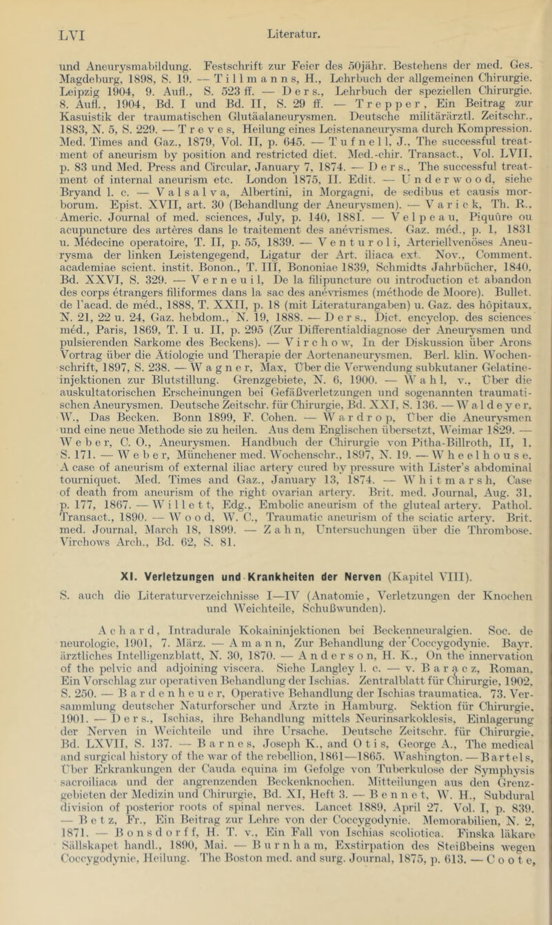 und Aneurysmabildung. Festsclirift zur Feier des 50jähr. Bestehens der med. Ges. Magdeburg, 1898, S. 19. — T i 11 m a n n s, H., Lehrbuch der allgemeinen Chirurgie. Leipzig 1904, 9. Auf!., S. 523 ff. — Der s., Lehrbuch der speziellen Chirurgie. 8. Auf!., 1904, Bd. I und Bd. IT, S. 29 ff. — Trepper, Ein Beitrag zur Kasuistik der traumatischen Glutäalaneurysmen. Deutsche militärärztl. Zeitschr., 1883, N. 5, S. 229. — T r e v e s, Heilung eines Leistenaneur3^sraa durch Kompression. !Med. Times and Gaz., 1879, Vol. TI, p. 645. — T u f n e 11. J., The successful treat- ment of aneurism by position and restricted diet. Med.-chir. Transact., Vol. LVTT. p. 83 und Med. Press and Circular, January 7, 1874. — Der s., The successful treat- ment of internal aneurism etc. London 1875, II. Eclit. — U n d e r w o o d, siehe Bryand 1. c. — V a 1 s a 1 v a, Albertini, in Morgagni, de sedibus et causis mor- borum. Epist. XVII, art. 30 (Behandlung der Aneurysmen). — V a r i c k, Th. R.. Americ. Journal of med. Sciences, July, p. 140, 1881. — Velpe au, Piquiire ou acupuncture des arteres dans le traitement des anevrismes. Gaz. med., jx 1, 1831 u. Medeeine operatoire, T. II, p. 55, 1839. — Venturoli, Arteriellvenöses Aneu- rysma der linken Leistengegend, Ligatur der Art. iliaca ext. Nov., Comment. academiae scient. instit. Bonon., T. ITI, Bononiae 1839, Schmidts Jahrbücher, 1840. Bd. XXVI, S. 329. — V e r n e u i 1, De la filipuncture ou introduction et abandon des corps etrangers filiformes dans la sac des anerasmes (methode de Moore). Bullet, de l’acad. de med., 1888, T. XXII, p. 18 (mit Literaturangaben) u. Gaz. des höpitaux, N. 21, 22 u. 24, Gaz. hebdom., N. 19, 1888. —D e r s., Dict. encyclop. des Sciences med., Paris, 1869, T. I u. II, p. 295 (Zur Differentialdiagnose der Aneuiysmen und pulsierenden Sarkome des Beckens). — V i r c h o w. In der Diskussion über Arons Vortrag über die Ätiologie und Therapie der Aortenaneurj^smen. Berl. klin. Wochen- schrift, 1897, S. 238. — Wagner, Max, Uber die Verv endung subkutaner Gclatine- injektionen zur Blutstillung. Grenzgebiete, N. 6, 1900. — Wahl, v., Uber die auskultatorischen Erscheinungen bei Gefäßverletzungen und sogenannten traumati- schen Aneurysmen. Deutsche Zeitschr. fiu- Chirurgie, Bd. XXI, S. 136. — W a 1 d e y e r. AV., Das Becken. Bonn 1899, F. Cohen. — Wardrop, Uber die Aneurysmen und eine neue Methode sie zu heilen. Aus dem Englischen übersetzt. Weimar 1829. — Weber, C. 0., Aneurysmen. Handbuch der Chirurgie von Pitha-Billroth, IT, 1, S. 171. — Weber, Münchener med. Wochenschr., 1897, X. H). — W h e e 1 h o u s e. A case of aneurism of external iliac artery cured by pressure vith Lister’s abdominal toiu’niquet. Med. Times and Gaz., January 13, 1874. — W h i t m a r s h, Case of death from aneurism of the right ovarian arteiy. Brit. med. Journal, Aug. 31. p. 177, 1867. — W i 11 e 11, Edg., Embolie aneurism of the gluteal artery. Pathol. 'Pransact., 1890. — W o o d, AV. C., Traumatic aneurism of the sciatic artery. Brit. med. Journal, Alarch 18, 1899. — Zahn, Untersuchungen über die Thrombose. Aürchov’s Arch., Bd. 62, S. 81. XI. Verletzungen und Krankheiten der Nerven (Kapitel ATII). S. auch die Literaturverzeichnisse I—lA^ (Anatomie, Verletzungen der Knochen und AA'eichteile, Schußwunden). A c h a r d, Tntradurale Kokaininjektionen bei Beckennexiralgien. Soc. de neurologie, 1901, 7. Alärz. — A m a n n. Zur Behandlung der’Coccygodjmie. Bayr. ärztliches Intelligenzblatt, N. 30, 1870. — Anderson, H. K., On the Innervation of the pelvic and adjoining viscera. Siehe Langley 1. c. — v. B a r a c z, Roman, Ein A'orschlag zur operativen Behandlung der Ischias. Zentralblatt für C^iirurgie, 1902. S. 250. — B a r d e n h e u e r. Operative Behandlung der Ischias traumatica. 73. Aer- sammlung deutscher Xaturforscher und Arzte in Hamburg. Sektion für Chirurgie. 1901. —D e r s., Ischias, ihre Behandlung mittels Neurinsarkoklesis, Einlagerung der Nerven in AATichteilc und ihre Ursache. Deutsche Zeitschr. für Chirurgie. Bd. LXVIT, S. 137. — Barnes. Joseph K.. and Otis, George A., The medical and surgical history of the war of the rebellion, 1861—1865. Washington. —Bartel s, Uber Erkrankungen der Cauda equina im Gefolge von Tuberkulose der Svmphjfsis sacroiliaca und der angrenzenden Beekenknoehen. Mitteilungen aus den Grenz- gebieten der Medizin und Chirurgie. Bd. XI, Heft 3. — Ben n e t, AA’. H., Subdural division of posterior roots of s]ünal nervcs. Lancet 1889, April 27. A’^ol. I, p. 839. — Bet z. Fr., Ein Beitrag zur Lehre von der Coceygodynie. Memorabilien, N. 2, 1871. — B o n s d o r f f, H. T. v.. Ein Fall von Ischias seoliotica. Finska läkare Sällskapet handl., 1890, Mai. — B u r n h a m, Exstirpation des Steißbeins Avegeu Coce^’güdynie, Heilung. The Boston med. and surg. Journal, 1875, j). 613. — C o o t e.