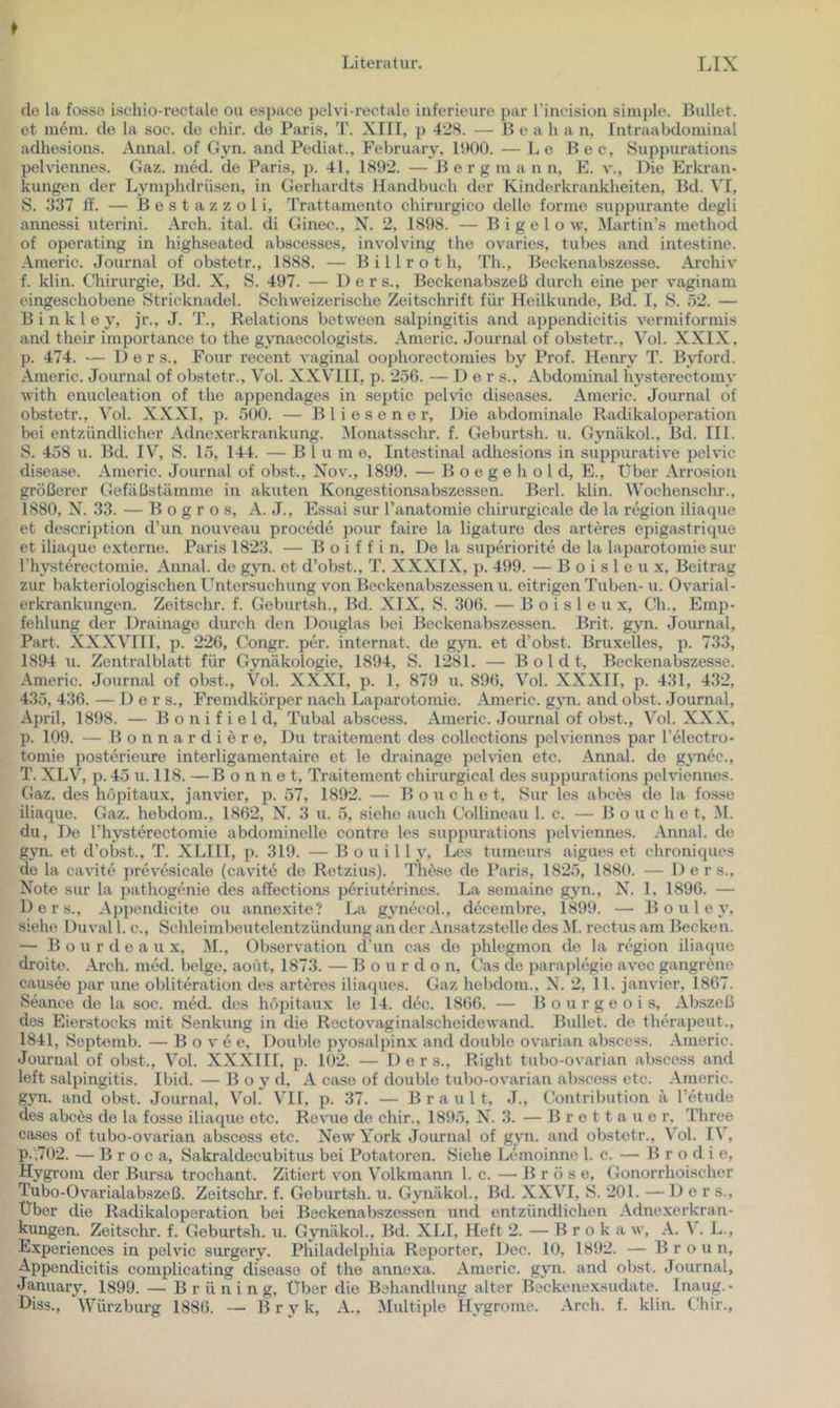 de la fosse ischio-rectale ou espace pelvi-rectale iuferieure ])ar l’iucisiou simide. Bullet, et m4m. de la soc. de chir. de Paris, T. XIII, p 428. — B e a h a n, luti-aabdomiiial adhesions. Annal. of Gyn. and Pediat., February, IbOO. — Le Bec, Suppurations pelviennes. Gaz. med. de Paris, p. 41, 1892. — B e r g ni a n n, E. v.. Die Erkran- kungen der Lyniphdriisen, in Gerhardts Handbuch der Kinderki-ankheiten. Bd. VI, S. 337 d. — B e s t a z z o 1 i, Trattamento chirurgico dolle forme suppurante dogli annessi uterini. Arch. ital. di Ginec., N. 2, 1898. — B i g e 1 o w, iNLirtin’s niethod of operating in highseated abscesses, involving the ovaries, tubes and intestine. Americ. Journal of obstetr., 1888. — B i 11 r o t h, Th., Bocke na bszesse, Archiv f. klin. Chirurgie, Bd. X, S. 497. — D e r s., Beckenabszeß durch eine per vaginam eingeschobene Stricknadel. Schweizerische Zeitschrift für Heilkunde, Bd. I, S. 52. — B i n k 1 e y, jr., J. T., Relations between Salpingitis and appendicitis vermiformis and their importance to the gynaecologists. Americ. Journal of obstetr., Vol. XXIX, p. 474. — Der s., Four recent vaginal oophorectomies by Prof. Henry T. B\dord. Americ. Journal of obstetr., Vol. XXVIII, p. 256. — 1) e r s.. Abdominal hysterectomy with enucleation of the appendages in sejitic pelvic diseases. Americ. Journal of obstetr., Vol. XXXI, p. 500. — Bliesener, Die abdominale Radikaloporation bei entzündlicher Adnexerkrankung. Monatsschr. f. Geburtsh. u. Gynäkol., Bd. IIl. S. 458 u. Bd. IV, S. 15, 144. — Blume, Intestinal adhesions in suppurative pelvic disea.se. Americ. Journal of obst., Nov., 1899. — B o e g e h o 1 d, E., Über Arrosion größerer Gefiißstämme in akuten Kongestioasabszessen. Borl. klin. Wochenschr., 1880, 33. — B o g r o s, A. J., Essai sur l’anatomie chirurgicale de la region iliaque et doscription d’un nouveau procede pour faire la ligature des arteres epigastrique et iliaque externe. Paris 1823. — B o i f f i n. De la supöriorite de la laparotomie sur rhysterectomie. Annal. de g^m. et d’obst., T. XXXIX, p. 499. — B o i s 1 e u x, Beitrag zur bakteriologischen L^ntorsuchung von Beckonabszessen u. eitrigen Tuben- u. Ovarial- erkrankungon. Zeitschr. f. Geburtsh., Bd. XIX, S. 306. — B o i s 1 e u x, Ch., Emp- fehlung der Drainage durch den Douglas bei Beckenabszessen. Brit. gyn. Journal, Part. XXXVHI, p. 226, Congr. per. Internat, de gyn. et d’obst. Bruxelles, p. 733, 1894 u. Zentralblatt für Gynäkologie, 1894, S. 1281. — B o 1 d t, Beckenabszesse. Americ. Journal of obst., Vol. XXXI, p. 1, 879 u. 896, Vol. XXXII, p. 431, 432, 435, 436. — Der s., Fremdkörper nach Laparotomie. Americ. gyn. and obst. Journal, April, 1898. — B o n i f i e 1 d, Tubal abscess. Americ. Journal of obst., Vol. XXX, p. 109. — B o n n a r d i e r e. Du traitement des collections pelviennes par l’electro- tomie posterieure interligamentaire et le drainage pelvien etc. Annal. de gynec., T. XLV, p. 45 u. 118. —Bonne t, Traitement chirurgical des suppurations pelviennes. Gaz. des höpitaux. janvier, p. 57, 1892. — B o u c h e t, Sur les abces de la fo.sse iliaque. Gaz. hebdom., 1862, N. 3 u. 5, siehe auch Collineau l. c. — B o u c h e t, M. du. De rhysterectomie abdominelle contre les suppurations pelviennes. Annal. de gyn. et d’obst., T. XLIII, p. 319. — B o u i 11 y, Les tumeurs aigues et chroniques de la cavite prevesicale (cavite de Retzius). These de Paris, 1825, 188(t. — Ders., Note sur la pathogenie des affections periuterines. La somaine gyn., N. 1. 1896. — Ders., Appendicite ou annexite? La gynecol., decembre, 1899. — B o u 1 e y, siehe Duval 1. c., Schleimbeutelentzündung an der Ansatzstelle des M. rectus am Becken. — B o u r d e a u X, M., Observation d’un Cius de phlegmon de la region iliaque droite. Arch. med. beige, aoüt, 1873. — Bourdon, Cas de paraplegie avec gangrene causee par une obliteration des arteres iliaques. Gaz hebdom., X. 2, 11. janvier, 1867. Seance de la soc. med. des höpitaux le 14. dec. 1866. — 11 o u r g e o i s, Abszeß dos Eierstocks mit vSenkung in die Rectovaginalscheidewand. Bullet, de therapeut., 1841, Septemb. — B o v e e, Double pyosalpinx and double ovarian abscess. Americ. Journal of obst., Vol. XXXni, ji. 102. — Der s.. Right tubo-ovarian abscess and left Salpingitis. Ibid. — B o y d, A case of double tubo-ovarian abscess etc. .Vmeric. gyn. and obst. Journal, Vol. VH, p. 37. — B r a u 11, J., Contribution ä l’etude des abces de la fosse iliaque etc. Revue de chir., 1895, X. 3. — B r o 11 a u e r, Three cases of tubo-ovarian abscess etc. New York Journal of gyn. and obstetr., Vol. I\ , p.',702. — B r o c a, Sakraldocubitus bei Potatoren. Siehe Lemoinne l. c. — B r o d i e, Hygrom der Bursa trochant. Zitiert von Volkmann 1. c. — B r ö s e. Gonorrhoischer Tubo-Üvarialabszeß. Zeitschr. f. Geburtsh. u. Gynäkol., Bd. XXVI, S. 201. — Der s.. Über die Radikaloperation bei Beckenabszessen und entzündlichen Adne.xerkran- kungon. Zeitschr. f. Geburtsh. u. Gynäkol., Bd. XLI, Heft 2. — B r o k a w, A. \ . L., Experiences in pelvic surgery. Philadelphia Reporter, Dec. 10, 1892. — Broun, Appendicitis complicating disease of the annexa. Americ. gyn. and obst. Journal, January, 1899. — Brüning, Über die Behandlung alter Beckene.xsudate. Inaug.- Diss., Würzburg 1886. — B r y k, A., Multiple Hygrome. Arch. f. klin. Chir.,