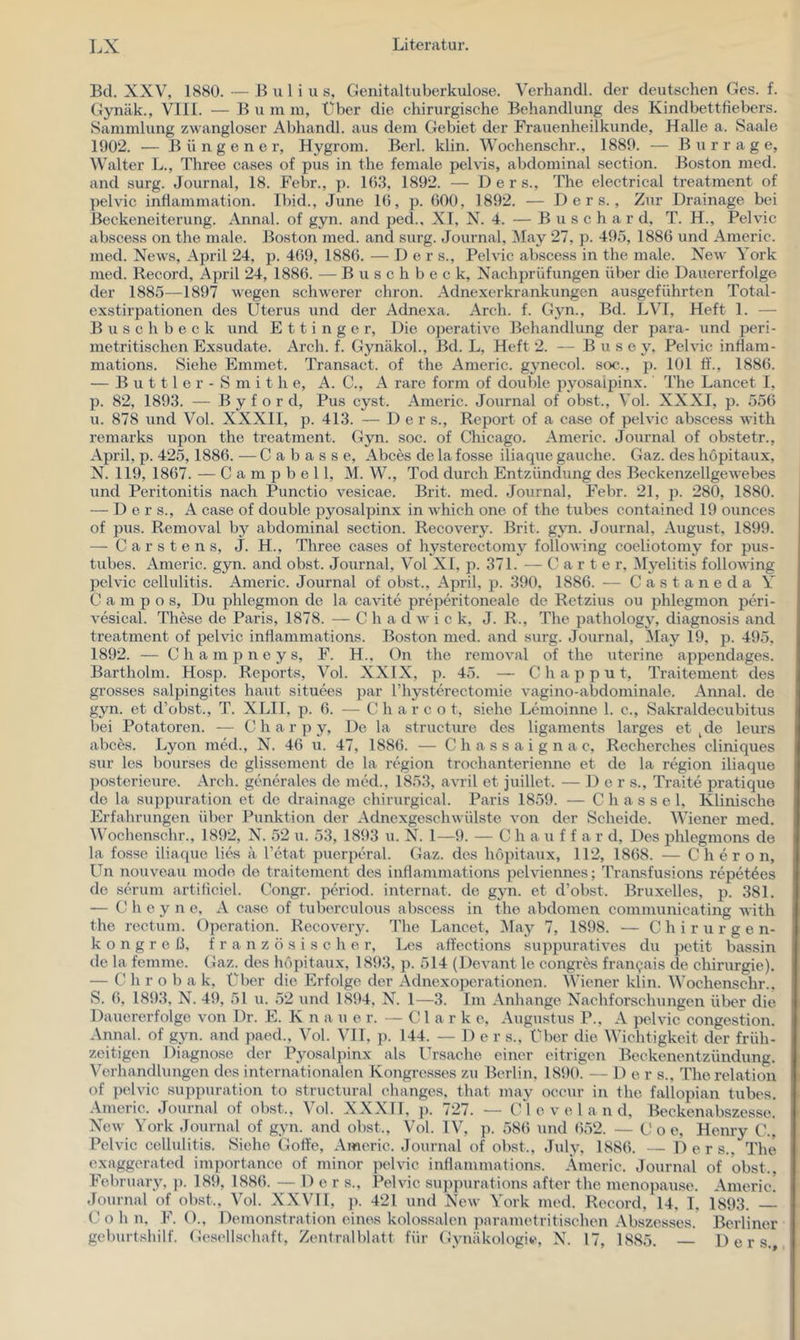 Bei. XXV, 1880. — B u 1 i ii s, Genitaltuberkulose. Verhandl. der deutschen Ges. f. Gynäk., Vlll. — B u in in, Über die chirurgische Behandlung des Kindbettfiebers. Sammlung zwangloser Abhandl. aus dem Gebiet der Frauenheilkunde, Halle a. Saale 1902. ■— B ü n g e n e r, Hygrom. Berl. klin. Wochenschr., 1889. — Bur r a g e, Walter L., Three ca.ses of pus in the female pelvis, abdominal section. Boston med. and surg. Journal, 18. Febr., p. 1(5.3, 1892. — Der s., The electrical treatment of pelvic indammation. Tbid., June IG, p. ßOO, 1892. — D e r s., Zur Drainage bei ßeckeneiterung. Annal. of gyn. and ped., XI, X^. 4. — B u s c h a r d. T. H., Pelvic abscess on the male. Boston med. and surg. Journal, iMay 27, p. 495, 1886 und Americ. med. News, April 24, p. 469, 1886. — D e r s., Pelvic abscess in the male. New York med. Record, April 24, 1886. — Buschbeck, Nachprüfungen über die Dauererfolge der 1885—1897 wegen schwerer chron. Adnexerkrankungen ausgeführten Total- exstirpationen des Uterus und der Adnexa. Arch. f. Gyn., Bd. LVI, Heft 1. — B u s c h b e c k und E 11 i n g e r. Die operative Behandlung der para- und peri- metritischen Exsudate. Arch. f. Gynäkol., Bd. L, Heft 2. — B u s e y, Pelvic inflam- mations. Siehe Emmet. Ti’ansact. of the Americ. gynecol. soc., p. 101 ff., 1886. — B u 111 e r - S m i t h e, A. C., A rare form of double pyosaipinx. The Lancet I, p. 82, 1893. — B y f o r d, Pus cyst. Americ. Journal of obst., Vol. XXXI, p. 556 u. 878 und Vol. XXXII, p. 413. — Der s., Report of a case of pelvic abscess with remarks upon the treatment. Gyn. soc. of Chicago. Americ. Journal of obstetr., April, p. 425,1886. — C a b a s s e, Abces de la fosse iliaque gauche. Gaz. des hopitaux, N. 119, 1867. — Campbell, M. W., Tod durch Entzündung des Beckenzellgewebes und Peritonitis nach Punctio vesicae. Brit. med. Journal, Febr. 21, p. 280, 1880. — D e r s., A case of double pyosaipinx in which one of the tubes contained 19 ounces of pus. Removal b}^ abdominal section. Recovery. Brit. gyn. Journal, August, 1899. — Carstens, J. H., Three cases of hysteroctomy following coeliotomy for pus- tubes. Americ. gyn. and obst. Journal, Vol Xt, p. 371. — Carte r, iSlyelitis following pelvic Cellulitis. Americ. Journal of obst., April, p. 390, 1886. — Castaneda Y C a m p o s. Du phlegmon de la cavite preperitoneale de Retzius ou phlegmon peri- vesical. These de Paris, 1878. — C h a d w ick, J. R., The pathology, diagnosis and treatment of pelvic inflammations. Boston med. and surg. Journal, May 19, p. 495, 1892. — C h a m p n e y s, F. H., On the removal of the uterine appendages. Bartholm. Hosp. Reports, Vol. XXIX, p. 45. — C h a p p u t, Traitement des grosses salpingites haut situees par riiysterectomie vagino-abdominale. Annal. de gyn. et d’obst., T. XLII, p. 6. — C h a r c o t, siehe Lemoinne 1. c., Sakraldecubitus bei Potatoren. — C h a r p y. De la structure des ligaments larges et ^de leurs abces. Lyon niM., N. 46 u. 47, 1886. — Chassaignac, Recherches cliniques sur les bourses de glissement de la region trochanterienne et de la region iliaque posterieure. Arch. generales de med., 1853, avril et juillet. — Der s., Tratte pratique de la suppuration et de drainage chirurgical. Paris 1859. — C h a s s e 1. Klinische Erfahrungen über Punktion der Adnexgeschwülste von der Scheide. Wiener med. Wochensehr., 1892, N. 52 u. 53, 1893 u. N. I—9. — C h a f f a r d. Des phlegmons de la fosse iliaque lies a l’etat puerperal. Gaz. des hopitaux, 112, 1868. — C h e r o n, Un nouveau modo de traitement des inflammations pelviennes; Transfusions repetees de serum artificiel. Congr. period. internat. de gyn. et d’obst. Bruxelles, p. 381. — C h e y n e, A case of tuberculous abscess in the abdomen communicating with the rectum. Operation. Recovery. The Lancet, ]\Iay 7, 1898. — Chirurgen- kongreß, französisch e r, Les affections suppuratives du petit bassin de la femme. Gaz. des hopitaux, 1893, p. 514 (Devanf le congres fran9ais de Chirurgie). — C h r o b a k. Über die Erfolge der Adnexoperationen. Wiener klin. Wochenschr.. S. 6, 1893, N. 49, 51 u. 52 und 1894, N. 1—3. Im Anhänge Nachforschungen über die Dauererfolge von Dr. E. K n a u e r. —Clark e, Augustus P., A pelvic congestion. Annal. of gyn. and paed., Vol. VII, p. 144. — Der s., über die Wichtigkeit der früh- zeitigen Diagnose der Pyosaipinx als l^rsache einer eitrigen Beckenentzündung. Verhandhingcn des internationalen Kongresses zu Berlin. 1890. — D e r s., Therelation of pelvic suppuration to stnictural ehanges, that may occur in the fallopian tubes. ■Americ. Journal of obst., Vol. XXXll, p. 727. — Cl e v e 1 a n d, Beckenabszesse. New York Journal of gyn. and obst., Vol. IV, p. 586 und (552. — (.'o e, Hemy C.. Pelvic Cellulitis. Siehe Golfe, Americ. Journal of obst., July, 1886. — D e r s., The exaggerated importancc of minor pelvic inflammations. Americ. Journal of obst., February, ]). 189, 1886. — Der s., Pelvic suppurations after the menopause. Americ.' Journal of obst., Vol. X.XVll, p. 421 und New York med. Record, 14. I, 1893. — C o h n, F. ()., Dtunonstrafion eines kolossalen parametritisehen Abszesses. Berliner geburtshilf. Gesellschaft, Zentralblatt für Gynäkologie, N. 17, 1885. D e r s..