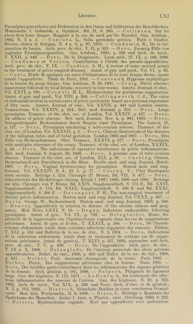 Pyosalpinx gonorrhoica mit Perforation in den Darm und Infiltration der Bauchdecken. Monatsschr. f. Geburtsh. u. Gynäkoh, Bd. II, S. 26;i. — C o 1 l i n e a u, Sur les abc^.s de la fosse iliaque. Rapport ä la soc.de mM. par Dr. Bouchet. Gaz. hebdom., 1862, N. 3 u. ö. — C 0 n c a t o, L., Sulla peritonite pelvica. Fatti e Giudizi. Rivista clinica di Bologna, X. 4 u. 5, p. 97, 1870. — C o n d a m i n, R., De la tre- panation du bassin. .\rch. prov'. de chir., T. II, p. 621. — Der s.. Zwanzig Fälle von vaginaler Pyosalpin-xoperation. Gaz. liebdom., 1896, }). 338 und Arch. de tocol.. T. XXII. p. 848. — Der s.. De la Douglassite. Lyon inM., 27. IX, p. 109, 1896. — C o n d a m i n et V e r r o n, Contribution a Tetudo des pseudo-appendicites. Arch. prov. de chir., T. IX. — C o r d i e r, A. H., A revicw of some mooted points in the treatment of pelvic surgical diseiises. Annal. of gyn. and paed., Vol. VI. p. 82. — C o s t e, Etüde de quelques cas rares d’hematomes de la fosse iliaque droite, ayant simule l’appendicite. Th^so de Paris, 1901. — C o u t e a u d, Hygroma syphilitique de la bourse du psoas iliaque. Gaz. hebdom., X. 36, 1891. — C r a i g, Pelvic abscess; laparotomy followed by fecal fistula; recovery in four weeks. Americ. Journal of obst., Vol. XXVI, p. 190. — C r o w e 11, H. L., Hysterectomy for periuterine suppuration. Annal. of gyn. and paed., Vol. VIIl, p. 368. — C u 11 i n g w o r t h, C. J., The value of abdominal section in certain cases of pelvic peritonitis based on a personal experience of fifty cases. Americ. Journal of obst., Vol. XXVII, p. 441 und London obstetr. Transactions, Vol. XXXIV\ p. 264., Brit. med. Journal, p. 363. — 1) e r s.. Large pyosal])in.\. Transact. of the obst. soc. of London, Vol. XXXIV, p. 437. — Der s.. An address of pelvic ab.scess. Brit. med. Journal, Xov. 4, p. 981, 1893. — 1) e r s., Intraperitonealer Beckenabszess durch Ruptur einer Pyosalpinx. The Lancet, 11. p. 137. — D e r s., Pyosalpinx simulating a tubo-ovarian abscess. Transact. of the obst. soc. of London, Vol. XXXVIl, p. 2. — Der s., Clinical illustrations of the diseases of the fallopian tubes and of tubal gestation. London 1895 und 1897. — Der s.. Drei Fälle von Beckenabsze.ssen. Obst. Transact., XXXVI, p. 277. — Der s., Pyosalpinx with multiples abscesses of the ovary. Transact. of the obst. soc. of London, XXXIX, p. 46. — Ders., The indications of operative interference in pelvic inflammations. Brit. med. Journal, 9. August, 20, 1898. — Ders., A genuine case of tubo-ovarian abscess. Transact of the obst. soc. of London, XLI, p. 39. — C u s h i n g, Clinton. Beckenabszeß mit Durchbruch in die Bla.se. Pacific med. and surg. Journal, March, 1887. — Der s.. Vaginal hysterectomy for pyosalpinx. Boston med. and .surg. Journal, Vol. CXXXIV, X. 4., 23. 1, p. 77. — Czerny. V., Cher Exstirpatio Uteri sacralis. Beiträge z. klin. Chirurgie (P. Bruns). Bd. VTl, S. 477. — Ders., Jahresbericht der Heidelberger Chirurg. Klinik f. 1897, 1898, 1899 und 1900. Beiträge zur klin. Chirurgie von P. Bruns, Bd. XXIV, Suj)plementheft, S. 175 ff., Bd. XXVL Supplementhcft, S. 178, Bd. XXIX, Supplementheft. S. 196 ff. und Bd. XXXI, »Supj)lementheft, S. 206 ff. — D a v e n p o r t, F. H., The non-surgical treatment of chronic pelvic intlammation. Boston med. and surg. Journal, Vol. CXXX, p. 407. — Davis, George, W., Beckenabszeß. Boston med. and surg. Journal, 189.3, p. 548. — D e a V e r, Appendicitis in relation to disease of the uterine adnexa and preg- nancy. Med. Xews, LXXI, X. 16. —D e g n y, Infectious endocarditis following l)yosalpinx. Annal. of gyn., Vol. IX, p. 749. — D e l a g e n i ^ r e, Henri, Su- periorite de la laparotomie sur l’hysterectomie vaginale dans les cas de suppiirations pelviennes. Annal. de gyn. et d’obst., T. XXXIX, p. ,500. — Der s.. De Physter- ectomie abdominale totale dans certaines affections suj)purees des annexes. Ibidem. T. XLI, j). 185 und Bulletin de la soc. de chir., X. 3, 1894. — Ders., Indications de la castration abdominale totale dans le traitement de certains cas de suppu- rations pclvnennes. Annal. de gynecol., T. XLVI, p. 537, 1896, septembre und .\rch. prov. de chir., T. V, p. 639. — Der s.. De l’appendicite. Arch. prov. de chir., T. IX u. X, 1900. — 1) e l a n g l a d e. De l’incision prerectale des abccs pehdens appendiculaires. Bullet, de chir., 1900, p. 600 und Bullet, de la soc. de chir., 190<(. p. 857. — Del bet, Raul, Anatomie chirurgicale de la ve.ssie. Paris 1896. — D e l b e t, Pierre, Des .suppurations pehdennes chez la femme. Paris 1891. — Der s.. Des troubles gastro-intestinaux dans les inHammations des Organes gcnitau.x de la femme. Arch. general, p. 185, 1898. — 1) e 1 p e c h, Phlegmon du ligament large. Gaz. des höpitaux, X. 113, 1871. — L e D e n t u, A., Du traitement des affec- tions intlammatoires des annexes de l’uterus. Gaz. des hopitavi.x, X. 25, p. 225, 1892, Arch. de tocol., Vol. XIX, p. 336 und Xouv. Arch. d’obst. et de gynecol., X. 3, p. 113, 1892. — Dietrich, Säurefeste Bazillen in einer vereiterten Ovarial- cyste. Bcrl. klin. Wochenschr., X. 9, 1899. — D i s s c, J., Beiträge z. Kenntnis der Spalträume des Menschen. Archiv f. Anat. u. Physioh, anat. .Abteilung, 1889, S. 222.