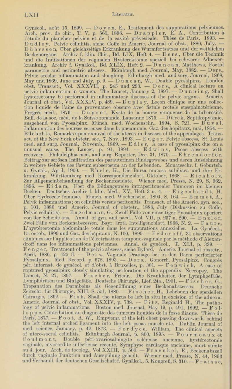 Gynecol., aoüt 15, 1899. — Doyen, E., Traitement des suppurations pehdennes. Arch. prov. de chir., T. V, p. 565, 1896. — D r a p p i e r, E. A., Contribution ä l’etude du planeher pelvien et de la cavite prevesicale. These de Paris, 1893. — D u d 1 e y, Pelvic Cellulitis, siehe Goffe in Americ. Journal of obst., 1886, July. — D ü h r s s e n. Über gleichzeitige Erki’ankung des AVurmfortsatzes und der weiblichen Beckenoi'gane. Archiv f. klin. Chir., Bd. LIX, Heft 4. — D e r s.. Über die Technik und die Izidikationen der vaginalen Hysterektomie speziell bei schwerer Adnexer- krankung. Archiv f. Gynäkol., Bd. XLIX, Heft 2. — Dune a n, Matthews, Foetid parametric and perimetric abscess. Edinburgh med. Journal, ^May, 1882. — Ders., Pelvic areolar inflammation and sloughing. Edinburgh med. and surg. Journal, 1868, May zmd 1869, June and July, p. 9. — D u n c a n, W., Double pyosalpinx. London obst. Transact., Vol. XXXVIl, p. 245 und 293. — Ders., A clinical lecture on pelvic inflammation in women. The Lancet, January 2, 1897. — D u n n i n g, Shall hystei’ectomy be performed in inflammatory diseases of the pelvic Organs. Americ. Journal of obst., Vol. XXXIV, p. 489. — D u p 1 a y, Le9on clinique sur une Collec- tion liquide de l’aine de provenance obscure avec fistule rectale sussphincterienne. Progres med., 1876. — D u p o n t, Kyste de la bourse muqueuse de la tuberosite. Bull, de la soc. med. de la Suisse romande, Lausanne 1875. — Dürck, Septikopyämie, ausgehend von Pyosalpinx. Münch, med. Wochenschr., 1894, S. 721. — D u v a 1, Infiammatioir des bourses sereuses dans la pneumonie. Gaz. des höpitaux, mai, 1854. — E de b oh Is, Romarks upon removal of the uterus in diseases of the appendages. Trans- act. of the New York obstetr. soc., 7. Nov., 1893. — Edgar, Pelvic abscess. St. Louis med. and surg. Journal, Novemb., 1869. — Edler, A case of pyosalpinx due on a unusual cause. The Lancet, p. 91, 1894. — Edwins, Psoas abscess with recovery. Philadelphia med. and siu-g. Reporter, Dec. 31, 1870. — Ehrendorfer, Beitrag zur serösen Infiltration des parauterinen Bindegewebes und deren Ausdehnung in weitere Gebiete des Cavum subserosum an der Lebenden. ]\Ionatsschr. f. Geburtsh. u. Gynäk., April, 1900. — E h r 1 e, K., Die Bursa mucosa subiliaca und ihre Er- krankung. Württemberg, med. Korrespondenzblatt, Oktober, 1868. — E i c h h o 1 z. Zur Allgemeinbehandlung der Beckenexsudate. Wiener med. Presse, N. 29, S. 962, 1896. — E i d a m. Über die Bildungsweise intraperitonealer Tumoren im kleinen Becken. Deutsches Archiv f. klin. Med., XV, Heft 3 u. 4. — E i g e n h a r d t, H. Über Hydrocele feminae. IMünch. med. Wochenschr., 1894, S. 164. — E m m e t, A., Pelvic inflammations; on Cellulitis versus peritonitis. Transact. of the Americ. g;vm. soc., p. 101, 1886 und Americ. Journal of obstetr., 1886, July (Diskussion zu Goffe, Pelvic Cellulitis). — Engel mann, G., Zwölf Fälle von einseitiger Pyosalpinx operiert von der Scheide aus. Annal. of g\m. and paed., Vol. VII, p. 257 u. 290. — E n z 1 e r. Zwei Fälle von Beckenabszessen. Ba;\T. ärztl. Intelligenzblatt, 1868, N. 2. — F a u r e, L’hysterectomie abdominale totale dans les suppurations annexielles. La Gjmecol., 15. octob., 1899 und Gaz. des höpitaux, N. 100, 1899. — F e d o r o f f, 31 observations cliniques sur l’application de l’electrisation tamizono-vaginale par la methode d’Alexan- droff dans les inflammations pelviennes. Annal. de gynecol., T. XLI, p. 339. — F e n g e r, Treatment of the pelvic abscess, siehe Bjfford, Americ. Journal of obstetr., April, 1886, p. 425 ff. — Ders., Vaginale Drainage bei in den Darm perforierter Pyosalpinx. iMed. Record, p. 678, 1893. — Ders., Gonorrh. Pjmsalpinx. Congres per. internat. de gynecol. et d’obst, ä Bruxelles, p. 301. — F e n w i c k, A case of rupturod pyosalpinx closely simulating Perforation of the appendix. Necropsy. The Lancet, N. 27, 1897. — Fische r, Friedr., Die Krankheiten der Lymphgefäße, Lymphdrüsen und Blutgefäße. Deutsche Chirurgie, Lief. 24a,, 1901. — F i s che r, G., Trepanation des Darmbeins als Gegenöffnung eines Beckenabszesses. Deutsche Zeitschr. für Chirurgie, XIII. S. 551, 1880. — Fischer, H., Lehrbuch der speziellen Chirurgie, 1892. — Fis h, Shall the uterus be left in situ in excision of the adnexa. Americ. Journal of obst., Vol. XXXIV, p. 738. — Fitz, Reginald H., The patho: log3’’ of pelvic inflammations. Boston med. Journal, May 19, p. 491, 1892. — F o 1- 1 o p p e, Contribution au diagnostic des tumeurs liquides de la fosse iliaque. These de Paris, 187.7. — F o o t, A. W., Empyema of the left ehest passing downwards behind the left internal arched ligament into the left psoas muscle etc, Dublin Journal of med. Science, January, p. 42, 1873. — F o r d y c e, William, The clinical aspects of utero-sacral Cellulitis. Edinburgh Journal, p. 800, 1895. — F o u r m e a u x et C 0 u 1 m o n t, Double peri-ovariosalpingito sclereuse ancienne, hj-sterectomie vaginale, myocarditc infectieuse recento, Symphyse cardiaque ancienne,'mort subito au 4. jour. Arch. de tocolog., Vol XXIII, p. 5061 — F r a e n k e 1, E., Beckenabszeß durch vaginale Punktion und Ausspülung geheilt. Wiener med. Presse, N, 44, 1893