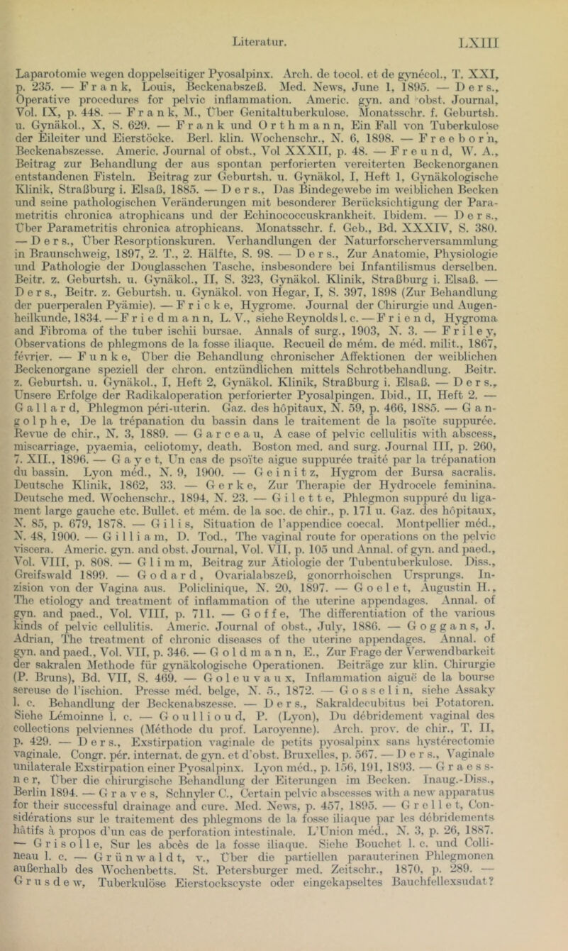 Laparotomie wegen doppelseitiger Pyosalpinx. Arch. de tocol. et de g^Tiecol., T. XXI, p. 235. — Frank, Louis, Beckenabszeß. Med. News, June 1, 1895. — 1) e r s.. Operative procedures for pelvic inflainmation. Americ. gyn. and obst. Journal, Vol. IX, p. 448. — Frank. M., Über Genitaltuberkulose. Monatsschr. f. Geburtsh. u. Gynäkol., X, S. 629. — Frank und ü r t h m a n n. Ein Fall von Tuberkulose der Eileiter und Eierstöcke. Berl. klin. Wochenschr., N. 0, 1898. — Freeborn, Beckenabszesse. Americ. Journal of obst., Vol XXXII, p. 48. — F r e u n d, W. A., Beitrag zur Behandlung der aus spontan perforierten vereiterten Beckenorganen entstandenen Fisteln. Beitrag zur Geburtsh. u. Gynäkol, I, Heft 1, G3Tiäkologi8che Klinik, Straßburg i. Elsaß, 1885. — D e r s.. Das Bindegewebe im weiblichen Becken und seine pathologischen Verändenmgen mit besonderer Berücksichtigung der Para- metritis chronica atrophicans und der Echinococcuskrankheit. Ibidem. — D e r s.. Über Parametritis chronica atrophicans. Monatsschr. f. Geb., Bd. XXXIV, S. 380. — D e r s., Über Resorptionskuren. Verhandlungen der Naturforscherversammlung in Braunschweig, 1897, 2. T., 2. Hälfte, S. 98. — Der s.. Zur Anatomie, Ph}’’siologie und Pathologie der Douglasschen Tasche, insbesondere bei Infantilismus derselben. Beitr. z, Geburtsh. u. Gjmäkol., II, S. 323, Gynäkol. Klinik, Straßburg i. Elsaß. — D e r s., Beitr. z. Geburtsh. u. Gynäkol. von Hegar, I, S. 397, 1898 (Zur Behandlung der puerperalen Pyämie). — F r i c k e, Hygrome. Journal der Chirurgie und Augen- heilkunde, 1834. — F r i e d m a n n, L. V., siehe Reynolds 1, c. — F r i e n d, Hj^groma and Fibroma of the tuber ischii bursae. Annals of surg., 1903, N. 3. — F r i 1 e y, Observations de phlegmons de la fosse iliaque. Recueil de m4m. de med. milit., 1867, fe\Tier. — Funke, Über die Behandlung chronischer Affektionen der weiblichen Beckenorgane speziell der chron. entzündlichen mittels Schrotbehandlung. Beitr. z. Geburtsh. u. Gynäkol., I, Heft 2, Gynäkol. Klinik, Straßburg i. Elsaß. — D e r s.. Unsere Erfolge der Radikal Operation perforierter Pyosalpingen. Ibid., II, Heft 2. — G a 11 a r d, Phlegmon peri-uterin. Gaz. des hopitaux, N. 59, p. 466, 1885. — Gan- ge 1 p h e, De la trepanation du bassin dans le traitement de la psoite suppurce. Revue de chir., N. 3, 1889. — G a r c e a u, A case of pelvic cellulitis with abscess, miscarriage, py^aemia, celiotomy, death. Boston med. and surg. Journal III, p. 260, 7. XII., 1896. — G ay e t, Un cas de psoite aigue suppuree traite par la trepanation du bassin. Lyon med., N. 9, 1900. — G e i n i t z, Hygrom der Bursa sacralis. Deutsche Klinik, 1862, 33. — G e r k e. Zur Therapie der Hy^drocele feminina. Deutsche med. Wochenschr., 1894, N. 23. — G i 1 e 11 e, Phlegmon suppure du liga- ment largo gauche etc. Bullet, et mein, de la soc. de chir., p. 171 u. Gaz. des hopitaux, N. 85, p. 679, 1878. — G i 1 i s, Situation de rap^x^ndico coecal. ]\Iontpellier med., N. 48, 1900. — G i 11 i a m. D. Tod., The vaginal route for oporations on the pehnc Tiscera. Americ. gyn. and obst. Journal, Vol. VIT, p. 105 und Annal. of gyn. and jiaed., Vol. VIII, p. 808. — G 1 i m m, Beitrag zur Ätiologie der Tiibentiilierkiilose. Diss., Greifswald 1899. — Godard, Ovarialabszeß, gonorrhoischen Ursprungs. In- zision von der Vagina aus. Policlinique, N. 20, 1897. — G o e 1 e t, Augustin H., Tlio etiology' and treatment of inflammation of the uterine appendages. Annal. of gyn. and paed., Vol. VIII, p. 711. — G o f f e, The differentiation of the varioiis kinds of pelvic cellulitis. Americ. Journal of obst., JiiUy 1886. — Goggans, J. Adrian, The treatment of chronic disea.ses of the uterine appendages. Annal. of gym. and paed., Vol. VIT, p. 346. — G o 1 d m a n n, E., Zur Frage der Verwendbarkeit der sakralen ^lethode für gynäkologische Operationen. Beiträge zur klin. Chirurgie (P. Bruns), Bd. VII, S. 469. — G o 1 e u v a u x, InHaramation aigue de la bourse sereu.se de rischion. Presse med. beige, N. 5., 1872. — Gosselin, siehe Assaky 1. c. Behandlung der Beckenabszesse. — Der s., Sakraldecubitus bei Potatoren. Siehe Lemoinne 1, c. — G o u 11 i o u d, P. (Lvon), Du debridement vaginal des collections pelviennes (Methode du })rof. Laroy’^enne). Arch. prov. de chir., T. II, p. 429. — Ders., Exstirpation vaginale de petits jn'osalpinx sans hysterectomie vaginale. Congr. per. Internat, de gyn. et d'obst. Bruxelles, p. 567. — Ders., Vaginale unilaterale Exstirpation einer Pyosalpinx. Ly^on med., p. l.)6, l!tl, 1893. — G r a e s s- n e r. Über die chirurgische Behandlung der Eiterungen im Becken. Tnaug.-Diss., Berlin 1894. — Grave s, Schnyler C., Certain pelvic abscesses Avith a new ajqiaratus for their successful drainage and eure. ^led. Ncavs, p. 457, 1895. — Grollet, Con- siderations sur le traitement des phlegmons de la fosse iliaque par les debridements hätifs ä propos d’un cas de Perforation intestinale. L’Union med., N. 3, p. 26, 1887. ■— Grisolle, Sur les abees de la fosse iliaque. Siehe Bouchet 1. c. Aind Colli- aeau 1. c. — Grün Aval dt, a*., über die partiellen parauterinen Phlegmonen arißerhalb des Wochenbetts. St. Petersburger med. Zeitschr., 1870, p. 289. — G r u .s d e Av, Tuberkulöse Eierstockscy’ste oder eingekapseltes Bauchfellexsudat?