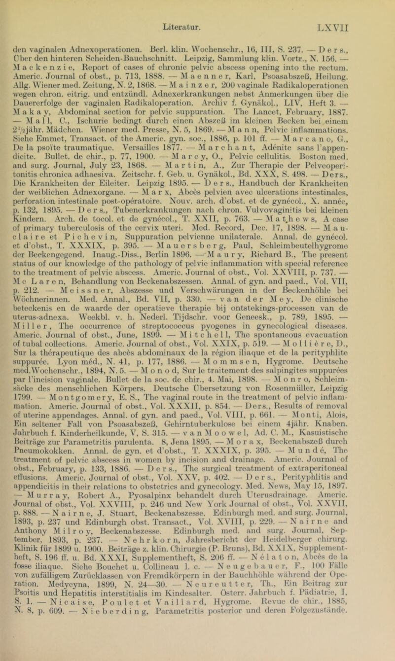 (len vaginalen Aclnoxoperationen. Berl. klin. Wochenschr., 16, III, S. 237. — Der s., über den hinteren Scheiden-Bauchschnitt. Leipzig, Sammlung klin. Vortr., X. 156. — Mackenzie, Report of cases of chronic pelvic abscess ojaming into the rectum. Americ. Journal of obst., p. 713, 1888. — M a e n n e r, Karl, Psoa.sabsze6, Heilung. Allg. Wiener med. Zeitung, N. 2, 1868. —Mainzer, 200 vaginale Radikaloperationen wegen chron. eitrig, und entzündl. Adnexerkrankungen nebst Anmerkungen über die Dauererfolge der vaginalen Radikaloperation. Archiv f. Gynäkol., LIV, Heft 3. — M a k a y. Abdominal section for pelvic .suppuration. The Lancet, February, 1887. — Mal 1, C., Ischurie bedingt durch einen Abszeß im kleinen Becken bei einem 2'/2jähr. Mädchen. Wiener med. Presse, N. 5, 1869. —Man n, Pelvic inhammations. Siehe Emmet, Transact. of the Americ. gyn. soc., 1886, p. 101 fl‘. — M a r c a n o, CJ., De la psoite traumatic^ue. Versailles 1877. — M a r c h a n t, Adenite sans Tappen- dicite. Bullet, de chir., p. 77, 1900. — M a r c y, ()., Pelvic Cellulitis. Boston med. and surg. Journal, July 2.3, 1868. — Martin, A., Zur Therapie der Pelveojjeri- tonitis chronica adhaesiva. Zeitachr. f. Oeb. u. (Jynäkol., Bd. XXX, S. 498. — Ders., Die Krankheiten der Eileiter. L^upzig 1895.— Ders., Handbuch der Krankheiten der weiblichen Adnexorgane. — Mar x, Abces pelvien avec ulcerations intestinales, Perforation intestinale post-operatoire. N^ouv. arch. d’obst. et de gynecoL, X. annee, p. 132, 1895. —Ders., Tubenerkrankungen nach chron. V'ulvovaginitis bei kleinen Kindern. Arch. de tocol. et de gvTiecol., T. XXII, p. 763. —M a t,h e w s, A case of primary tuberculosis of the cervix Uteri. Med. Record, Dec. 17, 1898. — Mau- el a i r e et P i c h e V i n, Suppuration pelvienne unilaterale. Annal. de gynecol. et d’obst., T. XXXIX, p. 395. — M a u e r s b e r g, Paul, Schleimbeutelhygrome der Beckengegend. Inaug.-Diss., Berlin 1896. —M a u r y, Richard B., The present Status of our knowledge of the pathology of pelvic intlammation with special reference to the treatment of pelvic abscess. Americ. Journal of obst., Vol. XXVHI, p. 737. — ,M c L a r e n, Behandlung von Beckenabszessen. Annal. of gyn. and paed., \’ol. VH, p. 212. — Meissner, Abszesse und Verschwärungen in der ßeckenhöhle bei Wüclinerinnen. Med. Annal., Bd. VII, p. 330. — van der M e y, De clinische beteckenis en de waarde der (iporatieve therapie bij ontstekings-processen van de uterus-adnexa. Weekbl. v. h. Nederl. Tijdschr. voor Geneesk., p. 789, 1895. — Miller, The occurrence of Streptococcus j)yogenes in gynecological diseases. Americ. Journal of obst., June, 1899. — Mitchell, The spontaneous evacuation of tubal collections. Americ. Journal of obst., Vol. XXIX, p. 519. — M o 11 i e r e, 1)., Sur la therapeutique des abces abdominaux de la region iliaciue et de la perityphlite suppuree. Lyon med., N. 41, j). 177, 1886. — M o m m s e n. Hygrome. Deutsche mecl.Wochenschr., 1894, X^. 5. — Mono d, Sur le traitement des salpingites suppurc'cs p.ar l’incision vaginale. Bullet de la soc. de chir., 4. Mai, 1898. - ,M o n r o, Schleim- säcke des menschlichen Kör])ers. Deutsche Übersetzung von Rosenmüller. I^üpzig 1799. — Montgomery, E. S., The vaginal route in the treatment of pelvic intiam- mation. Americ. Journal of obst., Vol. XXXII, j). 854. — Ders., Results of removal of uterine appendag(is. Annal. of gyn. and paed., Vol. VIII, p. 661. — Monti, Alois, Ein seltener Fall von Psoasabszeß. Gehirntuberkulose bei einem 4jähr. Knaben. Jahrbuch f. Kinderheilkunde, V, S. 315. — v a n M o o w e 1, Ad. C. M., Kasuistische Beiträge zur Parametritis jmrulenta. 8, Jena 1895. — M o r a x, Beckenabszeß durch Pneumokokken. Annal. de gyn. et d'obst., T. XXXIX, p. 395. — M u n d <*, The treatment of pelvic abscess in women by incision and drainage. Americ. Journal of obst., February, p. 133, 1886. — Ders., The surgical treatment of extraperitoneal effusions. Americ. Journal of obst., Vol. XXV, p. 402. — Ders., Perityphlitis and ap{)endicitis in their relations to obstctrics and gynecology. Med. Xews, May 15, 1897. — Murray, Robert A., Pyosalpinx behandelt durch üterusdrainage. Americ. Journal of obst., Vol. XXVTIl, j). 246 und Xew York Journal of obst., Vol. XXVII, p. 888. — X’^ a i r n e, J. Stuart, Beckenabszesse. Edinburgh med. and surg. Journal, 1893, p. 237 und Edinburgh obst. Tran-sact., Vol. XVIII, p. 229. —Xairne and -■Vnthony Milroy. Beckenabszesse. Edinburgh med. and surg. Journal. Sep- tember, 1893, p. 237. — X’’ e h r k o r n, Jahresbericht der Heideliwrger cliirurg. Klinik für 1899 u. 1900. Beiträge z. klin. Chirurgie (P. Bruns), Bd. XXIX, Supplement- heft, S. 196 If. u. Bd. XXXI, Supplementheft, S. 20() ff. — X e 1 a t o n. Abces de la fosse iliacjue. Siehe Bouchet u. C’ollineau 1. c. — X e u g e I) a u e r, F., 100 Fälle von zufälligem Zurücklassen von Fremdkörpern in der Bauchliöhle während der ()])e- ration. Medycyna, 1899, X. 24—-.30. — X e u r e u t t c r, Th., Ein Beitrag zur Psoitis und Hepatitis interstitialis im Kindesalter. fY>terr. Jahrbuch f. Pädiatrie, 1, S- 1. — N i c a i s e, Poulet et V a i 1 1 a r d. Hygrome. Revue de cliir., 1885, 8, p. 609. — X i e b e r d i n g, Parametritis 2)ost('rior und deren Folgczuständc.