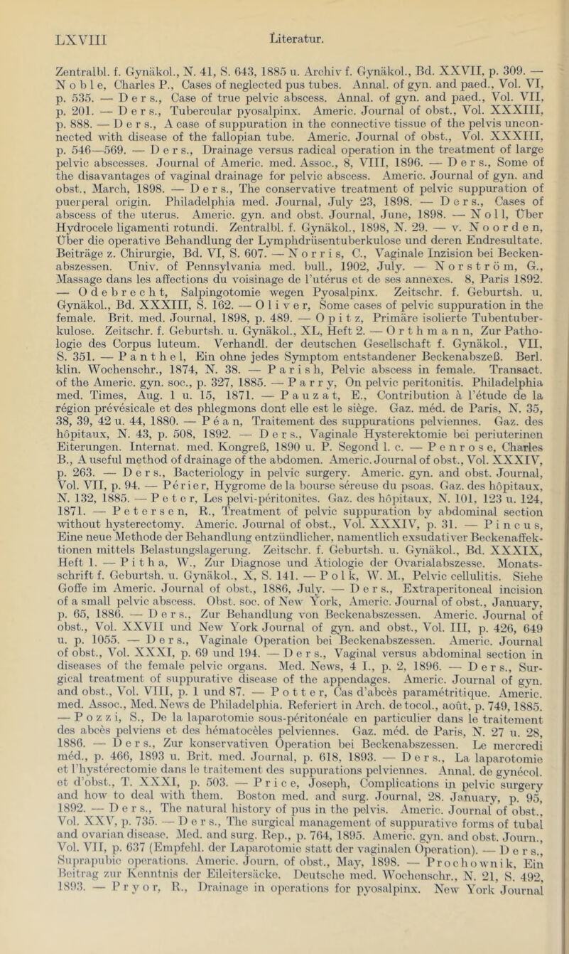 Zentralbl. f. Gynäkol., N. 41, S. 043, 1885 u. Ai’chiv f. Gynäkol., Bd. XXVII, p. 309. — Noble, Charles P., Gases of neglected pus tubes. Annal. of gyn. and paed., Vol. VI, p. 535. — Der s., Gase of true pelvic abscess. Annal. of gyn. and paed., Vol. VII, p. 201. — D e r s., Tubercular pyosalpinx. Americ. Journal of obst., Vol. XXXIII, p. 888. — D e r s., A case of suppuration in the connective tissue of the pelvis uncon- nected with disease of the fallopian tube. Americ. Journal of obst., Vol. XXXIII, p. 540—509. — Der s., Drainage versus radical Operation in the treatment of large pelvic abscesses. Journal of Americ. med. Assoc., 8, VIII, 1890. — D e r s., Some of the disavantages of vaginal drainage for pelvic abscess. Americ. Journal of gyn. and obst., March, 1898. — D e r s., The con-servative treatment of pelvic suppuration of puerperal origin. Philadelphia med. Journal, July 23, 1898. — D e r s., Gases of abscess of the uterus. Americ. gyn. and obst. Journal, June, 1898. — Noll, Über Hydrocele ligamenti rotundi. Zentralbl. f. Gynäkol., 1898, N. 29. — v. N o o r d e n. Über die operative Behandlung der Lymphdrüsentuberkulose und deren Endresultate. Beiträge z. Chirurgie, Bd. VI, S. 007. — N o r r i s, C., Vaginale Inzision bei Becken- abszessen. Univ. of Pennsylvania med. bull., 1902, July. — N o r s t r ö m, G., Massage dans les affectioas du voisinage de l’uterus et de ses annexes. 8, Paris 1892. — O d e b r e c h t, Salpingotomie wegen Pyosalpinx. Zeitschr. f. Geburtsh. u. Gynäkol., Bd. XXXIII, S. 102. — Oliver, Some cases of pelvic suppuration in the female. Brit. med. Journal, 1898, p. 489. — Opitz, Primäre isolierte Tubentuber- kulose. Zeitschr. f. Geburtsh. u. Gynäkol., XL, Heft 2. — 0 r t h m a n n. Zur Patho- logie des Corj^us luteum. Verhandl. der deutschen Gesellschaft f. Gynäkol., VII, S. 351. — Panthel, Ein ohne jedes Symjitom entstandener Beckenabszeß. Berl. klin. Wochenschr., 1874, N. 38. — Pari sh, Pelvic abscess in female. Transact. of the Americ. gyn. soc., p. 327, 1885. — P a r r y, On pelvic peritonitis. Philadelphia med. Times, Aug. 1 u. 15, 1871. — P a u z a t, E., Gontribution ä Tetude de la region prevesicale et des phlegmons dont eile est le siege. Gaz. med. de Paris, N. 35, 38, 39, 42 u. 44, 1880. — P e a n, Traitement des suppurations pelviennes. Gaz. des höpitaux, N. 43, p. 508, 1892. —^ D e r s.. Vaginale Hysterektomie bei periuterinen Eiterungen. Internat, med. Kongreß, 1890 u. P. Segond 1. c. — Penr ose, Charles B., A useful method of drainage of the abdomen. Americ. Journal of obst., Vol. XXXIV, p. 263. — Der s., Bacteriology in pelvic surgery. Americ. gyn. and obst. Journal, Vol. VII, p. 94. — Perier, Hygrome de la bourso sereuse du psoas. Gaz. des höpitaux, N. 132, 1885. — Peter, Les pelvi-peritonites. Gaz. des höpitaux, N. 101, 123 u. 124, 1871. — Petersen, R., Treatment of pelvic suppuration by abdominal section without hysterectomy. Americ. Journal of obst., Vol. XXXIV, p. 31. — P i n c u s. Eine neue Methode der Behandlung entzündlicher, namentlich exsudativer Beckenaffek- tionen mittels Belastungslagerung. Zeitschr. f. Geburtsh. u. Gjmäkol., Bd. XXXIX, Heft 1. —P i t h a, W., Zur Diagnose und Ätiologie der Ovarialabszesse. Monats- schrift f. Geburtsh. u. Gynäkol., X, S. 141. — P ol k, W. M., Pelvic Cellulitis. Siehe Goffe im Americ. Journal of obst, 1886, July. — 1) e r s.. Extraperitoneal incision of a small pelvic abscess. Obst. soc. of New York, Americ. Journal of obst., January, p. 65, 1886. — 1) e r s.. Zur Behandlung von Beckenabszessen. Americ. Journal of obst., Vol. XXVII und New York Journal of gyn. and obst., Vol. III, p. 426, 649 u. p. 1055. — Der s.. Vaginale Operation bei Beckenabszessen. Americ. Journal of obst., Vol. XXXI, p. 69 und 194. — D e r s.. Vaginal versus abdominal section in diseases of the female pelvic Organs. Med. News, 4 I., p. 2, 1896. — Ders., Sur- gical treatment of suppurative disease of the ajipendages. Americ. Journal of g3ui. and obst., Vol. VTII, p. 1 und 87. — P o 11 e r, Gas d’abcös parametritique. Americ. med. zVssoc., Med. News de Philadelphia. Referiert in Aroh. detocol., aout, p. 749, 1885. — P o z z i, S., De la laparotomie sous-peritoneale en particulier dans Ic traitement des abces pelviens et des hematoceles pelviennes. Gaz. med. de Paris, N. 27 u. 28, 1886. — Ders., Zur konservativen Operation bei Beckenabszessen. I^e mercredi med., p. 466, 1893 u. Brit. med. Journal, p. 618, 1893. — Ders., La laparotomie et rhysterectomio dans le traitement des suppurations pelviennes. Annal. de gynecol. ot d’obst., T. XXXI, p. 503. — P r i c e, Joseph, Gomplications in pelvic surgery and how to deal with them. Boston med. and surg. Journal, 28. Jonuary, p. 95, 1892. — Der s., The natural history of pus in the pelvis. Americ. Journal of obst., Vol. XXV, p. 735. — Der s., The surgical management of suppurative forms of tubal and ovarian disease. l\led. and surg. Rep., p. 764,'l895. Americ. gyn. and obst. Journ., Vol. VII, p. 637 (Empfehl. der Laparotomie statt der vaginalen Operation). — Der s.' Suprapubic operations. Americ. Journ. of obst., I\lay, 1898. — Prochownik, Ein Beitrag zur Kenntnis der Eileitersäcko. Deutsche med. Wochenschr., N. 21, 8.' 492, 1893. —- P r y o r, R., Drainage in operations for pyosalpinx. New York Journal