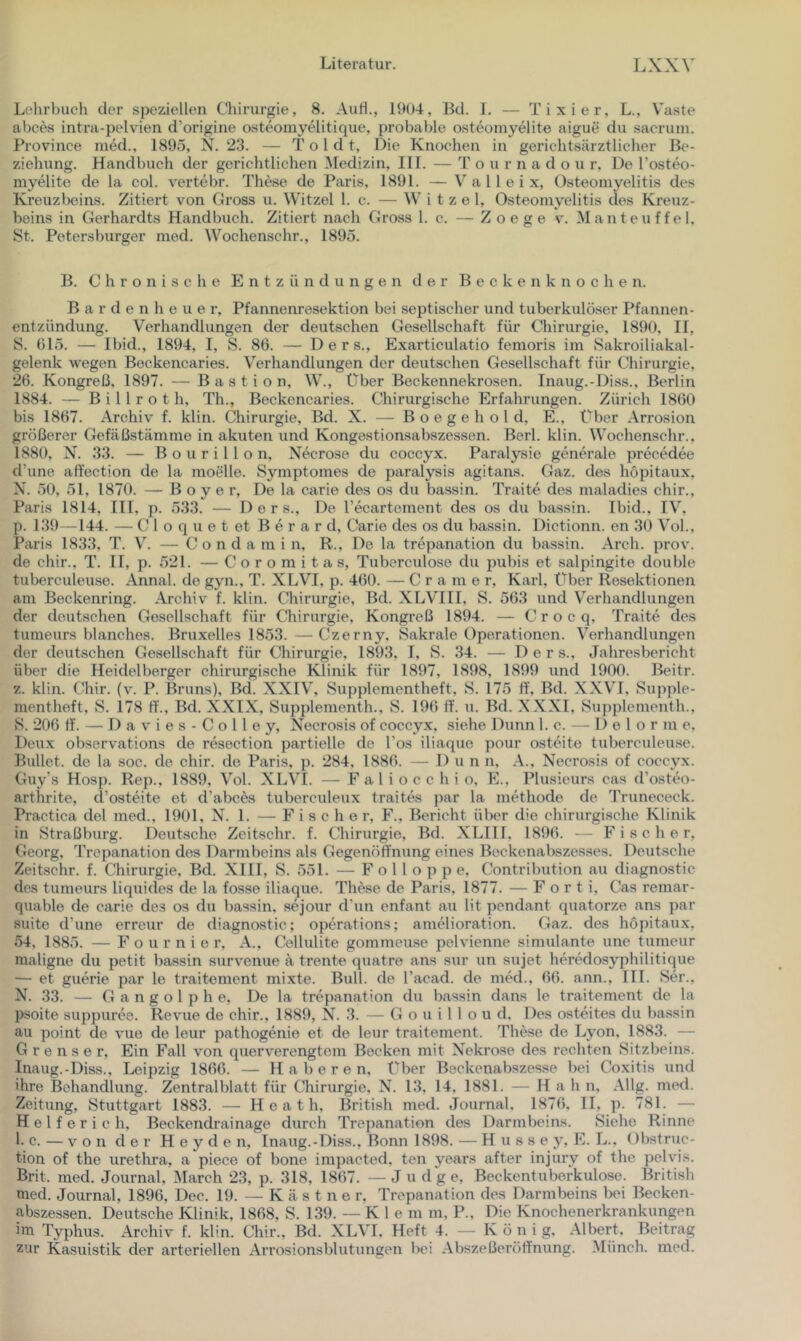 Lehrbuch der speziellen Chirurgie, 8. AuH., lht)4, Bd. 1. — Tixier, L., Vaste abces intra-pelvien d’origine osteomyelitique, probable osteomyelite aigue du sacrum. Province med., 1895, N. 23. — T o 1 d t, Die Knochen in gerichtsärztlicher Be- ziehung. Handbuch der gerichtlichen Medizin, HL — T o u r n a d o \i r. De l’osteo- myelite de la col. v'ertebr. These de Paris, 1891. —V a 1 1 e i x, 0.steomyelitis des Kreuzbeins. Zitiert von Gross u. Witzei 1. c. — W i t z e 1, Osteomyelitis des Kreuz- beins in Gerhardts Handbuch. Zitiert nach Gross 1. c. — Z o e g e v. Man teuf fei. St. Petersburger med. Wochenschr., 1895. B. Chronische Entzündungen der B e c k e n k n o c h e n. B a r d e n h e u e r, Pfannenresektion bei septischer und tuberkulöser Pfannen- entzündung. Verhandlungen der deutschen Gesellschaft für Chirurgie, 1890, II, S. 015. — Ibid., 1894, I, S. 86. — Ders., Exai’ticulatio fenioris im Sakroiliakal- gelenk wegen Beckencaries. Verhandlungen der deutschen Gesellschaft für Chirurgie, 26. Kongreß, 1897. — Bastion, W., Über Beckennekrosen. Inaug.-Diss., Berlin 1884. — B i 11 r o t h, Th., Beckencaries. Chirurgische Erfahrungen. Zürich 1860 bis 1867. Archiv f. klin. Chirurgie, Bd. X. — B o e g e h o l d, E., Über Arrosion größerer Gefäßstämme in akuten und Kongestionsabszessen. Berl. klin. Wochenschr., 1880, N. 33. — B o u r i 11 o n, Necrose du coccyx. Paralysie generale precedee d’une aft'ection de la moelle. Symptomes de paralysis agitans. Gaz. des höpitaux, X. 50, 51, 1870. — B o y e r. De la carie des os du bassin. Traite des maladies chir., Paris 1814, HI, p. 533. — Ders., De recartement des os du bassin. Ibid., IV, {). 139—144. — C 1 o q u e t et B e r a r d, Carie des os du bassin. Dictionn. en 30 V^ol.. Paris 1833, T. V. — C o n d a m i n, R., De la trepanation du bassin. Arch. prov. de chir., T. II, p. 521. — C o r o m i t a s, Tuberculose du pubis et salpingite double tuberculeuse. Annal. de gyn., T. XLVI, p. 460. — Gramer, Karl, Über Resektionen am Beckenring. Archiv f. klin. Chirurgie, Bd. XLVHI, S. 563 und Verhandlungen der deutschen Gesellschaft für Chirurgie, Kongreß 1894. — C r o c q, Traite des tumeurs blanches. Bruxelles 1853.—Czerny, Sakrale Operationen. Verhandlungen der deutschen Gesellschaft für Chirurgie, 1893, 1, S. 34. — Ders., Jahresbericht über die Heidelberger chirurgische Klinik für 1897, 1898, 1899 und 1900. Beitr. z. klin. Chir. (v. P. Bruns), Bd. XXIV, Supplementheft, S. 175 ff, Bd. XXVl, Supple- mentheft, S. 178 ff., Bd. XXIX, Supplenienth., S. 196 ff. n. Bd. X.XXl, Supplementh., 8. 206 ff. — D a V i e s - C o 11 e y, Necrosis of coccyx, siehe Dünn 1. c. — D e 1 o r m e, Deux observations de resection partielle de l’os iliaque pour osteite tuberculeuse. Bullet, de la soc. de chir. de Paris, p. 284, 1886. — Dun n, A., Necrosis of coccyx. Guy's Hosp. Rep., 1889, Vol. XLVI. — F a 1 i o c c h i o, E., Plusieurs cas d’osteo- arthrite, d’osttMte et d’abces tuberculeux traites par la mtdhode de Trunececk. Practica del med., 1901, N. 1. — Fische r, F., Bericht über die chirurgische Klinik in Straßburg. Deutsche Zeitschr. f. Chirurgie, Bd. XLIH, 1896. -- Fischer, Georg, Trepanation des Darmbeins als Gegenötfnung eines Beckenabszesses. Deutsche Zeitschr. f. Chirurgie, Bd. XIH, S. 551. — F o 11 o p p e, Contribution au diagnostic des tumeurs liquides de la fosse iliaque. These de Paris, 1877. — Forti, Cas remar- quable de carie des os du bassin, sejour d'un enfant au lit pendant quatorze ans par suite d’une erreur de diagnostic; operations; amelioration. Gaz. des höpitaux, 54, 1885. — F o u r n i e r, A., Cellulite gommeuse pelvienne simulante une tumeur maligne du petit bassin survenue ä trente quatre ans sur un sujet heredosyphilitique — et guerie par le traitement mixte. Bull, de Tacad. de med., 66. ann., III. Ser., N. 33. — G a n g o l p h e. De la trepanation du bassin dans le traitement de la psoite suppuree. Revue de chir., 1889, X. 3. — G o u i 1 1 o u d. Des osteites du bassin au point de vue de leur pathogenie et de leur traitement. These de Lyon, 1883. — G r e n s e r. Ein Fall von querverengtem Becken mit Xekrose des rechten Sitzl)eins. Inaug.-Diss., Leipzig 1866. — H a b e r e n. Über Beckenabszesse bei Coxitis und ihre Behandlung. Zentralblatt für Chirurgie, X. 13, 14, 1881. — H a h n, Allg. med. Zeitung, Stuttgart 1883. — H e a t h. British med. Journal. 1876. II, p. 781. — H e 1 f e r i c h. Beckendrainage durch Trepanation des Darmbeins. Siehe Rinne 1. c. — von der Heyden, Inaug.-Diss., Bonn 1898. — H u s s e y, E. L., Obstruc- tion of the urethra, a piece of bone impacted, ten years after injury of the pelvis. Brit. med. Journal, March 23, p. 318, 1867. —Ju dge, Beckentuberkulose. British med. Journal, 1896, Dec. 19. — Käs t n e r, Trepanation des Darmbeins bei Becken- abszessen. Deutsche Klinik, 1868, S. 139. — K 1 e m m, P., Die Knochenerkrankungen im Typhus. Archiv f. klin. Chir., Bd. XLVI, Heft 4. — K ö n i g. Albert, Beitrag zur Kasuistik der arteriellen Arrosionsblutungen bei Abszeßeröffnung. Münch, med.