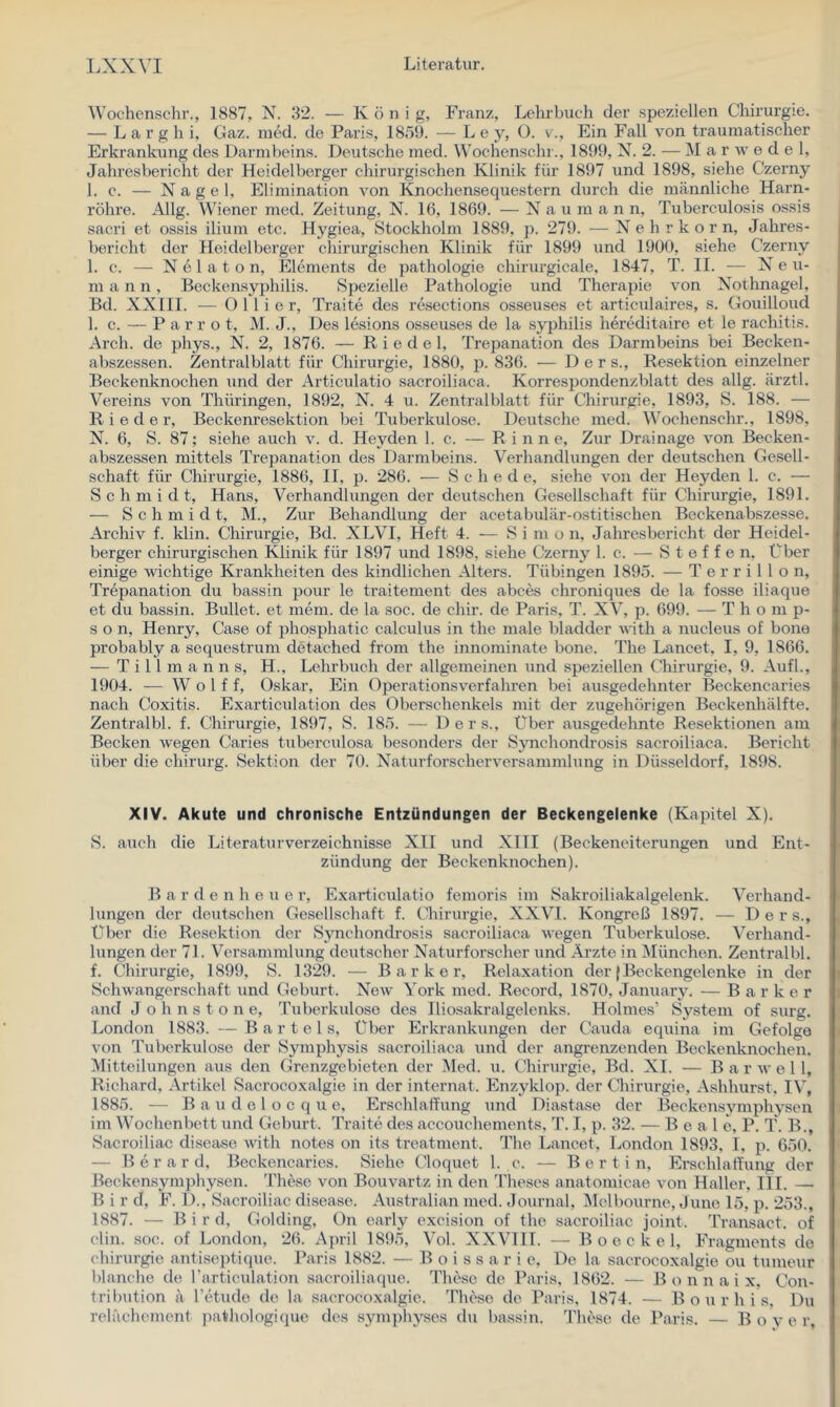 Wochenschr., 1887, N. 32. — K ö n i g, Franz, Lehrbuch der speziellen Chirurgie. — Larghi, Gaz. nied. de Paris, 1859. —Le y, (). v., Ein Fall von traumatischer Erkrankung des Darmbeins. Deutsche med. Wochenschr., 18t)9, N. 2. — Marwede 1, Jahresbericht der Heidelberger chirurgischen Klinik für 1897 und 1898, siehe Czerny 1. c. — Nagel, Elimination von Knochensequestern durch die männliche Harn- röhre. Allg. Wiener med. Zeitung, N. 16, 1869. — Naumann, Tuberculosis ossis sacri et ossis ilium etc. Hygiea, Stockholm 1889, p. 279. — N e h r k o r n, Jahres- bericht der Heidelberger chirurgischen Klinik für 1899 und 1900, siehe Czerny 1. c. — N e 1 a t o n, Elements de pathologie chirurgicale, 1847, T. II. — N e u- m a n n, Beckensyphilis. S})ezielle Pathologie und Therapie von Nothnagel, Bd. XXIII. — 0 11 i e r, Traite des rdsections osseuses et articulaires, s. Gouilloud 1. c. — P a r r o t, M. J., Des lesions osseuses de la Syphilis hereditaire et le rachitis. Arch. de phys., N. 2, 1876. — Riedel, Trepanation des Darmbeins bei Becken- abszessen. Zentralblatt für Chirurgie, 1880, j). 836. — D e r s., Resektion einzelner Beckenknochen und der Articulatio sacroiliaca. Korrespondenzblatt des allg. ärztl. Vereins von Thüringen, 1892, N. 4 u. Zentralblatt für Chirurgie, 1893, S. 188. — Rieder, Beckem’esektion bei Tuberkulose. Deutsche med. Wochenschr., 1898, N. 6, S. 87; siehe auch v. d. Heyden 1. c. — Rinne, Zur Drainage von Becken- abszessen mittels Trepanation des Darmbeins. Verhandlungen der deutschen Ge.sell- schaft für Chirurgie, 1886, II, p. 286. — Schede, siehe von der Heyden 1. c. — Schmidt, Hans, Verhandlungen der deutschen Gesellschaft für Chirurgie, 1891. — Schmidt, M., Zur Behandlung der acetabulär-ostitischen Beckenabszesse. Archiv f. klin. Chirurgie, Bd. XLVI, Heft 4. — S i m o n, Jahresbericht der Heidel- berger chirurgischen Klinik für 1897 und 1898, siehe Czerny 1. c. — Steffen, Über einige wichtige Krankheiten des kindlichen Alters. Tübingen 1895. — T e r r i 1 1 o n, Trepanation du bassin pour le traitement des abces chroniques de la fosse iliaque et du bassin. Bullet, et mem. de la soc. de chir. de Paris, T. XV, p. 699. — T h o m p- s o n, Henry, Case of phosphatic calculus in the male bladder with a nucleus of bone probably a sequestrum detached from the innominate bone. The Lancet, I, 9, 1866. — T i 11 m a n n s, H., Lehrbuch der allgemeinen und speziellen Chirurgie, 9. Aufl., 1904. — W o 1 f f, Oskar, Ein Operationsverfahren bei ausgedehnter Beckencaries nach Coxitis. Exarticulation des Oberschenkels mit der zugehörigen Beckenhälfte. Zentralbl. f. Chirurgie, 1897, S. 185. — Ders., Über ausgedehnte Resektionen am Becken wegen Caries tuberculosa besonders der Sjmchondrosis sacroiliaca, Bericht über die chirurg. Sektion der 70. Naturforscherversammlung in Düsseldorf, 1898. XIV. Akute und chronische Entzündungen der Beckengelenke (Kapitel X). S. auch die Literaturverzeichnisse XII und XIII (Beckeneiterungen und Ent- zündung der Beckenknochen). B a r d e n h e u e r, Exarticulatio femoris im Sakroiliakalgelenk. Verhand- lungen der deutschen Gesellschaft f. Chirurgie, XXVI. Kongreß 1897. — Ders., Über die Resektion der Synchondrosis sacroiliaca wegen Tuberkulose. Verhand- lungen der 71. Versammlung deutscher Naturforscher und Arzte in München. Zentralbl. f. Chirurgie, 1899, S. 1329. — B a r k e r, Relaxation der (Beckengelenke in der Schwangerschaft und Geburt. New York med. Record, 1870, January. — B a r k e r and J o h n s t o n e, Tuberkulose des Iliosakralgelenks. Holmes’ System of surg. London 1883. — Bartels, Über Erkrankungen der Cauda equina im Gefolge von Tuberkulose der Symphysis saeroiliaca und der angrenzenden Beckenknochen. Mitteilungen aus den Grenzgebieten der Med. u. Chirurgie, Bd. XI. — B a r w e 1 1, Richard, Artikel Sacrocoxalgie in der internat. Enzyklop. der Chirurgie, Ashhurst. IV, 1885. — B a u d e 1 o c q u e, Erschlaffung und Diastase der Beckensymphysen im Wochenbett und Geburt. Traite des accouchements, T. I, p. 32. — B e a 1 e, P. T. B., Sacroiliac disease with notes on its treatment. The Lancet, London 1893, I, p. 650. — Berard, Beckencaries. Siehe Cloquet 1. c. — B o r t i n, Erschlaffung der Beckensymphysen. These von Bouvartz in den Theses anatomicae von Haller, HL — B i r d, F. 1)., Sacroiliac disease. Australian med. Journal, ^Melbourne, June 15, p. 253., 1887. — B i r d, Golding, On early excision of the sacroiliac joint. Transact. of clin. soc. of London, 26. April 1895, Vol. XXVIH. — B o e c k e 1, Fragments de Chirurgie antiseptique. Paris 1882. — B o i s s a r i e. De la sacroeoxalgie ou tumeur blanche de rartieulation sacroiliaque. These de Paris, 1862. — B o n n a i x, Con- tribution ä Tetude de la sacrocoxalgie. These de Paris, 1874. — B o u r h i s. Du relächement pathologique des symphyses du bassin. These de Paris. — B o v e r.