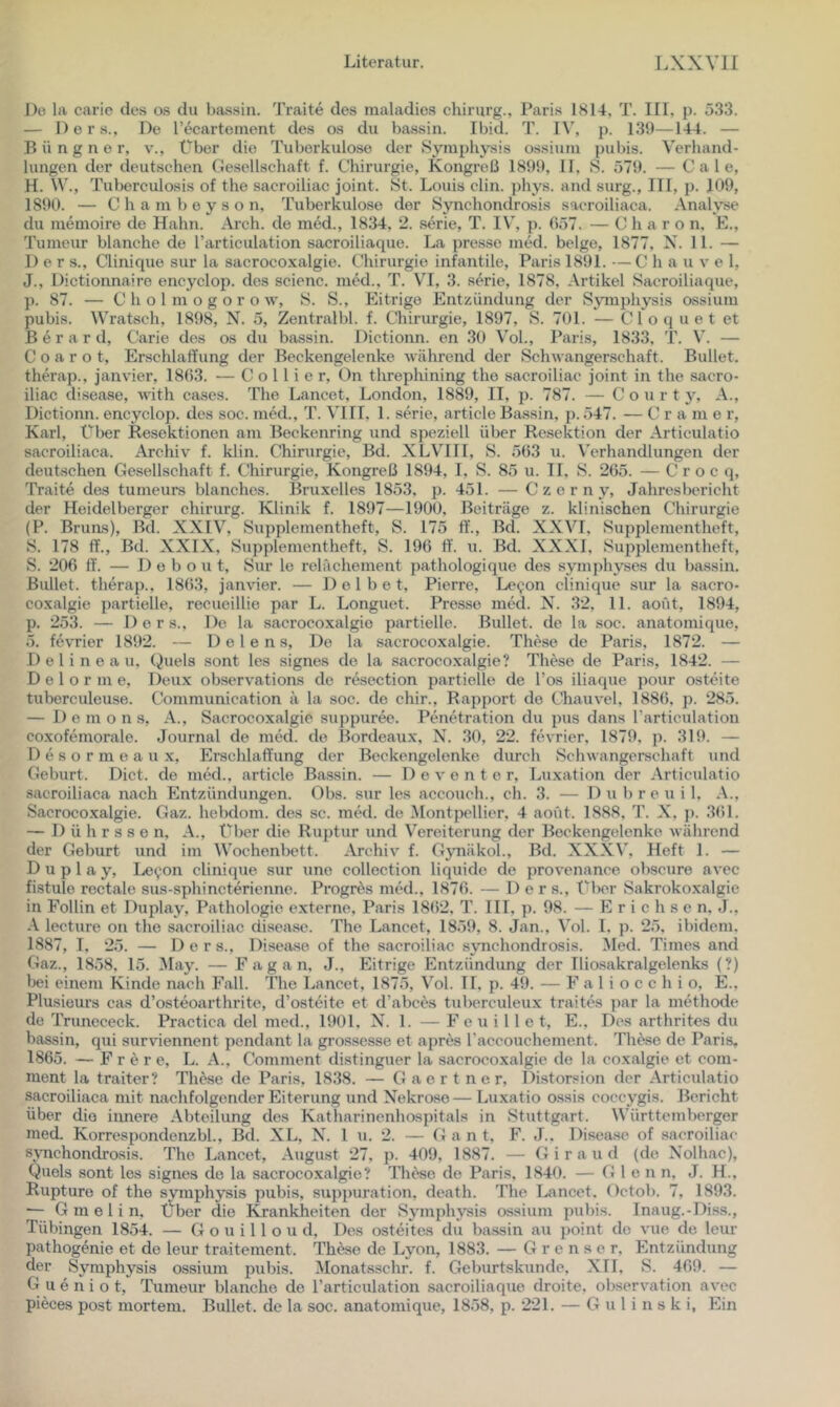Do la caric des os du bassiu. Traite des maladies chirurg., Paris 1814, T. III. p. 533. — Ders., De recartement des os du bassin. Ibid. T. IV, p. 139—144. — B ü n g n e r, v.. Über die Tuberkulose der Symphysis ossiuiu pubis. Verhand- lungen der deutschen Gesellschaft f. Chii’urgie, Kongreß 1899, II, S. 579. — C a 1 e, H. W., Tuberculosis of the sacroiliac joint. St. Louis clin. phys. and surg., III, j). 109, 1890. — C h a m b e y s o n, Tuberkulose der Synchondrosis saeroiliaca. Analyse du memoire de Hahn. Arch. de med., 1834, 2. serie, T. IV’, p. 057. — Charon. E., Tumeur blanche de Tarticulation sacroiliaque. La presse med. beige, 1877, X. 11. — Der s., Clinique sur la sacrocoxalgie. Chirurgie infantile, Paris 1891. —C h a u v e 1, J., Dictionnaire encyclop. des scienc. mtkl., T. VI, 3. s^rie, 1878, Artikel Sacroiliaque, p. 87. — C h o 1 m o g o r o w, S. S., Plitrige Entzündung der Symphysis ossium pubis. Wratsch, 1898, N. 5, Zentralbl. f. Chirurgie, 1897, S. 701. — Cloquet et B e r a r d, C^arie des os du bassin. Dictionn. en 30 Vol., Paris, 1833, T. V. — C 0 a r o t, Erschlaffung der Beekengelenke während der Schwangerschaft. Bullet, therap., janvier, 1803. — Collier, Ün threphining the sacroiliac joint in the sacro- iliac disease, with cases. The Lancet, London, 1889, II, p. 787. — Court y, A., Dictionn. encyclop. des soc. med., T. VIII, 1. serie, article Bassin, p. 547. — C r a m e r, Karl, Über Resektionen am Beckenring und speziell über Re.sektion der Articulatio saeroiliaca. Archiv f. klin. Chirurgie, Bd. XLVIII, S. 503 u. Wrhandlungen der deutschen Gesellschaft f. Chirurgie, Kongreß 1894, 1, S. 85 u. 11. S. 205. — C r o c q, Traite des tumeurs blanches. Bruxelles 1853, p. 451. — Czerny, Jahresbericht der Heidelberger chirurg. Klinik f. 1897—1900, Beiträge z. klinischen Chirurgie (P. Bruas), Bd. XXIV, Supplementheft, S. 175 ff., Bd. XXVI, Supplementheft, S. 178 ff., Bd. XXIX, Supplementheft, S. 190 ff. u. Bd. XXXI, Supplementheft, S. 200 ff. — D e b o u t, Sur le relächement pathologique des symphyses du ba.ssin. Bullet, tlierap., 1803, janvier. — 1) e 1 b e t, Pierre, Le(;on clinique sur la sacro- coxalgie partielle, recueillie par L. Longuet. Pre.sse med. X. 32, 11. aofit, 1894, p. 253. — Ders., De la sacrocoxalgie partielle. Bullet, de la soc. anatomique, 5. fevrier 1892. — 1) e l e n s. De la sacrocoxalgie. These de Paris, 1872. — D e 1 i n e a u, (^uels sont les signes de la sacrocoxalgie? These de Paris, 1842. — D e 1 o r m e, Deux observations de resection partielle de Tos iliaque pour osteite tuberculeuse. Communication ä la soc. de chir., Rapport de Chauvel, 1880, p. 285. — 1) e m o n .s, A., Sacrocoxalgie suppuree. Penetration du pus dans Tarticulation coxofemorale. Journal de med. de Bordeaux, X^. 30, 22. fevrier, 1879, p. 319. — D e s o r m e a u X, Erschlaffung der Beckengelenke, durch Schwangerschaft und Geburt. Dict. de med., article Bassin. — D e v e n t e r, Luxation der Articulatio saeroiliaca nach Entzündungen. Obs. sur les accoueh., ch. 3. — D u b r e u i 1, A., Sacrocoxalgie. Gaz. hebdom. des sc. mtkl. de Montpellier, 4 aofit. 1888, T. X, ]>. 301. — D ü h r s s e n, A., Über die Ruptur und Vereiterung der Beekengelenke während der Geburt und im Wochenbett. Archiv f. Gjmäkol., Bd. XXXV, Heft 1. — D u p 1 a y, Leyon clinique sur une Collection liquide de provenance obscure avcc fistule rectale sus-sphincterienne. Progres med., 1870. — Der s., Ülx>r Sakrokoxalgie in Follin et Duplay, Pathologie externe, Paris 1802, T. III, p. 98. — Erichsen. J., lecture on the sacroiliac disease. The Lancet, 1859, 8. Jan., \'ol. 1. p. 25, ibidem. 1887, L 25. — Der s., Disease of the sacroiliac synchondrosis. Med. Times and Gaz., 1858, 15. ^lay. — F a g a n, J., Eitrige Entzündung der Iliosakralgelenks (?) bei einem Kinde nach Fall. The Lancet, 1875, Vol. II, p. 49. — F a 1 i o c c h i o, E., Plusieurs cas d’osteoarthrite, d’osteite et d’abces tuborculeux traites par la methode de Trunececk. Practica del med., 1901. X^. 1. — F e u i 11 e t, E., Des arthrites du bassin, qui surviennent pendant la grossesse et apres raccouchement. The.se de Paris, 1805. — F r e r e, L. A., Comment distinguer la sacrocoxalgie de la coxalgie et com- ment la traiter? These de Paris, 1838. — Gaertner, llistorsion der Articulatio saeroiliaca mit nachfolgender Eiterung und Xekrose— Luxatio ossis coccygis. Bericht über die innere Abteilung des Katharinenhospitals in Stuttgart. Württemberger med. Korrespondenz bl., Bd. XL, X^. l u. 2. — Gant, F. J.. Disease of sacroiliac synchondrosis. The Lancet, August 27, p. 409, 1887. — Giraud (de X'olhac), Queis sont les signes de la sacrocoxalgie? These de Paris, 1840. — Glenn. J. H., Rupture of the symphysis pubis, suppuration, death. The Lancet. Octob. 7, 1893. — G m e 1 i n. Über die I^ankheiten der Symphysis ossium pubis. Inaug.-Diss., Tübingen 1854. — G o u i 11 o u d. Des osteiles du bassin au j)oint de vue de leur pathog^nie et de leur traitement. These de Lyon, 1883. — G r e n s e r, Entzündung der Symphysis ossium pubis. Monatsschr. f. Geburtskunde, XII, S. 409. — G u e n i o t, Tumeur blanche de l’articulation sacroiliaque droite. observation avec pieces post mortem. Bullet, de la soc. anatomique, 1858, p. 221. — G u 1 i n s k i, Ein