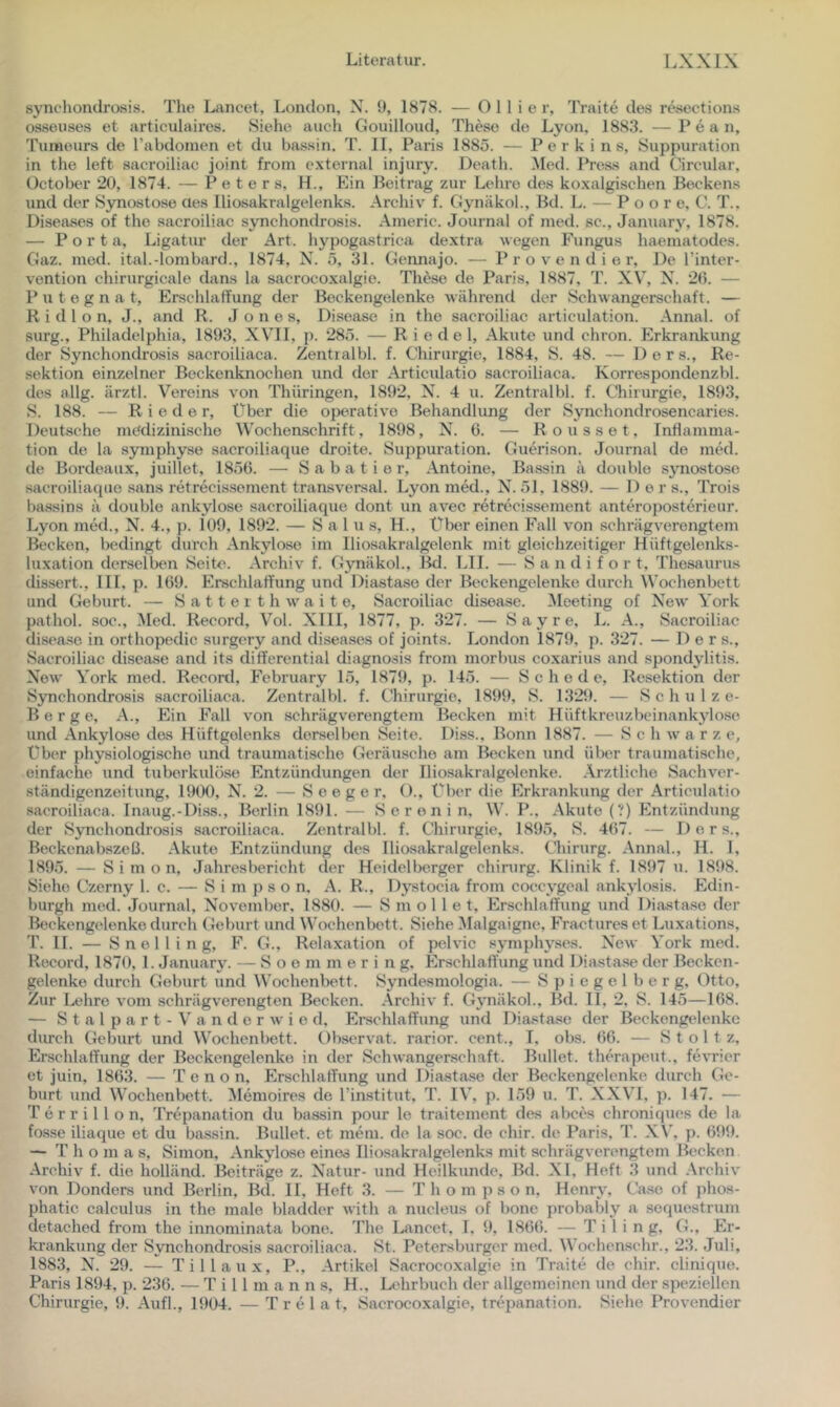 synchondrosis. The Lancet, London, X. ü, 1878. — O 11 i e r, Traite des resections osseuse.s et articulaires. Siehe auch Gouilloud, These de Lyon. 1883. —P e a n, Tumeurs de rabdomen et du ba,ssin. T. II, Paris 1885. — P e r k i n s, Suppuration in the left aacroiliac joint from e.xternal injury. Death. Med. Press and Circular, Üctober *20, 1874. — Peters, H., Ein Beitrag zur Lehre des koxalgischen Beckens und der Synostose aes Iliosakralgelenks. Archiv f. Gynäkol., Bd. L. — P o o r e, C. T.. Diseases of the aacroiliac synchondrosis. Aineric. Journal of med. sc., January, 1878. — Porta, Ligatur der Art. hypogastrica dextra wegen Fungus haematodes. Gaz. med. ital.-lombard., 1874, N. 5, 31. Gennajo. — P r o v e n d i e r. De l’inter- vention chirurgicale dans la sacrocoxalgie. These de Paris, 1887, T. XV, X. 20. — P u t e g n a t, Erschlaffung der Beckengelenke während der Schwangerschaft. — R i d 1 o n, J., and R. Jones, Disease in the sacroiliac articulation. Annal. of surg., Philadelphia, 1893, XVII, p. *285. — Riedel, Akute und chron. Erkrankung der Synchondrosis sacroiliaca. Zentialbl. f. Chirurgie, 1884, S. 48. — Ders., Re- sektion einzelner Beckenknochen und der Articulatio sacroiliaca. Korrespondenzbl. des allg. ärztl. Vereins von Thüringen, 1892, X. 4 u. Zentralbl. f. Chirurgie, 1893, S. 188. — Rieder, Über die operative Behandlung der Synchondrosencaries. Deutsche medizinische Wochenschrift, 1898, X. 0. — Rousset, Inflamma- tion de la symphyse sacroiliaque droite. Suppuration. Guerison. Journal de med. de Bordeaux, juillet, 1856. — Sabatier, Antoine, Bassin ä double sjmostose sacroiliaque sans retrecissement tnxnsversal. Lyon med., X. 51, 1889. — Der s., Trois bassins ä double ankylose sacroiliaque dont un avec retrecissement anteroposterieur. Lyon med., N. 4., p. 109, 1892. — Salus, H., Über einen Fall von schrägverengtem Becken, bedingt durch Ankylose im Iliosakralgelenk mit gleichzeitiger Hüftgelenks- luxation derselben Seite. Archiv f. Gynäkol., Bd. LII. — S a n d i f o r t, Thesiiurus dissert., HL p. 109. Erschlaffung und Diastase der Beckengelenke durch Wochenbett und Geburt. — S a 11 e i t h w a i t e, Sacroiliac disease. Meeting of XeAv York pathol. soc., Med. Record, Vol. XIII, 1877, p. 327. — S a y r e, L. A., Sacroiliac disease in orthopedic surgery and diseases of joints. London 1879, p. 327. — Ders., Sacroiliac disease and its differential diagnosis from morbus coxarius and Spondylitis. Xow York med. Record, February 15, 1879, p. 145. — Schede, Resektion der Synchondrosis sacroiliaca. Zentralbl. f. Chirurgie, 1899, S. 13*29. — Schulze- Berge, A., Ein Fall von schrägverengtem Becken mit Hüftkreuzbeinankylose und Ankylose dos Hüftgelenks derselben Seite. Diss., Bonn 1887. — Schwarz e, über physiologische und traumatische Geräusche am Becken und über traumatische, einfache und tuberkulöse Entzündungen der Iliosakralgelenke. Ärztliche Sachver- ständigenzeitung, 1900, X. 2. — S e e g e r, ()., Über die Erkrankung der Articulatio .sacroiliaca. Inaug.-Di.ss., Berlin 1891. — Serenin, W. P., Akute (?) Entzündung der Synchondrosis sacroiliaca. Zentralbl. f. Chirurgie, 1895, vS. 407. — D e r s., Beckenabszeß. Akute Entzündung des Iliosakralgelenks. Chirurg. Annal., H. I, 1895. — Simon, Jahresbericht der Heidelberger Chirurg. Klinik f. 1897 u. 1898. Siehe Czerny 1. c. — Simpson. .-\. R., Dystocia from coccygeal ankylosis. Edin- burgh med. Journal, Xovember. 1880. — S m o 11 e t, Erschlaffung und Diastase der Beckengelenke durch Geburt und Wochenbett. Siehe ^lalgaigne, Fractures et Luxations, T. II. — S n e 1 1 i n g, F. G., Rela.xation of pelvic symphyses. Xew York med. Record, 1870, 1. January. — S o e m m e r i n g. Erschlaffung und Diastase der Becken- gelenke durch Geburt und Wochenbett. Syndesmologia. — Spiegelberg, Otto, Zur Lehre vom schrägverengten Becken. .Archiv f. Gynäkol., Bd. II, 2. S. 145—168. — S t a 1 p a r t - V a n d e r w i e d, Erschlaffung und Diastase der Beckengelenke durch Geburt und Wochenbett. Observat. rarior. cent., I, obs. 66. — S t o 1 t z, Erschlaffung der Beckengelenke in der Schwangerschaft. Bullet, therapeut., fe\*rier et juin, 1863. — T e n o n, Erschlaffung iind Diastase der Beckengelenke durch Ge- burt und Wochenbett. Memoires de l’institut, T. IV, p. 159 u. T. XXVI, p. 147. — T e r r i 11 o n, Trepanation du bassin pour le traitement des abces chroniquos de la fosse iliaque et du bassin. Bullet, et meni. de la soc. de chir. de Paris, T. XV, p. 61)9. — T h o m a s, Simon, Ankylose eines Iliosakralgelenks mit schrägverengtem Becken Archiv f. die holländ. Beiträge z. Xatur- und Heilkunde, Bd. XI, Heft 3 und .Archiv von Donders und Berlin, Bd. II, Heft 3. — T h o m p s o n. Henry, Gase of phos- phatic calculus in the male bladder with a nucleus of hone probably a sequestrum detached from the innominata bone. The Lancet, I. 9, 1866. — T i 1 i n g, G., Er- krankung der Synchondrosis sacroiliaca. St. Petersburger med. Wochenschr., 23. Juli, 1883, X. 29. — Tillaux, P., .Artikel Sacrocoxalgie in Traite de chir. clinique. Paris 1894, p. 236. — T i 11 m a n n s, H., Ddirbuch der allgemeinen und der speziellen Chirurgie, 9. .Aufl., 1904. — T r e 1 a t, Sacrocoxalgie, trepanation. Siehe Provendier