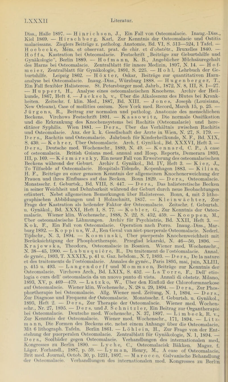 Diss., Halle 1897. — H i jr r i c li s e n, J., Ein Fall von Osteonialacie. Inaug.-Diss.^ Kiel 1869. — H i r s c li b e r g, Karl, Zur Kenntnis der Osteomalacie und Ostitis malacissans. Zieglers Beiträge z. patholog. Anatomie, Bd. VI, S. 513—524, 1 Tafel. — H o e b e c k e, Mem. et observat. jn-at. de chir. et d’obstetr., Bruxelles 1840. — H o f f a, Kastration bei Osteomalacie. Festschrift „Beiträge zur Geburtshilfe und Gynäkologie“, Berlin 1889. — H o f m a n n, K. B., Angeblicher Milchsäuregehalt des Harns bei Osteomalacie. Zentralblatt für innere Medizin, 1897, N. 14. — Ho f- m e i e r, Zentralblatt für Gynäkologie, 1891, S. 225. — Hohl, Lehrbuch der Ge- burtshilfe. Leipzig 1862. — Höxter, Oskar, Beiträge zur quantitativen Harn- analyse bei Osteomalacie. Inaug.-Diss., Würzbiu’g 1888. — H u g e n b e r g e r, T.. Ein Fall flexibler Halisterese. St. Petersburger med. Jalu’b., 1872, X. 8, III, S. I—27. — Huppert, H., Analyse eines osteomalacischen Knochens. Archiv der Heil- kunde, 1867, Heft 4. — J a c k s c h, v.. Über die Alkaleszenz des Blutes bei Ivrank- heiten. Zeitschr. f. klin. Med., 1887, Bd. XIII. — Jones, Joseph (Louisiana, Xew Orleans), Gase of mollities ossium. New York med. Record, March 15, p. 25. — Jürgens, R., Beitrag zur normalen und patholog. Anatomie des menschlichen Beckens. Virchows Festschrift 1891. — Kassowitz, Die normale Ossifikation und die Erkrankung des Knochensystems bei Rachitis (Osteomalacie) und here- ditärer Syphilis. Wien 1881. — Ders., Über das Verhältnis zwischen Rachitis und Osteomalacie. Anz. der k. k. Gesellschaft der Äi’zte in Wien, N. 27, S. 179. — Der s., Rachitis und Osteomalacie. Jahrbuch für Kinderheilkunde, N. F., Bd. XIX, S. 430. — Kehrer, Über Osteomalacie. Arch. f. Gynäkol., Bd. XXXVI, Heft 3. — Ders., Deutsche med. Wochenschr., 1889, N. 49. — Ke n n a r d, C. P., A case of osteomalacia. British Guiana med. amiual and Hosp. Reports, Demerara 1893, III, p. 169. — K e z m ä r s z k y. Ein neuer Fall von Erweiterung des osteomalacischen Beckens während der Geburt. Ai’clfiv f. Gynäkol., Bd. IV, Heft 3. — K i e r, J.,. To Tilfaelde af Osteomalacie. Hospitals-Tidende, Kopenliagen 1883. — Kilian, H. F., Beiträge zu einer genauen Kenntnis der allgemeinen Knochenerweichung der Frauen und ihres Einflusses auf das Becken. Bonn 1829. — Ders., Osteomalacie. Monatsschr. f. Geburtsk., Bd. ^TII, S. 447. — Der s., Das halisteretische Becken in seiner Weichheit und Dehnbarkeit während der Geburt durch neue Beobachtungen erläutert. Nebst allgemeinen Bemerkungen über Halisterese. Bonn, 4, mit 3 litho- graphischen Abbildungen und 1 Holzschnitt, 1857. — K 1 e i n w ä c h t e r, Zur Frage der Kassation als heilender Faktor der Osteomalacie. Zeitschr. f. Geburtsh. u. Gynäkol., Bd. XXXI, Heft 1, S. 77. — Köhler, G., Ziu’ Kenntnis der Osteo- malacie. Wiener klin. Wochensclu-., 1888, N. 22, S. 452, 459. — K o e p p e n, M., Über osteomalacische Lähmungen. Archiv für Psychiatrie, Bd. XXII, Heft 3. — Kok, F., Ein Fall von Osteomalacie. Operation nach Porro. Inaug.-Diss., Mar- burg 1892. — K o }) p i u s, W. J., Een Goval van niet-puerperale Osteomalacie. NYderl. Tijdschr., N. 3, 1894. — K o s m i n s k i. Über puerperale Knochenweichheit mit Berücksichtigung der Phosphortherapie. Przeglad lekarski, N. 46—50, 1896. — K r a j e w s k a, Theodora, Osteonialacie in Bosnien. Wiener med. Wochenschr., N. 38—45, 1900. — L a b u s q u i e r e, R., Du traitement de rosteomalacie. Aimal. de gyn6c., 1893, T. XXXIX, p. 41 u. Gaz. hebdom., N. 7, 1893. — Der s.. De la nature et des traitements de l’osteomalacie. Annales de gynec., Paris 1895, mai, juin, XLIIL ]). 415 u. 493. — L a n g e n d o r f f und i\I o ni m s e n, Beiträge zm Kenntnis der Osteomalacie. Virchows Arch., Bd. LXIX, S. 452. — La T o r r e, F., Dell’ etio- logia e cura dell’ osteomalacia da un nuovo punto di vista. Annali di obstetr. Milano. 1893, XV, p. 469—479. — L a t z k o, W., Über den Einfluß der Cliloroformnarkose auf Osteomalacie. AViener klin. Wochenschr., N. 28 u. 29, 1894. — Ders., Zur Phos- phortherapie bei Osteomalacie. Allg. Wiener med. Zeitung, N. 1, 1894. — Ders., Zur Diagnose und Frequenz dei* Osteomalacie. Monatsschr. f. Geburtsh. u. Gynäkol.,. 1895, Heft 2. — Ders., Zur Therapie der Osteomalacie. Wiener med. VVochen- schr., Nr. 27, 1895. — Ders. und J. Schnitzler, Ein Beitrag zur Organtherapio bei Osteomalacie. Deutsche med. Wochenschr., N. 37, 1897. — L i m b o c k, R. v.. Zur Kenntnis der Osteomalacie. Wiener med. Wochenschr., 171, 1894. — L i t z- ni a n n. Die Formen des Beckens etc. nebst einem Anliange über die Osteomalacie. Mit 6 lithograph. Tafeln. Berlin 1861. — L ö h 1 e i n, IL, Zur Fi-ago von der Ent- stehung der })uerperalen Osteomalacie. Zentralblatt für Gynäkologie, N. 1, 1894. — 1) e r s., Soolbäder gegen Osteomalacie. Verhandlungen des internationalen med. Kongresses zu Berlin 1890. — L y c h e, G., Osteomalacisk Bäkken. Magaz. f. Läger. Forhandl., 1887, p. 59. — L y m a n, Heniy, M., A case of Osteomalacie. Brit med. Journal, Octob. 30, p. 1231, 1897. — M a r o c c o. Galvanische Behandlung der Osteomalacie. A’erhandlungen des internationalen med. Kongresses zu Berlin