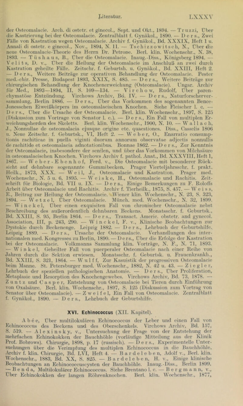 der Osteomalacie. Aich, di ostetr. et ginecol., Sejit. und t)kt., 1894. — Truzzi, Über die Kastrierung bei der Osteomalacie. Zentralblatt f. Gynäkol., 1890. — 1) e r s.. Zwei Fälle von Kastration wegen Osteomalacie. Archiv f. Oynäkol., Bd. XXXIX, Heft 1 u. Annali di o.stetr. e ginecol., Xov., 1894, N. 11. — Tschizzowitsch, X., Über die neue Osteomalacie-Theorie des Herrn l)r. Petrone. Berl. klin. Wochenschr., X^. 38, 1893. — T ü s h a u s, B., Über die O.steomalacie. Inaug.-Diss., Königsberg 1894. — V e 1 i t s, 1). v.. Über die Heilung der Osteomalacie im Anschluß an zwei durch Ka.stration geheilte Fälle. Zeitschr. f. Oeburt.sh. u. Oynäkol., Bd. XXIII, Heft 2. — Der s.. Weitere Beiträge ziu operativen Behandlung der Osteomalacie. Fester med.-chir. Presse, Budape.st 189.3, XXIX, 8. 485. — Ders., Weitere Beiträge zur chirurgischen Behandlung der Knochenerweichung (Osteomalacie). Ungar. Archiv für Med., 1893—1894, II, S. 109—134. — V i r c h o w, Rudolf, über paren- chymatöse Entzündung. Virchows Archiv, Bd. IV. — Ders., Xaturforscherver- sammlung, Berlin 1880. — Der s.. Über das Vorkommen des sogenannten Bence- .Jonesschen Eiweißkörpers im osteonialacischen Knochen. Siehe Fleischer 1. c. — Ders., Über die Ursache der Osteomalacie. Berl. klin. Wochenschr., 1897, S. 125 (Diskussion zum Vortrage von Senator 1. c.). — Oers., Ein Fall von multiplen Er- weichungsherden des Skeletts. Berl. klin. Wochenschr., 1900, X^. 10. — W a 11 a c h, J., X^onnullae de osteomalacia ejuscpie origine etc. quaestiones. Diss., Casselis 1800 u. X^eue Zeitschr. f. Oeburtsk., VI, Heft 2. — Webe r, O., Enarratio consump- tionis rachiticae in puella AÜginti duorum annorum observatae adjeetis nonnullis de rachitide et osteomalacia adnotationibus. Bonnae 1862. — Ders., Zur Kenntnis der Osteomalacie, insbesondere der senilen, und über das Vorkommen von Milchsäure in osteonialacischen Knochen. Virchows Archiv f. pathol. Anat., Bd. XXXVIII, Heft 1, 1867. — W e b e r - E b e n h o f, Ferd. v.. Die Osteomalacie mit besonderer Rück- sicht auf dehnbare sogenannte Oummibecken. Prager Vierteljahrsschr. f. prakt. Heilk., 1873, XXX. — W e i 1, J., Osteomalacie und Kastration. Prager med. Wochen.schr., X'. 5 u. 0, 1895. — W e i s k e, H., Osteomalacie und Racliitis. Zeit- schrift für Biologie, Bd. VII u. IX. — Ders., Einige Bemerkungen zu F. Roloffs Arbeit über Osteomalacie und Rachitis. Archiv f. Tierheilk., 1875, S. 457. — W e i s s, E., Beitrag zur Heilung der Osteomalacie. Wiener klin. Wochenschr., X. 23, S. 323, 1894. — Wetzel, Über Osteomalacie. Münch, med. Wochenschr., X. 32, 1899. — W i n c k e 1, über einen exquisiten Fall von chronischer Osteomalacie nebst Beschreibung des außerordentlich dehnbaren Beckens. Monatsschr. f. Oeburtsk., Bd. XXIII, S. 95, Berlin 1804. — Ders., Transact. Americ. obstetr. and gynccol. Association, III, p. 243, 290. — W i n c k e 1, F. v., Klini.sche Beobachtungen zur Dystokie durch Beckenenge. I^eipzig 1882. — Ders., Lt'hrbuch der Oeburtshilfe. Leipzig 1889. — D e r s., Ursache der Osteomalacie. Verhandlungen des inter- nationalen med. Kongres.ses zu Berlin, 1890. — Ders., Über die Erfolge der Kastration Irü der O.steomalacie. Volkmanns Sammlung klin. \’^orträge, X. F., X. 71, 1893. — Winkel, Oeheilter Fall von puerperaler Osteomalacie nach einer Reihe von Jahren durch die Sektion erwiesen, ^lonatsschr. f. Oeburtsk. u. Frauenkrankh., Bd. XXIII, S. 321, 1804. — Wulff, Zur Kasuistik der progressiven Osteomalacie beim Manne. St. Petersburger med. Wochenschr., 1882, X. 42 u. 43. — Ziegler, lA‘hrbuch der speziellen pathologischen Anatomie. — Ders., Über Proliferation, Metaplasie und Resorption des Knochengewebes. Virchows Archiv, Bd. 73, 1878. — Z u n t z lind C a s p e r, Entstehung von Osteomalacie bei Tieren durch Einführung von Oxalsäure. Berl. klin. Wochenschr., 1897, S. 125 (Diskussion zum Vortrag von Senator über Osteomalacie). — Z av e i f e 1, Ein Fall von Osteomalacie. Zentralblatt f. Oynäkol., 1890. — Ders., Lt'hrbuch der Oeburtshilfe. XVI. Echinococcus (XII. Kapitel). A b e e, Über multilokulären Echinococcus der Leber und einen Fall von Echinococcus des Beckens und des Oberschenkels. Virchows Archiv, Bd. 157, S. 519. — Alexinsky, v., Untersuchung der PTage Amn der Plntstehung der mehrfachen Echinokokken der Bauchhöhle (vorUuifige Mitteilung aus der Klinik Prof. Bobrows). Chirurgie, 1898, p. 17 (russisch). — Ders., Plxperimentelle l^nter- suchungen über die Verimpfung des multijJen Echinococcus in die Bauchhöhle. -Vrehiv f. klin. Oürurgie, Bd. LVI, Heft 4. — B a r d e 1 e b e n, Adolf a'., Berl. klin. Wochenschr., 1883, &. XX, S. 825. — B a r d e 1 e b e n. H. v.. Einige klinische Beobachtungen an Echinococcuscysten der Bauchhöhle. Inaug.-Diss., Berlin 1899. — B e n d a, ^lultilokulärer Echinococcus. Siehe Brentano 1. c. — Berg m a n n, a’.. Über Echinokokken der langen Röhrenknochen. Berl. klin. Woehensehr., 1877,