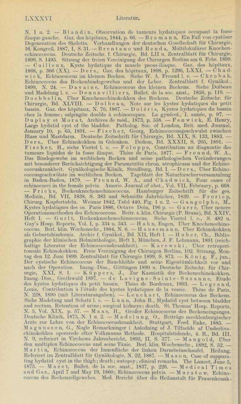 N. 1 u. 2. — Bl and in, Observation de tumeurs hydatiques occupant la fosse iliaqiie gauche. Gaz. des höpitaux, 1844, p. (56. — B r a in a n n, Ein Fall von cystöser Degeneration des Skeletts. Verhandlungen der deutschen Gesellschaft für Chirurgie, 16. Kongreß, 1887, T, S. 31. —Brentano und B e u d a. Multilokularer Kjiochen- echinococcus. Deutsche Zeitschr. f. Chirurgie, Bd. LTI u. Zentralblatt für Chirurgie, 1891), S. 1495. Sitzung der freien Vereinigung der Chirurgen Berlins am 6. Febr. 1899. — C a i 11 e u X, Kyste hydatique du muscle psoas-iliaque, Gaz, des höpitaux, 1868, p. 366 (XX). — Der s., (4az. des höpitaux, 1898, p. 1296, LXXI. — C h a d- \v i c k, Echinococcus im kleinen Becken. Siehe W. A. Freund 1. c. — C h r o b a k, Echinococcus des Bockenbindogewebes und der Leber. Zentralblatt f. Gynäkol.. 1899, N. 24. — D a V a i n e, Echinococcus des kleinen Beckens. Siehe Dolbeau und INIadelung 1. c. — D e n o n v i 11 i e r s, Bullet, de la soc. anat., 1856, p. 119. — D o e b b e 1 i n. Über Knochenechinokokken des Beckens. Deutsche Zeitschr. für Chirurgie, Bd. XLVIII. — Dolbeau, Note sur les kystes hydatiques du petit bassin. Gaz. des höpitaux, N. 70, 1867. — D o 1 e r i s, Kystes hydatiques du bassin chez la femme; salpingite double a echinocoques. La g3mecol., I. annee, p. 97. — D u p 1 a y et M o r a t, Archives de med., 1873, p. 558. — F e n w i c k, E. Henry, Large hydatid cyst of the bladder. Patholog. Soc. of London, Brit. med. Journal, January 10, p. 65, 1891. — Fischer, Georg, Echinococcusgeschwulst zwischen Blase und Mastdarm. Deutsche Zeitschrift für Chirurgie, Bd. XIX, S. 133, 1883. — Der s., Über Echinokokken in Gelenken. Ibidem, Bd. XXXII, S. 205, 1891. — Fischer, H., siehe Viertel 1. c. — F o 1 o p p e, Contribution au diagnostic des tumeurs liquides de la fosse iliaque. These de Paris, 1877. ■— Freund, W. A., Das Bindegewebe im weiblichen Becken und seine pathologischen Veränderungen mit besonderer Berücksichtigung der Parametritis chi’on. atrophicans und der Echino- coccuskrankheit. Gynäkologische lOinik, Straßburg, Bd. I.—Ders., Über Echino- coccusgeschwülste im weiblichen Becken. Tageblatt der Naturforscherversammlung in Baden-Baden, 1879. — Freund, W. A., and Chadwick, Four cases of echinococci in the female pelvis. Anieric. Journal of obst., Vol. VII, February, p. 668. — F r i c k e, Bsckenknochenechinococcus. Hamburger Zeitschrift für die ges. Medizin, Bd. VII, 1838, S. 383 und Schmidts Jahrbücher, 1839. — F r o r i e p, Chirurg. Kupfertafeln. Weimar 1842, Tafel 440, Fig. 1 u. 2. — G a n g o 1 p h e, M., Kystes hydatiques des os. Paris 1886, Octave Doin, 196 p. — Gar r e. Über neuere Operationsmethoden des Echincoccous. Beitr. z. klin. Chirurgie (P. Bruns), Bd. XXIV, Heft 1. — G u r 11, Beckenknochenechinococcus. Siehe Viertel 1. c., S. 482 u. Guy’s Hosp. Reports, Vol. I, ji. 334 u. 343. — H a h n, Eugen, Über Knochenechino- coccus. Berl. klin. Wochenschr., 1884, N. 6. — H a u s s m a n n. Über Echinokokken als Geburtshindernis. Archiv f. Gynäkol., Bd. XII, Heft 1. — Hube r, Ch., Biblio- graphie der klinischen Helminthologie, Heft 1, München, J. F. Lehmann, 1891 (reich- haltige Litei’atur der Echinococcuskrankheit). — K a r e w s k i , Über retroperi- toneale Echinokokken. Freie Vereinigung der Chirurgen Berlins, 102. Sitzung, Mon- tag den 12. Juni 1899. Zentralblatt für Chirurgie 1899, S. 873. — König, F., jun.. Der cystische Echinococcus der Bauchhöhle und seine Eigentümlichkeit vor und nach der Operation. Inaug.-Diss., Göttingen 1890 \i. Deutsche Zeitschr. für Chir- urgie, XXI, S. 1. — Küppers, J., Zur Kasuistik der Beckenechinokokken. Inaug.-Diss., Greifswald 1897. — de L a v i g n e - S a i n t e - S u z a n n e, Etüde des kystes hydatiques du jietit bassin. These de Bordeaux, 1893. — L e g r a n d, Louis, Contribution ä l’etudc des kystes hydatiques de la vessie. These de Paris, N. 228, 1890 (mit Litcraturangaben). — L e u c k a r t, Echinococcxis des Beckens. Siehe Madelung und Schatz 1. c. — L u n n, John R., Hydatid cyst between bladder and rectum. Retention of urine; surgical kidneys; death. St. Thomas’ Hosp. Reports, N. 5, Vol. XIX, p. 57. — Maas, H., Großer Echinococcus des Beckeneinganges. Deutsche Klinik, 1875, N. 1 u. 2. — iM a d c 1 u n g, O., Beiträge mecklenburgischer Ärzte zur Lehre von der Echinococcuskrankhcit. Stuttgart, Ferd. Enke, 1885. — M a g n u s s o n, G., Nogle Remarkninger i Anledning af J. T’ilfaelde af Underlivs- ekinokokkes opererede efter Volkmanns Methode. Hospitalstidende, 4. R., Bd. HI, N. 9, referiert in Virchows Jahresbericht, 1895, II, S. 377. — M a n g o 1 d. Über den imdtiplen Echinococcus und seine Tänie. Berl. klin. Wochenschr., 1892, S. 52. M a r t i n, Echinococcus der Inuenfläche der linken Darmbeinschaufel. Heilung. Referiert im Zentralblatt für Gynäkologie, N. 22, 1887. — M a s o n, Case of suppura- ting hydatid cyst in the thigh; death; autopsy; clinical remarks. The Lancet, June 5, 1875. — M a z e t. Bullet, de la soc. anat., 1837, p. 226. — Medical Times and Gaz., April 7 and May 19, 1860; Echinococcus pelvis. — .M u r a t o w, Echino- coccus des Beckcuzcllgewehes. Med. Bericht iiber die Heilanstalt für Frauenkrank-