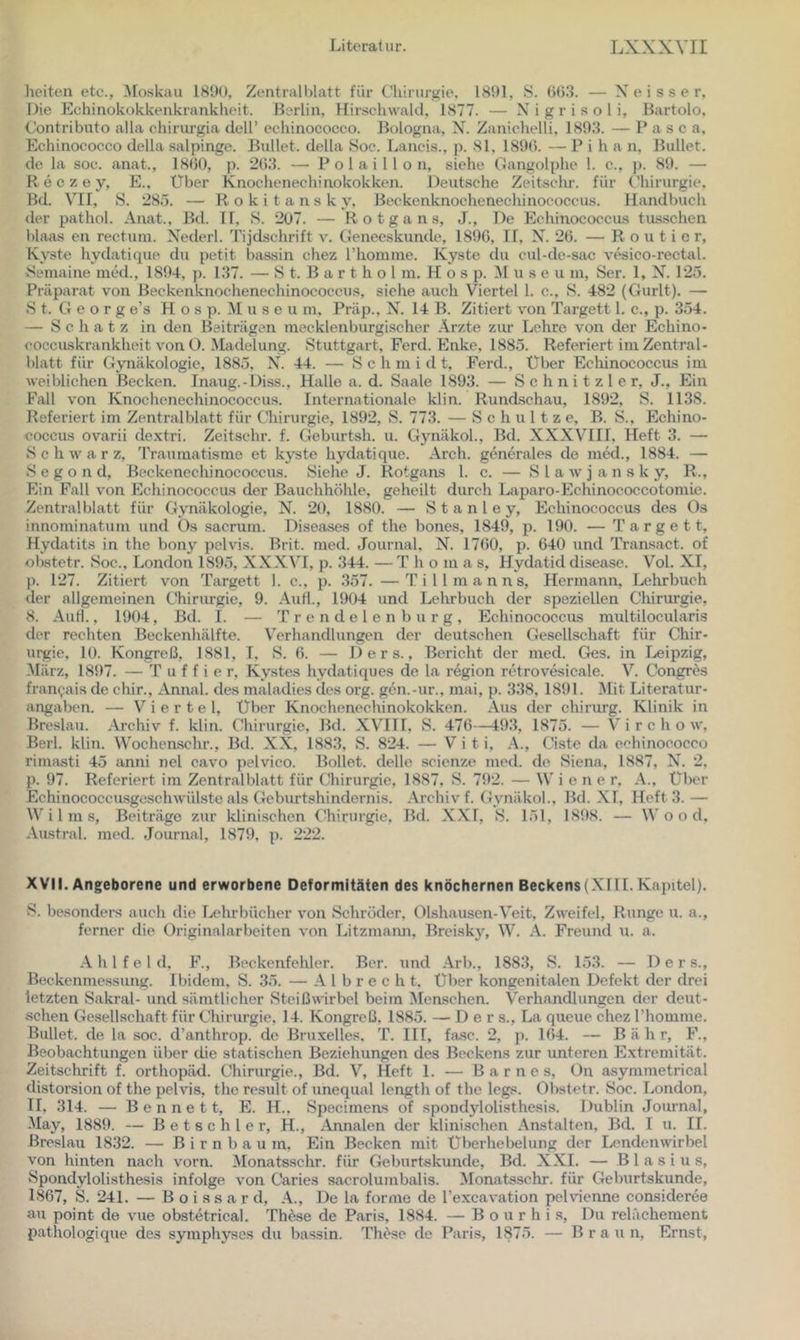 heiteu etc., Moskau 189U, Zentralblatt für Chirurgie, 1891, S. Ob.’J. — X e i s s e r. Die Echinokokkenkrankheit. Berlin, Hirschwald, 1877. — N i g r i s o 1 i, Bartolo. Contributo alla chirurgia dcll’ echinococco. Bologna, N. Zaniclielli, 1803. — P a s c a, Echinococco della salpinge. Bullet, della Soc. Lands., p. 81, 1890. — P i h a n. Bullet, de la soc. anat., 1800, p. 203. — P o 1 a 1 1 l o n, siehe Gangolphe 1. c., p. 89. — R e c z e y, E., Über Knochenechinokokken. Deutsche Zeitschr. für Chirurgie, Bd. VII, S. 28,5. — Rokitansky, Beckenknochenechinoeoccus. Handbuch der pathol. Anat., Bd. II, S. 207. — R o t g a n s, J., De Echinococcus tu.sschen blaas en rectum. Xederl. Tijdschrift v. Geneeskunde, 1890, II, X. 20. — R o u t i e r, Kyste hydatique du petit bassin chez rhomme. Kyste du cul-de-sac vesico-rectal. vSemaine med., 1894, p. 137. — S t. B a r t h o 1 m. H o s p. M u s e u m, Ser. 1, X. 125. Präparat von Beckenknochenechinococcus, siehe auch Viertel 1. c., S. 482 (Gurlt). — S t. G e o r g e’s H o s p. M u s e u m, Präp., N. 14 B. Zitiert von Targett 1. c., p. 354. — Schatz in den Beiträgen mecklenburgischer .\rzte zur Lehre von der Echino* coccuskrankheit von O. Madelung. Stuttgart, Ferd. Enke, 1885. Referiert im Zentral- blatt für Gynäkologie, 1885, X. 44. — Sc h m i d t, Ferd., Über Ecliinococcus im weiblichen Becken. Inaug.-Diss., Halle a. d. Saale 1893. — Schnitzler, J., Ein Fall von Knochenechinococcus. Internationale klin. Rundschau, 1892, S. 1138. Referiert im Zentralblatt für Chirurgie, 1892, S. 773. — Schnitze, B. S., Echino- coccus ovarii de.xtri. Zeitschr. f. Geburtsh. u. Gynäkol., Bd. XXXVHII. Heft 3. — Schwär z, Traumatisme et kyste hydatique. Arch. generales de med., 1884. — S e g o n d, Bcckencchinococcus. Siehe J. Rotgans 1. c. — S l a w j a n s k y, R., Ein Fall von Echinococcus der Bauchhöhle, geheilt durch Laparo-Echinococcotomie. Zenti-alblatt für Gynäkologie, N. 20, 1880. — Stanley, Echinococcus des Os innominatum und Os sacrum. Diseases of the bones, 1849, p. 190. — Targett, Hydatits in the bony pelvis. Brit. med. Journal, N. 1700, p. 640 und Transact. of obstetr. Soc., London 1895, XXXVI, p. 344. — T h o m a s, Hydatid disease. Vol. XI, p. 127. Zitiert von Targett 1. c., p. .357. —T i 11 m a n n s, Hermann, Lehrbuch der allgemeinen Chirurgie, 9. AuH., 1904 und Lehrbuch der speziellen Chirurgie, 8. AuH., 1904, Bd. I. — T r e n d e 1 e n b u r g , Echinococcits multilocularis der reehten Beckenhälfte. Verhandlungen der deutschen Gesellschaft für Chir- urgie, 10. Kongreß, 1881, T, S. 0. — 1) e r s., Bericht der med. Ges, in Leipzig, März, 1897. — T u f f i e r, Kystes hvdatiques de la region retrovesicale. V. Congres fran(;-ais de chir., Annal. des maladies des org. gen.-ur., mai, p. 338, 1891. ^lit Literatur- angaben. — Viertel, Über Knochenechinokokken. Aus der chirurg. Klinik in Breslau. Archiv f. klin. Chirurgie, Bd. XVIII, S. 476—493, 1875. — V i r c h o w, Berl. klin. Wochenschr., Bd. XX, 1883, S. 824. — V i t i, A., Ciste da echinococco rimasti 45 anni nel cavo pelvico. Bollet. delle scienze med. de Siena, 1887, X. 2. p. 97. Referiert im Zentralblatt für Chirurgie, 1887, S. 792. — W i e n e r, A., Über Echinococcusgeschwülste als Geburtshindernis. Archiv f. Gynäkol., Bd. XI, Heft 3. — W i 1 m s, Benträgc zur klinischen (Hürurgie, Bd. XXI, S. 151, 1898. — Wood, Austral, med. Journal, 1879, p. 222. XVII. Angeborene und erworbene Deformitäten des knöchernen Beckens(XIII.Kapitel). S. besonders auch die Lehrbücher von Schröder, Olshausen-Veit, Zweifel, Runge u. a., ferner die Originalarbeiten von Litzmaim, Breisky, W. A. Freund u. a. .A. h 1 f e 1 d, F., Beckenfehler. Ber. und Arb., 1883, S. 153. — Der s., Beckenmessunsr. Ibidem. S. 35. — A 1 b r e c h t, über kongenitalen Defekt der drei letzten Sakral- und sämtlicher Stcißwirbel beim Menschen. Verhandlungen der deut- schen Gesellschaft für Chirurgie, 14. Kongreß, 1885. — D e r s., La queue chez Phomme. Bullet, de la soc. d’anthrop. de Bruxelles. T. III, fa.se. 2, ji. 164. — B ä h r, F., Beobachtungen über die statischen Beziehungen des Beckens zur imteren Extremität, Zeitschrift f. orthopäd. Chirurgie., Bd. V, Heft 1. — Barnes, On asymmetrical distorsion of the pehis, the result of unequal length of the legs. Olistetr. Soc. London, II, 314. — B e n n e 11, E. H., Specimens of spondylolisthesis, Dublin Journal, -May, 1889. — B e t s c h 1 e r, H., Annalen der klinischen Anstalten, Bd. I u. 11. Breslau 1832. — Birnbaum, Ein Becken mit Überhebelung der I/indenwirbel von hinten nach vorn. iMonatsschr. für Geburtskunde, Bd. XXI. — Blasius, Spondylolisthesis infolge von Caries sacrolumbalis. Monatsschr. für Geburtskunde, 1867, S. 241. — B o i s s a r d, A., De la forme de l’excavation pehnenne consideree au point de vue obstetrical. These de Paris, 1884. — B o u r h i s. Du relächement pathologique des symphysos du bassin. These de Paris, 1875. — Braun, Ernst,