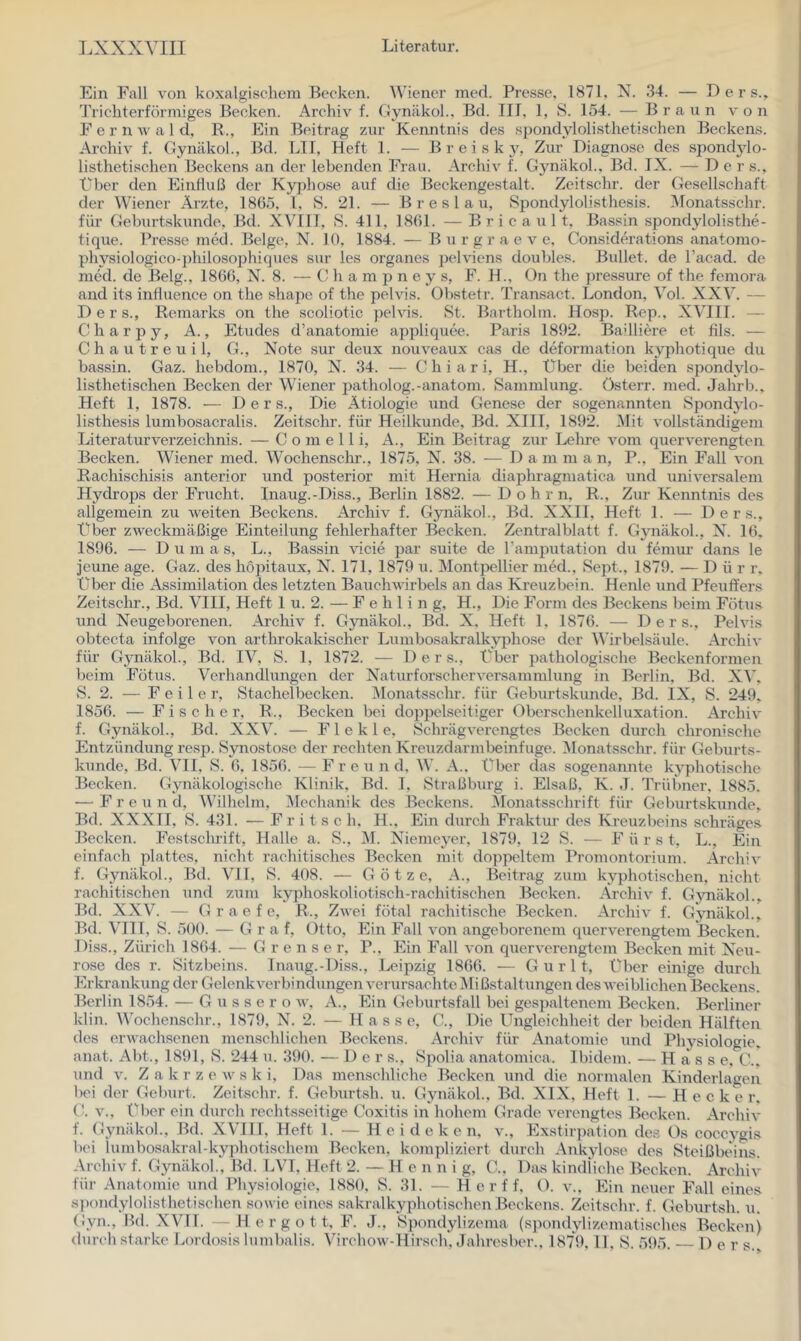 Ein Fall von koxalgisehem Becken. Wiener ined. Pre.sse, 1871, N. .34. — D e r s.. Trichterförmiges Becken. Archiv f. Gynäkol., Bd. III, 1, S. 154. ■— Braun von Fern w a 1 d, B., Ein Beitrag zur Kenntnis des spondylolisthetischen Beckens. Archiv f. Gynäkol., Bd. LII, Heft 1. — B r e i s k 3% Zur Diagnose des sjiondjdo- listhetischen Beckens an der lebenden Frau. Archiv f. Gynäkol., Bd. IX. — Der s., über den Einfluß der Kyphose auf die Beckengestalt. Zeitschr. der Gesellschaft der Wiener Ärzte, 1865, l, S. 21. — Breslau, Spondylolisthesis. Monatsschr. für Geburtskunde, Bd. XVIII, S. 411, 1861. — B r i e a u 11, Bassin spondylolisthe- tique. Presse med. Beige, N. 10, 1884. — B u r g r a e v e, Considerations anatomo- physiologico-])hilosophiques sur les Organes pelviens doubles. Bullet, de l’acad. de med. de Belg., 1866, N. 8. — C h a m p n e y s, F. H., On the pressure of the femora and its infhience on the shape of the pelvis. Obstetr. Transact. London, Vol. XXV. — D e r s., Remarks on the scoliotic pelvis. St. Bartholm. Hosp. Rep., XVIII. — Charpy, A., Etudes d’anatomie appliquee. Paris 1892. Bailliere et fils. — Chautreuil, G., Note sur deux nouveaux cas de deformation kyphotique du bassin. Gaz. hebdom., 1870, N. 34. — C h i a r i, H., Uber die beiden spondjdo- listhetischen Becken der Wiener patholog.-anatom. Sammlung. Dsterr. med. Jahrb.. Heft 1, 1878. — D e r s., Die Ätiologie und Genese der sogenannten Sjiondjdo- listhesis lumbosacralis. Zeitschr. für Heilkunde, Bd. XIII, 1892. ^lit vollständigem Literaturverzeichnis. — C o m e 11 i, A., Ein Beitrag zur Lehre vom querverengten Becken. Wiener med. Wochenschr., 1875, N. 38. — Dam m a n, P., Ein Fall von Rachischisis anterior und posterior mit Hernia diaphragmatica und universalem Hydrops der Frucht. Inaug.-Diss., Berlin 1882. — Dohm. R., Zur Kenntnis des allgemein zu weiten Beckens. Archiv f. Gynäkol., Bd. XXII, Heft 1. — D e r s.. Über zweckmäßige Einteilung fehlerhafter Becken. Zentralblatt f. Gynäkol., N. 16. 1896. — Dumas, L., Bassin vicie par suite de ramjjutation du femui’ dans le jeune age. Gaz. des höpitaux, N. 171, 1879 u. Montpellier med., Sept., 1879. — D ü r r. Über die Assimilation des letzten Bauchwirbels an das Kreuzbein. Henle und Pfeuffers Zeitschr., Bd. VIII, Heft 1 u. 2. — Fehling, H., Die Form des Beckens beim Fötus und Neugeborenen. Archiv f. Gynäkol., Bd. X, Heft 1, 1876. — D e r s., Pelvis obtecta infolge von arthrokakischer Lumbosakralkyjihose der Wirbelsäule. Archiv für Gynäkol., Bd. IV, S. 1, 1872. — D e r s.. Über pathologische Beckenformen beim Fötus. Verhandlungen der Naturforschervei’sammlung in Berlin, Bd. XV. S. 2. — Feile r, Stachelbecken. IMonatsschr. für Geburtskunde, Bd. IX, S. 249, 1856. — Fischer, R., Becken bei doppelseitiger Oberschenkelluxation. Archiv f. Gynäkol., Bd. XXV. — F1 e k 1 e, Schrägverengtes Becken durch chronische Entzündung resp. Synostose der rechten Kreuzdarmbeinfuge. I\Ionatssehr. für Geburts- kunde, Bd. VII, S. 6, 1856. — F r e u n d. W. A.. Über das sogenannte kyphotische Becken. Gynäkologische Klinik. Bd. I, Straßburg i. Elsaß, K. J. Trübner. 1885. — F r e u n d, Wilhelm, ^Mechanik des Beckens. ^Monatsschrift für Geburtskunde. Bd. XXXII, S. 431. — Fritsch. H., Ein durch Fraktur des Kreuzbeins schräges Becken. Festschrift, Halle a, S., M. Niemeyer, 1879, 12 S. — Fürst, L., Ein einfach plattes, nicht rachitisches Becken mit doppeltem Promontorium. Archiv f. Gynäkol., Bd. VI1, S. 408. — Götze, A., Beitrag zum kyphotischen, nicht rachitischen und zum kyphoskoliotisch-rachitischen Becken. .^\rchiv f. Gynäkol., Bd. XX V. — G r a e f c, R., Zwei fötal rachitische Becken. Archiv f. G^mäkoL, Bd. VIII, S. 500. — G r a f, Otto, Ein Fall von angeborenem querverengtem Becken. Diss., Zürich 1864. — G r e n s e r, P., Ein Fall von querverengtem Becken mit Neu- rose des r. Sitzbeins. Inaug.-Diss., Leipzig 1866. — G u r 11, Über einige durch Erkrankung der Gelenkverbindungen verursachte IVIi ßstaltungen des weiblichen Beckens. Berlin 1854. — G u s s e r o w. A., Ein Geburtsfall bei gespaltenem Becken. Berliner klin. Wochenschr., 1879, N. 2. — Hasse, C., Die Ungleichheit der beiden Hälften des erwachsenen menselilichen Beckens. Archiv für Anatomie und Physiologie, anat. Abt., 1891, S. 244 u. 390. — Der s., Spolia anatomica. Ibidem. — Hasse. C., und V. Z a k r z e w s k i. Das menschliche Becken und die normalen Kinderlagen bei der Geburt. Zeitschr. f. Geburtsh. u. Gynäkol., Bd. XIX, Heft 1. —Hecker. V., über ein durch rechtsseitige Coxitis in hohem Grade verengtes Becken. Arehiv f. Gynäkol., Bd. XVIII, Heft 1. — H e i d e k c n, v., Exstirpation des Os cocej^gis l)(‘i lumbosakral-kyphotischem Becken, kompliziert durch Ankylose des Steißbeins. Archiv f. Gynäkol., Bd. LVI, Heft 2. — He n n i g, C., Das kindiiehe Becken. Archiv für Anatomie und Physiologie, 1880, S. 31. — H e r f f, O. v.. Ein neuer Fall eines s])ondylolisthetisehen sowie eines sakralkyphotisehen Beckens. Zeitschr. f. Geburtsh. u. Gyn., Bd. XVII. H e r g o 11, F. J., Spondylizema (s])ondylizematisches Becken) durch st arke Lordosis lumbalis. Virchow-Hirseh, .lahresber., 1879, 11, S. 5t)5. D e r s.