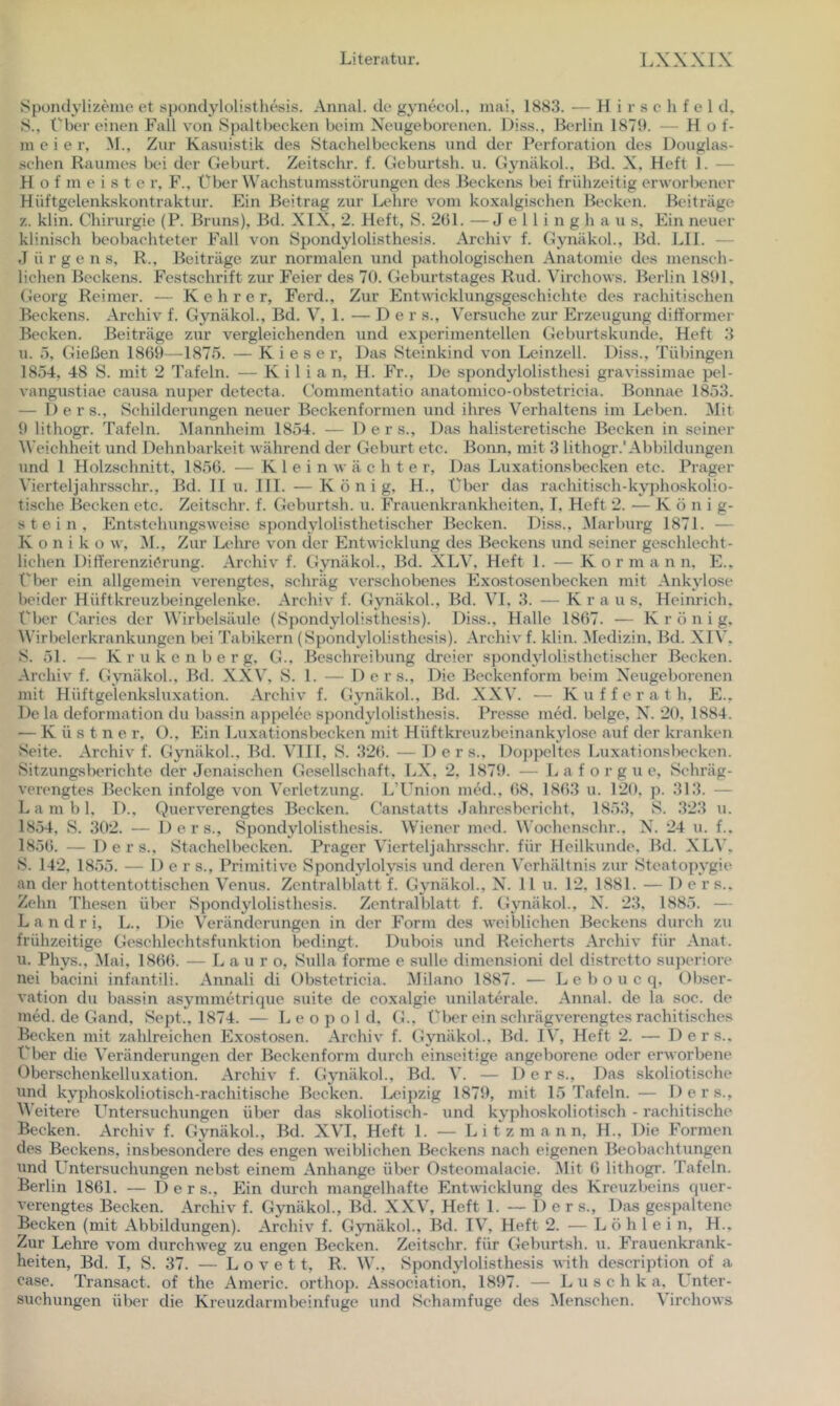 Spondylizeine et spondylolisthesis. Aiinal. de gynecol., niai, 1883. — H i r s c h f e 1 d, S., Über einen Fall von Spaltbecken beim Neugeborenen. Diss., Berlin 187S>. - Hof- meie r, .M., Zur Ka.suistik des Stachelbeckens und der Perforation des Douglas- schen Raumes bei der Geburt. Zeitschr. f. Geburtsh. u. GynäkoL, Bd. X. Heft 1. — Hofmeister, F., Über Wachstumsstorungen des Beckens bei frühzeitig erworbener Hüftgelenkskontraktur. Ein Beitrag zur Lehre vom koxalgischen Becken. Beiträge z. klin. Chirurgie (P. Bruns), Bd. XIX, 2. Heft, S. 261. —J e 11 i n g h a u s. Ein neuer klinisch beobachteter Fall von Spondylolisthesis. Archiv f. Gynäkol., Bd. LII. — Jürgens, R., Beiträge zur normalen und pathologischen Anatomie des mensch- lichen Beckens. Festschrift zur Feier des 70. Geburtstages Rud. Virchows. Berlin 1801. Georg Reimer. — Kehrer, Ferd., Zur Entwicklungsgeschichte des rachitischen Beckens. Archiv f. Gynäkol., Bd. V, 1. — Der s.. Versuche zur Erzeugung dilformer Becken. Beiträge zur vergleichenden und experimentellen Geburtskunde, Heft 3 u. .7, Gießen 1860—1875. — K i e s e r. Das Steinkind von Leinzell. Diss., Tübingen 1854, 48 S. mit 2 Tafeln. — Kilian, H. Fr., De spondylolisthesi gravissimae pel- vangustiae causa nuper detecta. Commentatio anatomico-obstetricia. Bonnae 1853. — Ders., Schilderungen neuer Beckenformen und ihres Verhaltens im Leben. Mit 0 lithogr. Tafeln. Mannheim 1854. — Der s.. Das halisteretische Becken in seiner Weichheit und Dehnbarkeit während der Geburt etc. Bonn, mit 3 lithogr.'Abbildungen und 1 Holzschnitt, 1856. — K 1 e i n w ä c h t e r. Das Luxationsbecken etc. Prager Vicrteljahrsschr., Bd. II u. III. —König, H., Über das rachitisch-kyjüio.skolio- tische Becken etc. Zeitschr. f. Geburtsh. u. Frauenkrankheiten, I, Heft 2. — K ö n i g- stein, Entstehung.sweise spondylolisthetischer Becken. Diss., iMarbui-g 1871. — K 0 n i k o w, M., Zur Lehre von der Entwicklung des Beckens und seiner ge.schlecht- lichen Differenzierung. Archiv f. Gynäkol., Bd. XLV, Heft 1. — K o r m a n n, E., Über ein allgemein verengtes, schräg verschobenes Exostosenbecken mit Ankylose Ix'ider Hüftkreuzbeingelenke. Archiv f. Gynäkol., Bd. VI, 3. — Kra u s, Heinrich, l'ber Caries der Wirbelsäule (Spondylolisthesis). Diss., Halle 1867. — K r ö n i g. Wirbelerkrankungen bei Tabikern (Spondylolisthesis). Archiv f. klin. ^ledizin, Bd. XIV, S. 51. — K r u k e n b e r g, G.. Beschreibung dreier spondylolisthetischer Becken. Archiv f. Gynäkol., Bd. XXV, S. 1. — Ders., Die Beckenform beim Neugeborenen mit Hüftgelenksluxation. Archiv f. Gynäkol., Bd. XXV. — Kufferath, E., De la deformation du bassin appelee spondylolisthesis. Presse mcd. beige, N. 2(1, 1884. ■— K ü s t n e r, O., Ein Luxationsbecken mit Hüftkreuzbeinankylo.se auf der kranken Seite. Archiv f. Gynäkol., Bd. VIII, S. 326. — Ders., Doj)pcltes Luxationsbecken. Sitzungsberichte der Jenaischen Gesellschaft, LX, 2, 1879. — L a f o r g u e, Schräg- verengtes Becken infolge von Verletzung. L’Union med., 68, 1863 u. 120, p. 313. — L a m b 1, D., Querverengtes Becken. Canstatts Jahresbericht, 1853, S. .323 u. 18.54, S. 302. — Ders., Spondylolisthesis. Wiener med. Wochenschr.. N. 24 u. f.. 1856. — Ders., Stachelbecken. Prager Vicrteljahrsschr. für Heilkunde, Bd. XLV. S. 142, 1855. — Der s.. Primitive Spondylolysis tind deren Verhältnis zur Steatopygie an der hottentottischen Venus. Zentralblatt L Gynäkol, N. 11 u. 12, 1881. — Der s.. Zehn Thesen über Spondylolisthesis. Zentralblatt f. Gynäkol, N. 23, 1885. — L a n d r i, L., Die Veränderungen in der Form des weiblichen Beckens durch zu frühzeitige Geschlechtsfunktion Ix'dingt. Dubois und Reicherts Archiv für Anat. u. Phys., Mai, 1866. — L a u r o, Sulla forme e sulle dimensioni del distretto superiore nei bacini infantili. Annali di Obstetricia, Milano 1887. — L e b o u c q, Obser- vation du bassin asymmetrique suite de coxalgie unilaterale. Annal. de la soc. de med. de Gand, Sept., 1874. — Leopold, G.. über ein schrägverengtes rachitisches Becken mit zahlreichen Exostosen. Archiv f. Gjmäkol, Bd. IV, Heft 2. — Ders., Über die Veränderungen der Beckenform durch einseitige angeborene oder erworbene Oberschenkelluxation. Archiv f. Gynäkol, Bd. V. — Ders., Das skolioti.sche und kyphoskoliotisch-rachitische Becken. Leipzig 1879, mit 15 Tafeln. — Ders., M'eitere Untersuchungen über das skoliotisch- und kyphoskoliotisch - rachitische Becken. Archiv f. Gynäkol, Bd. XVI, Heft 1. — L i t z m a n n, IL, Die Formen des Beckens, insbesondere dos engen weilJichen Beckens nach eigenen Beobachtungen und Untersuchungen nebst einem Anhänge über Osteomalacie. Mit 6 lithogr. Tafeln. Berlin 1861. — Ders., Ein durch mangelhafte Entwicklung des Kreuzbeins quer- verengtes Becken. Archiv f. Gynäkol, Bd. XXV, Heft 1. — Der s.. Das gesiialtene Becken (mit Abbildungen). Archiv f. Gynäkol, Bd. IV, Heft 2. — L ö h 1 e i n, H., Zur Lehre vom durchweg zu engen Becken. Zeitschr. für Geburtsh. u. Frauenkrank- heiten, Bd. I, S. 37. — L o V e 11, R. W., Spondylolisthesis with description of a case. Transact. of the Americ. orthop. Association, 1897. — Luschka, U nter- suchungen über die Kreuzdarmbeinfuge und Schamfuge des Menschen. Virchows