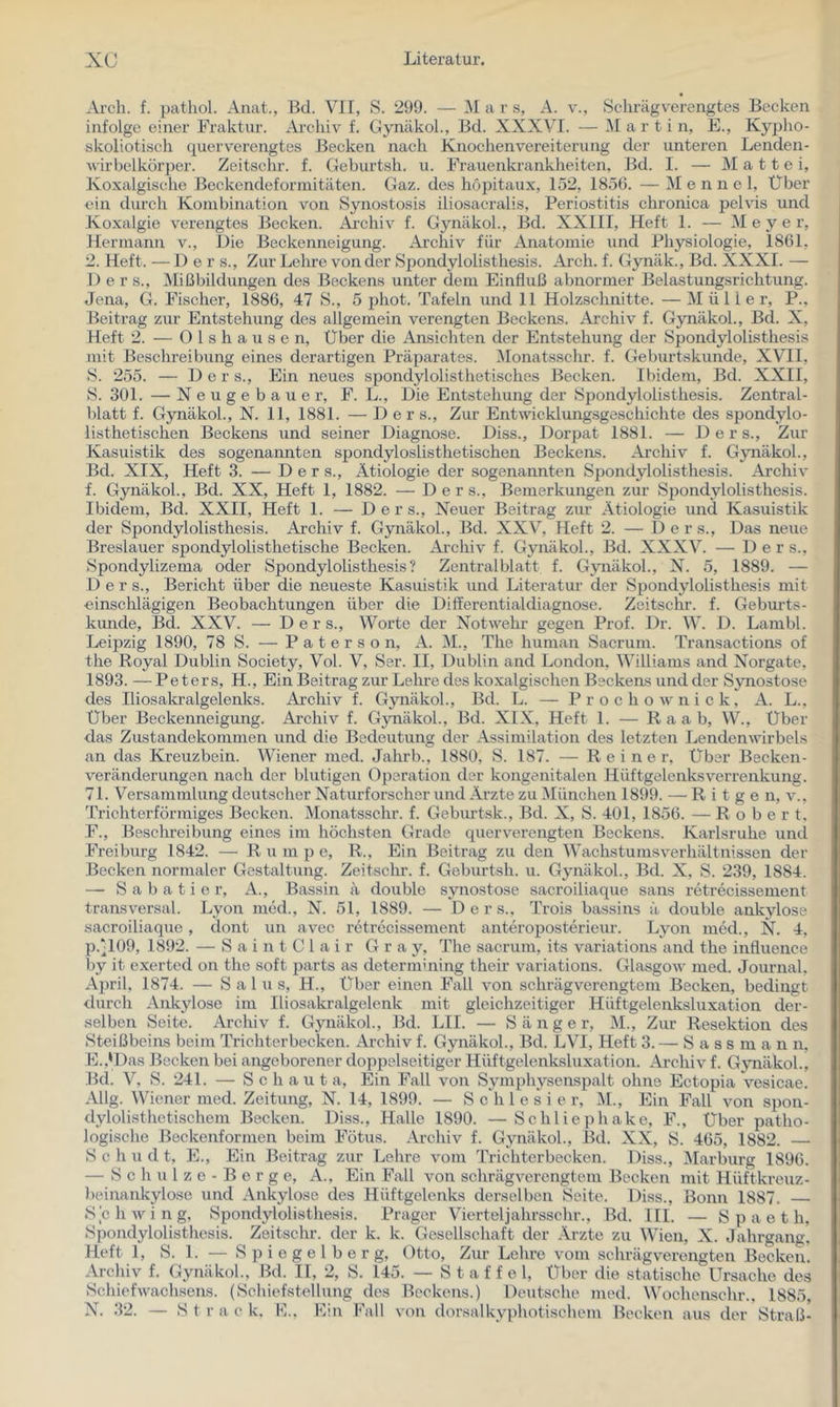 Arch. f. pathol. Anat., Bd. VII, S. 299. — i\I a r s, A. v., Schrägverengtes Becken infolge einer Fraktur. Archiv f. Cynäkol., Bd. XXXVI. — Martin, E., Kypho- skoliotisch querv'crengtes Becken nach Knochenvereiterung der unteren Lenden- wirbelkörper. Zeitschr. f. Geburtsh. u. Frauenkrankheiten, Bd. I. — M a 11 e i, Koxalgische Beckendeforniitäten. Gaz. des hopitaux, 152, 1856. — M e n n e l. Über ein durch Kombination von Synostosis iliosacralis, Periostitis chronica pelvis und Koxalgie verengtes Becken. Äi-chiv f. Gynäkol., Bd. XXIII, Heft 1. — Meyer, Hermann v.. Die Beckenneigung. Ai’chiv für Anatomie und Physiologie, 1861, 2. Heft. — 1) e r s., Zur Lehre von der Spondylolisthesis. Arch. f. Gynäk., Bd. XXXI. — Der s., Mißbildungen des Beckens unter dem Einfluß abnormer Belastungsrichtung. Jena, G. Fischer, 1886, 47 S., 5 phot. Tafeln und 11 Holzschnitte. — Müller, P., Beitrag zur Entstehung des allgemein verengten Beeke ns. Archiv f. Gynäkol., Bd. X, Heft 2. — 0 1 s h a u s e n. Über die Ansiehten der Entstehung der Spondylolisthesis mit Beschreibung eines derartigen Präparates. Monatsschr. f. Geburtskunde, XVH, S. 255. — Der s.. Ein neues spondylolisthetisches Becken. Ibidem, Bd. XXII, S. 301. — N e u g e b a u e r, F. L., Die Entstehung der Spondylolisthesis. Zentral- blatt f. Gynäkol., N. 11, 1881. — D e r s.. Zur Entwicklungsgeschichte des spondylo- listhetischen Beckens und seiner Diagnose. Diss., Dorpat 1881. — Ders., Zur Kasuistik des sogenannten spondyloslisthetischen Beckens. Archiv f. Gynäkol., Bd. XIX, Heft 3. — Ders., Ätiologie der sogenannten Spondylolisthesis. Archiv f. Gynäkol., Bd. XX, Heft 1, 1882. — Ders., Bemerkungen zur Spondylolisthesis. Ibidem, Bd. XXII, Heft 1. — Der s.. Neuer Beitrag zur Ätiologie und Kasuistik der Spondylolisthesis. Archiv f. Gynäkol., Bd. XXV, Heft 2. — Ders., Das neue Breslauer spondylolisthetische Becken. Archiv f. Gynäkol., Bd. XXXV. — Der s., Spondylizema oder Spondylolisthesis? Zentralblatt f. Gynäkol., N. 5, 1889. — D e r s., Bericht über die neueste Kasuistik und Literatur der Spondylolisthesis mit ■einschlägigen Beobachtungen über die Differentialdiagnose. Zeitschr. f. Geburts- kunde, Bd. XXV. — Ders., Worte der Notwehr gegen Prof. Dr. W. D. Lambl. Leijjzig 1890, 78 S. — P a t e r s o n, A. M., The human Sacrum. Transactions of the Royal Dublin Society, Vol. V, Ser. II, Dublin and London, Williams and Norgate. 1893. — Peters, H., Ein Beitrag zur Lehre des koxalgischen Beckens und der Synostose des Iliosalcralgelenks. Archiv f. Gynäkol., Bd. L. — Prochownick, A. L., Über Beckenneigung. Ai’chiv f. Gynäkol., Bd. XIX, Heft 1. — Raab, W., Über das Zustandekommen und die Bedeutung der Assimilation des letzten LendenAvirbels an das Kreuzbein. Wiener med. Jalirb., 1880, S. 187. — Reiner, Über Becken- veränderungen nach der blutigen Operation der kongenitalen Hüftgelenksverrenkung. 71. Versammlung deutscher Naturforscher und Arzte zu München 1899. — R i t g e n, v., 'rrichterförmiges Becken. Monatsschr. f. Geburtsk., Bd. X, S. 401, 1856. — Robert. F., Beschreibung eines im höchsten Grade quer verengten Beckens. Karlsruhe und Freiburg 1842. — R u m p e, R., Ein Beitrag zu den Wachstumsv^erhältnissen der Becken normaler Gestaltung. Zeitschr. f. Geburtsh. u. Gynäkol., Bd. X, S. 239, 1884. — S a b a t i e r, A., Bassin ä double synostose sacroiliaque sans retrecissement transversal. Lyon med., N. 51, 1889. — Ders., Trois bassins ä double ankylose sacroiliaque, dont un avec retrecissement anteroposterieur. Lyon med., N. 4, p.‘109, 1892. — S a i n t C 1 a i r Gray, The sacrum, its variations and the infiuence by it exerted on the soft parts as determining their variations. Glasgow med. Journal. April, 1874. — Salus, H., Über einen Fall von schrägverengtem Becken, bedingt durch Ankylose im lliosakr.algelenk mit gleichzeitiger Hüftgelenksluxation der- selben Seite. Archiv f. Gynäkol., Bd. LH. — Sänger, M., Zur Resektion des Steißbeins beim Trichterbecken. Archiv f. Gynäkol., Bd. LVI, Heft 3. — S a s s m a n n. E.,*Das Becken bei angeborener doppelseitiger Hüftgelenksluxation. Archiv f. Gynäkol., Bd. V, S. 241. — S c h a u t a. Ein Fall von Symphysenspalt ohne Ectopia vesicae. Allg. Wiener med. Zeitung, N. 14, 1899. — Schlesier, M., Ein Fall von spon- dylolisthetischem Becken. Diss., Halle 1890. —Schliephake, F., Über patho- logische Beckenformen beim Fötus. Archiv f. Gynäkol., Bd. XX, S. 465, 1882. S c h u d t, E., Ein Beitrag zur Lehre vom Trichterbecken. Diss., Marburg 1896. — S c h u 1 z c - B e r g e, A., Ein Fall von schrägverengtem Becken mit Hüftkreuz- l)einankylose und Ankylose des Hüftgelenks derselben Seite. Diss., Bonn 1887. — iSchwing, Spondylolisthesis. Prager Vierteljahrsschr., Bd. III. — S p a e t h, Spondylolisthesis. Zeitschr. der k. k. Gesellschaft der Ärzte zu Wien, X. Jahrgang. Heft 1, S. 1. — Spiegel her g, Otto, Zur Lehre vom schrägverongten Becken. Archiv f. Gynäkol., Bd. II, 2, S. 145. — Staffel, Über die statische Ursache de.s Schiefwachsens. (Schiefstellung des Beckens.) Deutsche med. Wochensehr.. 1885, N. 32. — Strack. F.. Hin Fall von dorsalkyphotischem Becken aus der Straß-
