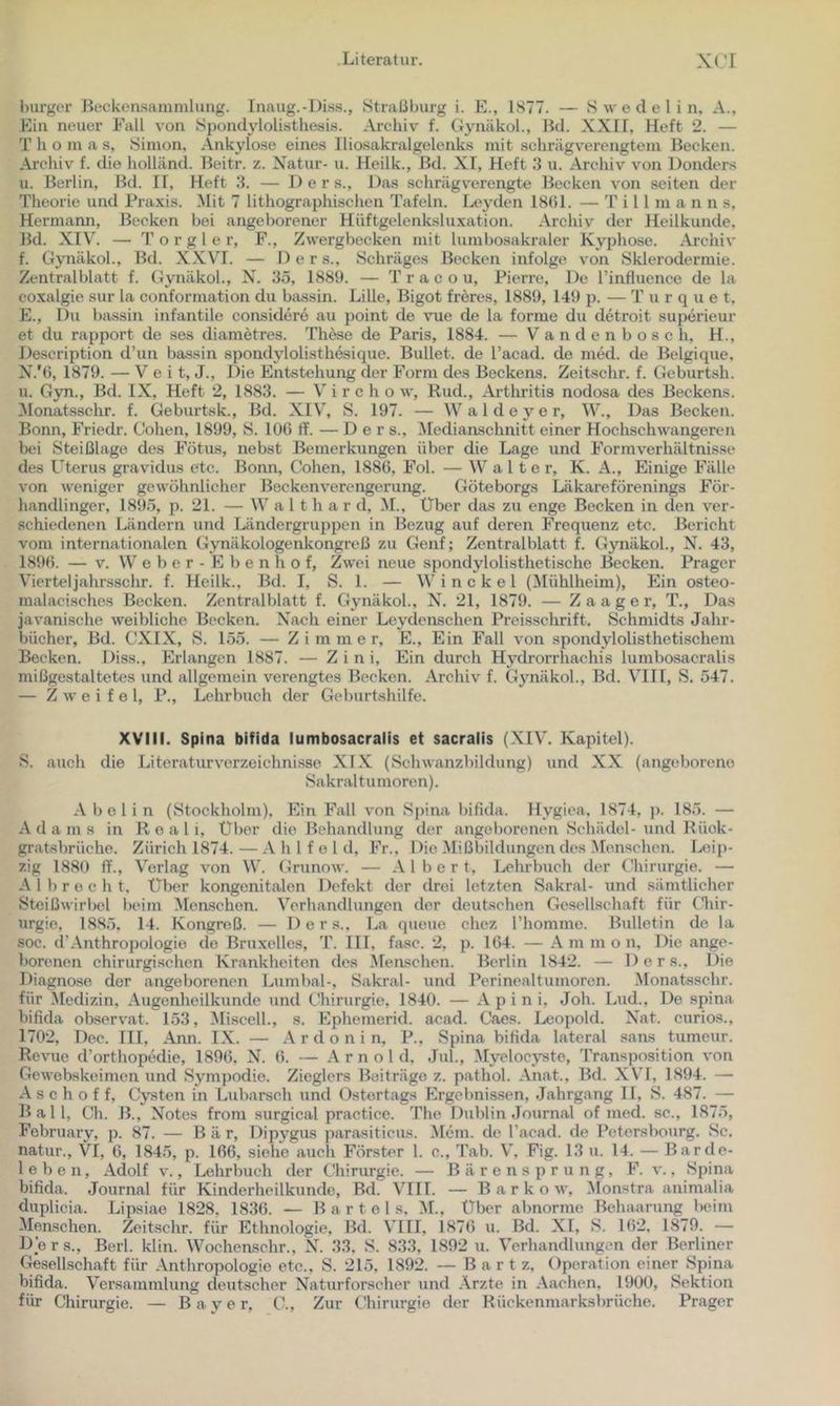 Imrgcr Beckcnsammhmg. Inaug.-Diss., .Straßburg i. E., 1877. — .S w e d e 1 i n, A., Ein neuer Fall von Sj)ondylolistliesis. Archiv f. Gynäkol., Hd. XXII, Heft 2. — T h o in a s, .Simon, Ankylose eines Iliosakralgelenks mit schrägverengtem Becken. Arcliiv^ f. die liolländ. Beitr. z. Natur- u. Heilk., Bd. XI, Heft 3 u. Archiv von Donders u. Berlin, Bd. 11, Heft 3. — Ders., Das schrägverengte Becken von seiten der Theorie und Praxis. Hit 7 lithographisclien Tafeln. Leyden 18()1. — T i 11 m a n n s, Hermann, Becken bei angeborener Hüftgelenksluxation. Archiv der Heilkunde, Bd. XIV. — T o r g 1 e r, F., Zwergbecken mit lumbosakraler Kyphose. Archiv f. Gynäkol., Bd. X-XVI. — Der s.. Schräges Becken infolge von Sklerodermie. Zentralblatt f. Gynäkol., N. 35, 1889. — T r a c o u, Pierre, De rinfluence de la coxalgie sur la conformation du bassin. Lille, Bigot freres, 1889, 149 p. — T u r q u e t, E., Du bassin infantile considere au point de \me de la forme du detroit superieur et du rapport de ses diametres. Thöse de Paris, 1884. — V a n d e n b o s c h, H., Description d’un bassin spondylolisthesique. Bullet, de l’acad. de med. de Belgique, N.'6, 1879. — V e i t, J., Die Entstehung der Form des Beckens. Zeitschr. f. Geburtsh. u. G3m., Bd. IX, Heft 2, 1883. — V i r c h o w, Rud., Arthritis nodosa des Beckens, ^lonatsschr. f. Geburtsk., Bd. XIV, S. 197. — Waldeyer, W., Das Becken. Bonn, Friedr. Cohen, 1899, S. lOG tf. — Der s., Hedianschnitt einer Hochschwangeren bei Steißlage des Fötus, nebst Bemerkungen über die Lage und Formverhältnisse des Uterus gravidus etc. Bonn, Cohen, 1886, Fol. — Walte r, K. A., Einige Fälle von weniger gewöhnlicher Beckenverengerung. Göteborgs Läkareförenings För- liandlinger, 1895, p. 21. — W a 11 h a r d, M., Über das zu enge Becken in den ver- schiedenen Ländern und Ländergruppen in Bezug auf deren Frequenz etc. Bericht vom internationalen Gynäkologenkongreß zu Genf; Zentralblatt f. Gynäkol., N. 43, 1896. — V. W e b e r - E b e n h o f, Zwei neue spondylolisthetische Becken. Prager Vierteljahrsschr. f. Heilk., Bd. I, S. 1. — W i n c k e 1 (Mühlheim), Ein osteo- malacisches Becken. Zcntralblatt f. Gynäkol., N. 21, 1879. — Zaager, T., Das javanische weibliche Becken. Nach einer Leydenschen Preisschrift. Schmidts Jahr- bücher, Bd. CXIX, S. 155. — Zimmer, E., Ein Fall von spondylolisthetischem Becken. Diss., Erlangen 1887. — Z i n i. Ein durch Hydrorrhachis lumbosacralis mißgestaltetes und allgemein verengtes Becken. Archiv f. Gynäkol., Bd. VIII, S. 547. — Zweifel, P., Lehrbuch der Geburtshilfe. XVIII. Spina bifida lumbosacralis et sacralis (XIV. Kapitel). S. auch die Literaturverzeichni.sse XIX (Schwanzbildung) und XX (angeborene Sakraltumoren). Aböl in (Stockholm), Ein Fall von Spina bifida. Hygioa, 1874, ]). 185. — Adams in R e a l i, Über die Behandlung der angeborenen Schädel-und Rüok- gratsbrücho. Zürich 1874. — h 1 f o 1 d. Fr., Die Mißbildungen des Menschen. Leip- zig 1880 ff., Verlag von W. Grunow. — Albert, Lehrbuch der Ghirurgie. — A 1 1) r o c h t. Über kongenitalen Defekt der drei letzten Sakral- und sämtlicher Steißwirl)el beim Measchen. Verhandlungen der deutschen Gesellschaft für niir- urgie, 18.85, 14. Kongreß. — Ders.. La queue chez rhomme. Bulletin de la soc. d’.Anthropologie de Bruxelles, T. III, fase. 2, p. 164. — A m m o n. Die ange- bonmen chirurgischen Krankheiten des Measchen. Berlin 1842. — Der s.. Die Diagnose der angeborenen Lumbal-, Sakral- und Perinealtumoren. Alonaksschr. für Medizin, Augenheilkunde und Chirurgie, 1840. — A p i n i, Joh. Lud., Do spina bifida observat. 153, Miscell., s. Ephemerid. acad. Caes. Leopold. Nat. curios., 1702, Dec. III, Ann. IX. — A r d o n i n, P., Spina bifida lateral sans tumeur. Revue d’orthopedie, 1896, N. 6. — A r n o l d. Jul., Myelocystc, Transposition von Gewebskeimen und Sympodie. Zieglers Beiträge z. pathol. Anat., Bd. XVI, 1894. — A s c h o f f, Cj’sten in Lubarsch und Ostertags Ergebnissen, Jahrgang II, S. 487. — Ball, Ch. B., Notes from surgical practice. The Dublin .Journal of med. sc., 1875, February, p. 87. — Bär, Dipygus parasiticus. .Mein, de racad. de Petersbourg. Sc. natur., VI, 6, 1845, p. 166, siehe auch Förster 1. c., Tab. V, Fig. 13 u. 14. — Barde- leben, Adolf V., Lehrbuch der Chirurgie. — B ä r e n s p r u n g, F. v., Spina bifida. Journal für Kinderheilkunde, Bd. VIII. — B a r k o w, Alonstra animalia duplicia. Lipsiae 1828, 1836. — Bartels, AI., Über abnorme Behaarung beim Memschen. Zeitschr. fiu* Ethnologie, Bd. VIII, 1876 u. Bd. XI, S. 162, 1879. — De r s., Berl. klin. Wochenschr., N. 33, S. 833, 1892 u. Verhandlungen der Berliner Gesellschaft für .Anthropologie etc., S. 215, 1892. — B a r t z, Operation einer Spina bifida. Versammlung deutscher Naturforscher und .Arzte in .Aachen, 1900, Sektion für Chirurgie. — Bayer, C., Zur Chirurgie der Rückenmarksbrüche. Prager