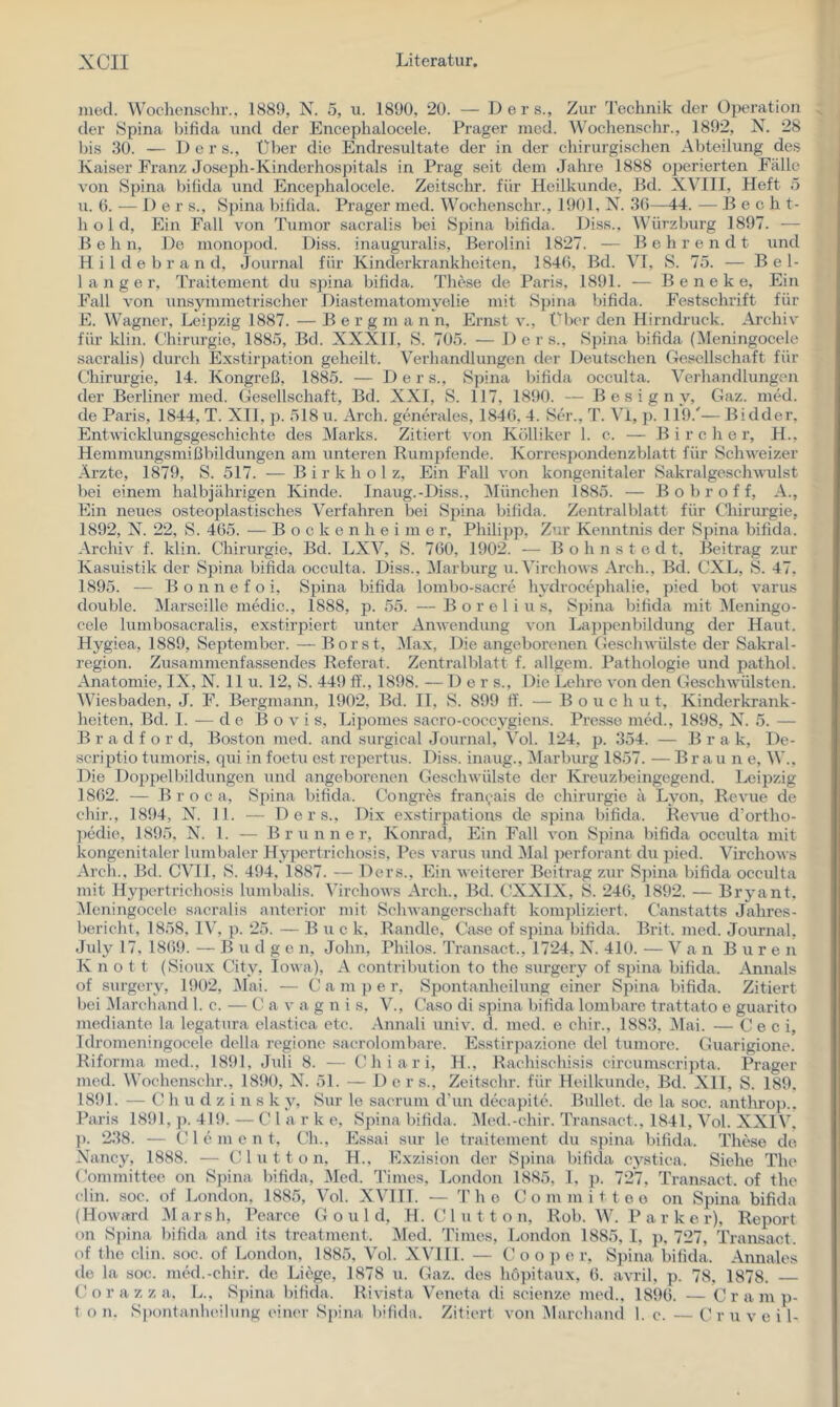 ined. Wochenschr., 1889, N. 5, u. 1890, 20. — D e r s.. Zur Technik der Operation der Spina bilida und der Encephalocele. Prager nied. Wochensehr., 1892, N. 28 bis 30. — Der s.. Über die Endresultate der in der chirurgischen Abteilung des Kaiser Franz Joseph-Kinderhospitals in Prag seit dem Jalue 1888 operierten Fälle von Spina bilida und Encephalocele. Zeitschr. für Heilkunde, Bd. XVIII, Heft ö u. G. -— De r s., Spina bifida. Prager med. Wochenschr., 1901, N. 36—14. — B e c h t- h o 1 d. Ein Fall von Tumor sacralis bei Spina bifida. Diss.. Würzburg 1897. — B e h n. De monopod. Diss. inauguralis, Berolini 1827. — Behrendt und H. i 1 d e b r a n d, Journal für Kinderkrankheiten, 1846, Bd. VI, S. 75. — Bel- langer, Traitement du spina bifida. The.se de Paris, 1891. — B e n e k e. Ein Fall von unsymmetrischer Diastematomyelie mit Spina bifida. Festschrift für E. Wagner, Leipzig 1887. — B e r g m a n n, Ernst v., f'bcr den Hirndruck. Ai'chiv für klin. Chirurgie, 1885, Bd. XXXII, S. 705. — Der s., Spina bifida (IMeningocele sacralis) durch Exstirpation geheilt. Verhandlungen der Deutschen Gesellschaft für Chirurgie, 14. Kongreß, 1885. — Der s., Spina bifida occulta. Vei’handlungen der Berliner med. Gesellschaft, Bd. XXI, S. 117, 1890. — B e s i g n y, Gaz. med. de Paris, 1844, T. XII, p. 518 u. Arch. generales, 1846, 4. Ser., T. Vi, p. 119.'— Bidder. Entwicklungsgeschichte des Marks. Zitiert von Kölliker 1. c. — B i r c h e r, H., Hemmungsmißbildungen am untereir Rumpfende. Korresj)ondenzblatt für Schweizer Ärzte, 1879, S. 517. — Birkholz, Ein Fall von kongenitaler Sakralgeschwulst bei einem halbjährigen Kinde. Inaug.-Diss., München 1885. — B o b r o f f, A., Ein neues osteoplastisches Verfahren bei Spina bifida. Zentralblatt für Chirurgie, 1892, N. 22, S. 465. — B o c k e n h e i m e r, Philipp, Z’ir Kenntnis der Spina bifida. Archiv f. klin. Chirurgie, Bd. LXV, S. 760, 1902. — B o h n s t e d t, Beitrag zur Kasuistik der Spina bifida occulta. Diss., Marburg u.Virchows Arch., Bd. CXL, S. 47, 1895. — B o n n e f o i, Spina bifida lombo-sacre hydrocephalie, ])ied bot varus double. Marseille niedic., 1888, p. 55. —B o r e 1 i u s, Spina bifida mit Meningo- cele lumbosacralis, exstirpiert unter Anwendung von La])penbildung der Haut. Hygiea, 1889, September. — Borst, i\Iax, Die angeborenen Geschwülste der Sakral- region. Zusammenfassendes Referat. Zentralblatt f. allgem. Pathologie und pathol. Anatomie, IX, N. II u. 12, S. 449 ff., 1898. — D e r s.. Die Lehre von den Geschwülsten. Wiesbaden, J. F. Bergmann, 1902, Bd. II, S. 899 ff. — B o u c h u t, Kinderkrank- heiten, Bd. I. — de Bovis, Lipomes saero-coccygien.s. Presse med., 1898, N. 5. — Bradford, Boston med. and surgical Journal, Vol. 124, p. 354. — B r a k, De- scriptio tumoris, qui in foetu est rcpertus. Diss. inaug., Marburg 1857. — Brau ne, W., Die Doppelbildungen und angeborenen Geschwülste der Kreuzbeingegend. Leipzig 1862. — B r o c a, Spina bifida. Congres fran(,^ais de Chirurgie ii Lyon, Revue de chir., 1894, N. 11. — Ders., Dix exstirpatious de spina bifida. Revue d’ortho- pedie, 1895, N. 1. — Brunner, Konrad, Ein Fall von Spina bifida occulta mit kongenitaler lumbaler Hypertrichosis, Pes varus und Mal perforant du pied. Virchows Arch., Bd. CVIl, S. 494, 1887. — Ders., Ein weiterer Beitrag zur Spina bifida occulta mit Hypertrichosis lumbalis. Virchows Arch., Bd. CXXIX, S. 246, 1892. — Bryant. Meningocclc sacralis anterior mit Schwangerschaft kompliziert. Canstatts Jahres- bericht, 1858, IV, p. 25. — B u c k. Rändle, Case of spina bifida. Brit. med. Journal. July 17, 1869. — B u d g e n, John, Philos. Transact., 1724, X. 410. — Van Buren K n o t t (Sioux City, Iowa), A contribution to the surgery of spina bifida. Annals of surgery, 1902, Mai. — Camper, Spontanlieilung einer Spina bifida. Zitiert bei Marchand 1. c. — C a v a g n i s, V., Caso di spina bifida lombare trattato e guarito mediante la legatura elastica etc. Annali univ. d. med. e chir., 1883, iMai. — C e c i, Idromcningocele della regione sacrolombare. Esstirpazione dcl tumore. Guarigione. Riforma med., 1891, Juli 8. — Chiari, H., Rachischisis circumscripta. Prager med. Wochenschr., 1890, X. 51. — Ders., Zeitschr. für Heilkunde, Bd. XII, S. 189, 1891. — C h u d z i n s k y, Sur le sacrum cl’un decapite. Ibillet. de la soc. anthro]).. Paris 1891, ]>. 419. — C 1 a r k e, Spina bifida. 31ed.-chir. Transact., 1841, Vol. XXIV. ]). 238. — Cie m ent, Ch., Essai sur le traitement du spina bifida. These de Xancy, 1888. — C 1 u 11 o n. H., Exzision der Spina bifida cystica. Siehe The Committee on Spina bifida, Med. lämes, London 1885, 1, ]). 727, Transact. of the clin. soc. of London, 1885, Vol. XVIII. — The Committee on Spina bifida (Howard Marsh, Pearce G o u 1 d, H. Clutton, Roh. W. P a r k e r), Report on Spina bifida and its treatment. Med. Times, London 1885, I, p, 727, Transact. of the clin. soc. of London, 1885, Vol. XVIII. — C’ o o p e r, Spina bifida. Annales de la soc. med.-chir. de Liege, 1878 u. Gaz. des höpitaux, 6. avril, p. 78. 1878. C f) r a z z a, L., Spina bifida. Rivista Veneta di scienze med., 1896. — C r a m p- t o n. S])ontanheilimg einer Spina bifida. Zitiert von Marchand 1. c. — C r u v e i l-