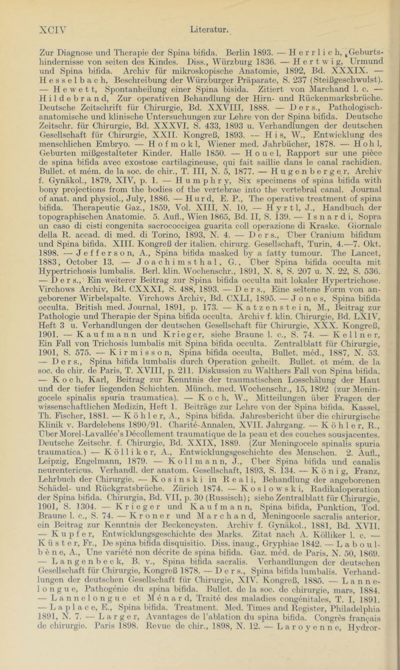 Zur Diagnose und Therapie der Spina bifida. Berlin 1893. — Herrlich, ^ Geburts- hindernisse von seiten des Kindes. Diss., Würzbuig 1836. — H e r t av i g, Urmund und SjAina bifida. Archiv für mikroskopische Anatomie, 1892, Bd. XXXIX. — Hesselbach, Beschreibung der Würzburger PräiAarate, S. 237 (SteißgeschAvulst). — H e AV e 11, Spontanheilung einer Spina bisida. Zitiert A^-on Marchand 1. c. — H i 1 d e b r a n d. Zur operativen Behandlung der Hirn- und Rückenmarksbrüche. Deutsche Zeitschrift für Chirurgie, Bd. XXVIIJ, 1888. — Ders., Pathologisch- anatomische und klinische Untersuchungen zur Lehre vmn der Spina bifida. Deutsche Zeitschr. für- Chirurgie, Bd. XXXVI, S. 433, 1893 u. Verhandlungen der deutschen Gesellschaft für Chirurgie, XXII. Kongi-eß, 1893. — H i s, W., EntAvicklung des menschlichen Embryo. — H o f m o k 1, Wiener med. Jahrbücher, 1878. — Hohl, Geburten mißgestalteter Kinder. Halle 1850. — H o u e 1, Rapijort sur une piece de spina bifida avec exostose cartilagineuse, qui fait saillie dans le canal rachidien. Bullet, et mem. de la soc. de chir., T. III, N. 5, 1877. — H u g e n b e r g e r, ArchiA^ f. GynäkoL, 1879, XIV, p. 1. — Hu ni p h r y, Six specimens of spina bifida Avith bony projections from the bodies of the vertebrae into the A’ertebral canal. Jouimal of anat. and physiol., July, 1880. — Hurd, E. P., The operatiA’’e treatment of spina bifida. Therapeutic Gaz., 1859, Vol. XIII, X. 10, — Hyrtl, J., Handbuch der topographischen Anatomie. 5. Auf!., Wien 1865, Bd. II, S. 139. — I s n a r d i. Sopra Lin caso di cisti congenita sacrococcigea guarita coli operazione di Ki’aske. Giornale della R. accad. di med. di Torino, 1893, X. 4. — Der s.. Über Cranium bifidum und Spina bifida. XIII. Kongreß der italien. Chirurg. Gesellschaft, Turin, 4.—7. Okt. 1898. — Jefferson, A., Spina bifida masked bj' a fatty tumour. The Lancet, 1883, October 13. — J o a c h i m s t h a 1, G., Über Spina bifida occulta mit Hypertrichosis lumbalis. Berl. klin. Wochenschr., 1891, X. 8, S. 207 u. X. 22, S. 536. — Ders., Ein Aveiterer Beitrag zur Spina bifida occulta mit lokaler Hypertrichose. VirchoAvs Archiv, Bd. CXXXI, S. 488, 1893. — Der s.. Eine seltene Form A'on an- geborener Wirbelspalte. Virchows ArcluA*, Bd. CXLI, 1895. — Jones, Spina bifida occulta. British med. Journal, 1891, p. 173. — Katzen stein, M., Beitrag zur Pathologie und Therapie der Spina bifida occulta. Archiv f. klin. Chirurgie, Bd. LXIV, Heft 3 u. Verhandlungen der deutschen Gesellschaft für Chirurgie, XXX. Kongreß, 1901. — Kaufmann und Krieger, siehe Braune 1. c., S. 74. — Kellner, Ein Fall von Trichosis lumbalis mit Spina bifida occulta. Zentralblatt für Chirurgie, 1901, S. 575. — K i r m i s s o n, Spina bifida occulta. Bullet, med., 1887, X. 53. — Ders., Spina bifida lumbalis durch Operation geheilt. Bullet, et mem. de la soc. de chir. de Paris, T. XVIII, p. 211. Diskussion zu Walthers Fall von Spina bifida. — K o e h, Karl, Beitrag zur Kenntnis der traumatischen Losschälung der Haut und der tiefer liegenden Schichten, ^lünch. med. Wochensclir., 15, 1892 (zur IMenin- gocele spinalis spuria traumatica). — K o c h, W., Mitteilungen über Fragen der Avissenschaftlichen Medizin, Heft 1. Beiträge zur Lehre A'on der Spina bifida. Kassel. Th. Fischer, 1881. — Kohle r, A., Sjiina bifida. Jahresbericht über die chirurgische Klinik v. Bardelebens 1890/91. Charite-Aimalen, XVII. Jahrgang. — Kohle r, R., Uber Morel-LaA^allee’s Decollement traumatique de la peau et des couches sousjacentes. Deutsche Zeitschr. f. Chirurgie, Bd. XXIX, 1889. (Zur Meningocele spinalis spuria traumatica.) — K ö 11 i k e r, A., EntAA'ickhingsgeschichte des Menschen. 2. Aufl., Leipzig, Engelmann, 1879. — K o 11 m a n n, J., Über Sjäna bifida und canalis neurentericus. Verhandl. der anatoni. Gesellschaft, 1893, S. 134. — König, Franz, Lehrbuch der Qairurgic. — K o s i n s k i in Real i, Behandlung der angeborenen Schädel- und Rückgratsbrüche. Zürich 1874. — KosloAvski, Radikaloporation der Spina bifida. Chirurgia, Bd. VII, p. 30 (Russisch); siehe Zentralblatt für Qiirurgie. 1901, S. 1304. — Krieger und Kaufmann, Spina bifida, Punktion, Tod. Braune 1. c., S. 74. — K r o n e r und jM a r c h a n d, Meningocele sacralis anterior, ein Beitrag zur Kenntnis der Beckencysten. ArchiA” f. GynäkoL, 1881, Bd. XVIL — K u p f e r, EntAvicklungsgescliichte des Marks. Zitat nach A. Kölliker 1. c. — K ü s t e r. Fr., De spina bifida disquisitio. Diss. inaug., Gryphiae 1842. — L a b o u 1- 1) e n e, A., Une varietc non decrite de spina bifida. Gaz. med. de Paris. X. 50, 1869. — L a n g c n b e c k, B. a ., Spina bifida sacralis. Verhandlungen der deutschen Gesellschaft für Cliirurgie, Kongreß 1878. — 1) e r s., Spina bifida lumbalis. Verhand- lungen der deutschen Gesellschaft für Chirurgie, XIV. Kongreß, 1885. — L a n n e- longue, Pathogenie du spina bifida. Bullet, de la soc. de Chirurgie, mars, 1884. — L a n n e 1 o n g u c et M e n a r d, Traite des maladies congcmitales. T. I, 1891. — L a ]) 1 a c 0, E., Spina bifida. Treatment. ]\led. Times and llegistor, Philadelphia 1891, X. 7. — L arg er, Avantages de rablation du spiiia bifida, t'ongres fram^uiis de Chirurgie. Paris 1898. Revue de chir., 1898, X. 12. — L a r o y e n n e. Hvdror-
