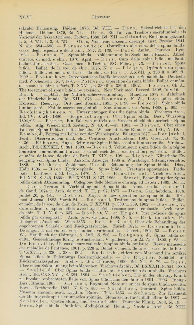 «akraler Behaarung. Ibidem, 187(5, ßd. VIII. — D e r s., »Sakraltricliose bei den Hellenen. Ibidem, 1879, Bd. XI. — 1) e r s.. Ein Fall von Trichosis sacrolumbali.s als Varietät der Sakraltricliose. Ibidem, 1880, Bd. XII. — Osiander, Entbindungskunst, I, 2, S. 754, I, 3, S. 757. — Otto, Monstror. sexcent. descript. anat. Breslau 1841, N. 415, 594—598. — Parascan dolo, Contributo alla cura della spina bifida. Oazz. degli ospedali e delle clin., 1897, N. 139. — P a r e, Anibr., Oeuvres. Lyon 1(5(54. — P a r o n a, P., Spina bifida. Abklemmung des Sacks nach Rizzoli. Amial. univers. di med. e chir., 187(5, April. — Der s., (äira della spina bifida mediante rallaciatura elastica. Gazz. med. di Torino, 1887, Febr., p. 73. — P e r i e r, Spina bifida. Bullet, de la soc. de chir., 187(5, N. 5. — P i c q u e, Operation du spina bifida. Bullet, et mein, de la soc. de chir. de Paris, T. XXVII. p. 330 ff. u. 389 ff.. 1902. — P o s t n i k o w. Osteoplastische Radikaloperation der Spina bifida. Deutsche med. Wochenschr., N. 7, 1897. — P o t h e r a t, Operation du spina bifida. Bullet, et mein, tle la soc. de chir. de Paris, T. XXVII, p. 330 ff. u. 389 ff., 1902. — Power s, Ch. A., The treatment of spina bifida by excision. New York med. Record, 1892, July 16. — Ranke, Tageblatt der Naturforscherversammlung. München 1877 u. Jahrbuch der Kinderheilkunde, Bd. XII, 1878. — R a u x s a y, F. W., Large spina bifida. Excision. Recovery. Brit. med. Journal, 1895, 1796. — R e b o u 1. Sjiina bifida lumbo-sacre. Fistule sacree congenitale. Soc. anatom. de Paris, 1888, p. 605. — Recklinghausen, v., Untersuchungen über die Spina bifida. Virchows Arch., Bd. CV, S. 243, 1886. — Regensburger, Uber Sjjina bifida. Diss., Würzburg 1894/95. — Reiner, Ein Fall von mittels des Messers glücklich operierter Spina bifida. Allg. Wiener med. Zeitung, N. 40, 43—45, 1863. — Reiner, Über einen Fall von Spina bifida occulta dorsalis. Wiener klinische Rundschau, 1901, N. 19. — R e m b e, J., Beitrag zur Lehre A^on der Wirbelspalte. Erlangen 1877. — R e u j s c h i i. Ferd., Observationem med. chir. Centuria. Am.stelodanü, 1(591, Observat. 34, 35 u. 36. — R i b b e r t, Hugo, Beitrag zur Spina bifida occulta lumbosacralis. Virchows Arch., Bd. CXXXII, S. 381, 1893. — Ricard, Volumineux spina bifida de la region lombaire communiquant avec le canal rachidien; exstirpation; guerison. Bullet, et mem. de la soc. de chir. de Paris, T. XIX, p. 198. — Richter, Künstliche Er- zeugung von Spina bifida. Anatom. Anzeiger, 1888 u. Würzburger Sitzungsberichte, 1889. — Richter, Waldemar, Über die Behandlung der Spina bifida. Diss., Halle 1895. —R i e z, Hydrocejüialie. Sjnna bifida. Fractures spontanees. Pieds- bots. La Presse med. beige, 1876, N. 5. — Rindfleisch, Virchows Arch., Bd. XIX, S. 546, 1860 u. Bd. XXWI, S. 137, 1863. — Rizzoli, Behandlung der S^nna bifida durch Abklemmung. Collegione delle IMemorie chirurg. ed Ostetr., 1869, Bd. II. — D e r s., Teratom in Verbindung mit Spina bifida. Annal. de la soc. de med. de Gand, 1874 u. Arch. de med., T. II, 2?. 97, 1877. — Der s., Gaz. hebdom., 1878. juillet 26, 21- 481. — R o b s o n. IMayo, A new Operation for spina bifida. Brit. med. Journal, 1883, March 24. — R o c h a r d, Traitement du S2Dina bifida. Bullet, et mein, de la soc. de chir. de Paris, T. XXVII, p. 330 u. 389, 1902. — Roche t, V., Gure radicale de sjiina bifida avec large breche osseuse 2Jar osteo2ilastic. Arch. 2>rov. de chir., T. I, N. (5, p. 537. — Roche t, V., et Hugo t, Cure radicale du spina bifida par o.steo2)lastic. Arch. 2irov. de chii’., 1898, N. 5. — Rokitansky, Pa- thologische Anatomie. Wien 1855. — Rose in R e a 1 i. Über die Behandlung der angeborenen Schädel- und Rückgratsbrüche. Zürich 1874. — R o s e n m ü 1 l e r. De singul. et nativis oss. corp. human, varietatibus. Dissert., 1804, 53. — Roser, W., Handbuch der Chirurgie, 8. Aufl., S. 258. — R o t g a n s, J., Spina bifida oc- culta. Geneeskundige Kring te Amsterdam, Vergadering van 22. A2iril 1895, 2}- 25. — De R o u V i 1 1 e, Un cas de eure radicale de S2)ina bifida lombaire. Revue mensuelle <les maladies de renfance, 1901, p- 226 u. Bullet, et mein, de la soc. de chir. de Paris. T.'XXVTL p. 330 n. 389, 1902. — R u d o 1 2^ h i, zitiert von Marchand im Artikel Spina bifida in Eulenburgs Realenzyklo2)ädie. — De R u y t e r, Schädel- und Rückenmarksspalten. Archiv f. klin! Chirurgie, 1890, Bd. XL, S. 72. — Ders., Über einen Sakralanhang beim iMenschen. Virchows Archiv, Bd. LXXXII. S. 551. 1880. — S a a 1 f e 1 d. Über Spina biüda occulta mit Hypertrichosis lumbalis. Virchows .\rch., Bd. CXXXVII, S. 384, 1894. — S a c h t l e b e n. Die in der chirurg. Klinik zu Bre.slau beobachteten Fälle von S]>ina bifida aus den Jahren 1891—1903. Inaug.- Diss., Breslau 1903. — S a i n t o n, Raymond. Note sur un cas de spina bifida occulta. Revue d’orthoiiedie, 1891, N. 6, ix 455. — S a n d i f o r t, Gerhard, S2nna biüda. .Museum anatom. acad. Lugdun. Batav. 1793—1853. — Sch a 11 z. Zur Kasuistik der .Meningocele spuria traumatica s|)inalis. Monatsschr. für Unfallheilkunde, 1897. — Schi n (I 1 e r, Cystenbildung und Hydrorrhachis. Deutsche Klinik. 1853, N. 19. —