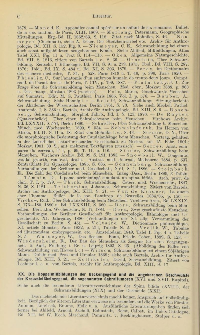 1878. — Mono cl, E., Ajjpendice caudal opcre sur un enfant de six semaines. Bullet. ^ de la soc. anatoiu. de Paris, XLII, 1869. — M o r 1 a n g, Petermann, Geographische j Mitteilungen. Erg.-Bd. II, 1862/63, S. 118. Zitat nach Mohnike, S. 46. —Neu- ' in e y e r (Cincinnati), siehe A. Ecker, Der Steißbeinwirbel etc. Archiv für Anthro- 1^ pologie, Bd. XII, S. 152, Eig. 9. — Nie m eye r, C. E., Schwanzbildung bei einem i. auch sonst mißgebildeten neugeborenen Kinde. Siehe Ahlfeld, Mißbildungen, Atlas 'I'afel XXI, Fig. 11 u. 'fext S. 114—115. — Oken, Allgemeine Naturgeschichte, ^ Bd. VII, S. 1816, zitiert von Bartels 1. c., S. 36. — O r n s t e i n. Über Schwanz- >1 bildung. Zeitschr. f. Ethnologie, Bd. VII, S. 91 u. 279, 1875; Ibid., Bd. VIII, S. 287, < 1876; Ibid., Bd. IX, S. 484 u. Bd. XI, S. 303, 1879. — Percy, im Dictionnaire t' des Sciences medicales, T. 34, p. 528, Paris 1819 u. T. 46, p. 396, Paris 1820. — P h i s a 1 i X, C., Sur Tanatomie d’un embryon humain de trente-deux jours. Compt. rend. de l’acad. des sc. de Paris, T. CIV, p. 799, 1887. — P i a t n i t z k y, J. J., Zur Frage über die Schwanz bildung beim Menschen. Med. obzr., -Moskau 1888. p. 963 u. Diss. inaug., Moskau 1893 (russisch). — Polo, Marco, Geschwänzte Menschen auf Sumatra. Edit. M. G. Pauthier, Paris 1865, Vol. I, p. 576. — Räuber, A., Schwanzbildung. Siehe Hennig 1. c. — R o 1 o f f, Schwanzbildung. Sitzungsberichte der -Akademie der Wissenschaften, Berlin 1761, S. 73. Siehe auch Meckel, Pathol. Anatomie, I, S. 386 u. Bartels, Archiv für Anthropologie, Bd. XIII, S. 6. — Rosen- berg, Schwanzbildung. Morphol. Jalmb., Bd. I, S. 123, 1876. — De R u y t e r, ‘ (Quakenbrück), Über einen Sakralschwanz beim Menschen. Virchows Archiv, Bd. LXXXII, S. 554, Berlin 1880. — Schaeffer, Über Schwanzbildung b. Menschen. Münch, med. Wochenschr., 1890, S. 534. — S c h w e i n f u r t h, Im Herzen von Afrika, Bd. II, S. 11 u. 18. Zitat von Mohnike 1. c., S. 43. — Sernow, D. N., Über die morphologische Bedeutung der Caudalanhänge beim Menschen. Vortrag, gehalten in der kaiserlichen naturforschenden Gesellschaft zu iMoskau am 15. Febr. 1901; Moskau 1901, 33 S., mit mehreren Textfiguren (russisch). — Serres. Anat. com- paree du cerveau, T. I, p. 99, T. II, p. 116. — S i n n e r, Schwanzbildung beim Menschen. Virchows Archiv, Bd. 99, S. 191, 1883. — S n o w b a 11, W., Congenital caudal growth, removal, death. Austral, med. Journal, -Melbourne 1884, p. 537. Zentralblatt für Gynäkologie, 1885, S. 685. — S o n n e n b u r g, Schwanzbildung. Verhandlungen der Berliner med. Gesellschaft, XVI, S. 1, 1886. — S t e i n b a c h. E., Die Zahl der Caudalwirbel beim Menschen. Inaug.-Diss., Berlin 1889, 3 Tafeln. — T e m o i n, 1)., Lipome perimeninge simiüant un spina bifida. .Ai-ch. prov. de chir., T. I, p. 179. — T h i r k, Schwanzbildung, österr. med. Wochensclu’., 1847, N. 36, S. 1121. — T r i t h e m i u s, Johannes, Schwanzbildung. Zitiert von Bartels, Archiv für Anthropologie, Bd. XIII, S. 21. — Van de Kinde re, La queue chez riiomme. Bullet, de la soc. d’anthrop. de Bruxelles, 1884/85, p. 156. — Virchow, Rud., Über Schwanzbildung beim Menschen. Virchows Arch., Bd. LXXIX. S. 176—180, 1880 u. Bd. LXXXIII. S. 560. — D e r s., Schwanzbildung beim Men- schen. Berl. klin. Wochensclu-., N. 47, 1884. — D e r s., ZAvei geschwänzte Menschen. Verhandlungen der Berliner Gesellschaft für Anthropologie, Ethnologie und LT- geschichte, XI. Jahrgang, 1880 (Verhandlungen der XL allg. Versammlung der Gesellschaft zu Berlin, S. 45). — Voltaire, W., Dictionnaire philosophique. XI. article Monstre, Paris 183*2, p. 211, Tabelle N. 2. — V r o 1 i k, W., Tabulae ad illustrandam embryogenesin etc. Amstelodami 1849, Tafel I, Fig. 4 u. Tabelle N. 5. — W a l d e y e r, W., Das Becken. Bonn, Friedr. Cohen, 1899, S. 123. Wiedersheim, R., Der Bau des Menschen als Zeugnis für seine Vergangen- heit. 2. Aull., Freiburg i. Br. u. Leipzig 1893, S. 25. (Abbildimg des Falles von Schwanzbildung von Howes 1. c.) — W i 1 s o n, Schwanzbildung bei einem 28jährigen Mamr. Dublin med. Press and Circular, 1869; siehe auch Bartels, iM-chiv für Anthro- pologie, Bd. XIII, S. 21. — Z o 11 i k o f c r, David, Schwanzbildung. Zitiert von Lochner l. c. u. von Bartels, Archiv für Anthropologie, Bd. XIII, S. 17. XX. Die Doppelmißbildungen der Beckengegend und die angeborenen Geschwülste der Kreuzsteißbeingegend, die sogenannten Sakraltumoren (XVI. und XVI1. Kapitel). Siehe auch die besonderen Literaturverzeichnisse der Spina bifida (-XVIII), der Schwanzbildungen (XIX) imd der Dermoide (XXI). Das nachstehende I-itcraturVerzeichnis macht keinen -Ans])ruch auf Vollständig- keit. Bezüglich fler älteren Literatur verweise ich besonders auf die Werke von Förster. .\mmon, Lotzbec-k, Braune, ^lolk u. a. -Ausführliche Litcraturangaben finden sich ferner tun Ahlfeld, Arnold, Aschoff, Bohnstedt, Borst, Calbet, im Index-Catalogue