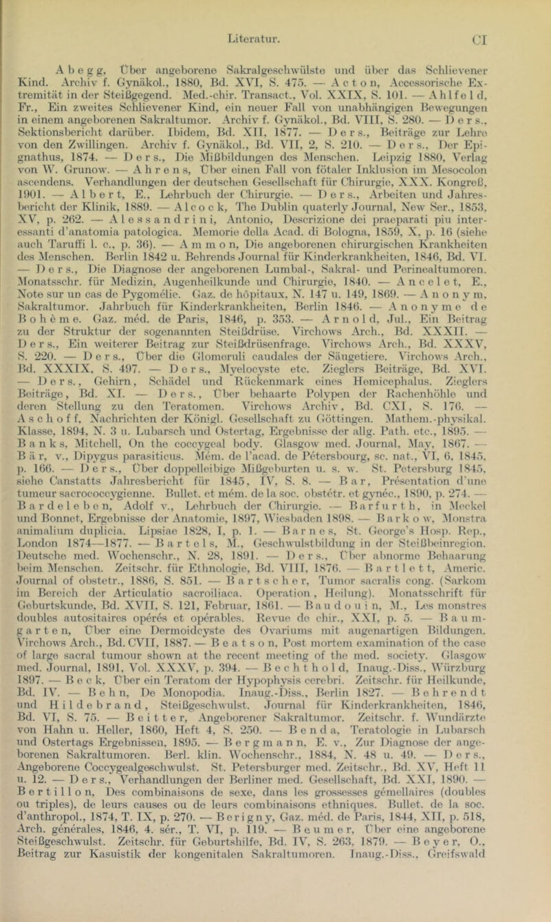 A b e g g. Über angeborene Sakralgesclnvülste und über das Schlievener Kind. Archiv b Gynäkol., 1880, Bd. XVI, S. 475. — A c t o n, Acce.ssorisclie Ex- tremität in der Steißgegend. ^led.-chir. Transact., Vol. XXIX, S. 101. — Ahlfe 1 d. Fr., Ein zweites Schlievener Kind, ein neuer Fall von unabhängigen Bewegungen in einem angeborenen Sakraltumor. Archiv f. Gjmäkol., Bd. VIII, S. 280. — Der s., Sektionsbericht darüber. Ibidem, Bd. XII, 1877. — Ders., Beiträge zur Lehre von den Zwillingen. Archiv f. Gynäkol., Bd. VH, 2, S. 210. — Ders., Der Epi- gnathus, 1874. — Ders., Die Mißbildungen des i\Ien.schen. Ltüpzig 1880, Verlag von W. Grunow. — A h r e n s. Über einen Fall von fötaler Inklusion im Me.socolon j ascendens. Verhandlungen der deutschen Gesellschaft für Chirurgie, XXX. Kongreß, 1901. — Albert, E., Lehrbuch der Chirurgie. — Ders., Arbeiten und Jahres- Ixu’icht der Klinik. 1889. — Alcoek, The Dublin quaterly Journal, New Ser., 1858, XV', p. 202. — A l e s s a n d r i n i, Antonio, De.scrizione dei praeparati piu inter- j essanti d’anatomia patologica. Memorie della Acad. di Bologna, 1859, X, p. 10 (siehe I auch Taruffi 1. c., p. 80). — A m ni o n, Die angeborenen chirurgischen Krankheiten des ^lenschen. Bcu lin 1842 u. Bchrends Journal für Kinderkrankheiten, 1840, Bd. VI. — Ders., Die Diagnose der angeborenen Lumbal-, Sakral- und Perinealtumoren. Monatsschr. für Medizin, Augenheilkunde und Chirurgie, 1840. — A n c e 1 e t, E., X'ote sur un cas de Pygomelie. Gaz. de höpitaux, N. 147 u. 149, 1809. — A n o n y m, Sakraltumor. Jahrbuch für Kinderkrankheiten, Berlin 1840. — Anonyme de B o h e m e. Gaz. med. de Paris, 1840, p. 353. — A r n o 1 d, Jul., Ein Beitrag zu der Struktur der sogenannten Steißdrüse. Virchows Arch., Bd. XXXII. — Ders., Ein weiterer Beitrag zur Steißdrü.senfrage. Virchows Arch., Bd. XXXV^, S. 220. — Ders., über die (Uomeruli caudales der Säugetiere. V'irehows Arch., Bd. XXXIX, S. 497. — Ders., 5Iyeloeyste etc. Zieglers Beiträge, Bd. XVT. — Ders., Gehirn, Schädel und Bückenmark eines Heniicephalus. Zieglers Beiträge, Bd. XL — Ders., Über behaarte Polypen der Rachenhöhle und deren Stellung zu den Teratomen. Virchows Archiv, Bd. CXI, 8. 170. — A s c h o f f, Nachrichten der Königl. Ge.sellschaft zu Göttingen. Vlathem.-physikal. Klasse, 1894, N. 8 u. Lubarsch und Ostertag, Ergebnisse der allg. Path. etc., 1895. — Banks, Mitchell, On the coccygeal body. Glasgow med. Journal, May, 1807. — Bär, v., Dipygus parasiticus. 5lem. de l’acad. de Petersbourg, .sc. nat., VI. 0, 1845, ]). 100. — Ders., über dopi>elleibige Mißgeburten u. s. w. St. Petersburg 1845, siehe Canstatts Jahresbericht für 1845, IV', S. 8. — Bar, Presentation d'une tumeur sacrococcygienne. Bullet, et m^m. de la soc. obstetr. et gynec., 1890, p. 274. — B a r d e 1 e b o n, Adolf v., T.,ehrbuch der Chirurgie. — Barfurth, in Meckel und Bonnet, Ergebnisse der Anatomie, 1897, Wiesbaden 1898. — Bark o w, Monstra animalium duplicia. Lipsiae 1828, 1, p. 1. — Barnes, St. George’s Ilosp. Bep., London 1874—1877. — Bartels, M., Geschwulstbildung in der Steißbeinregion. Deutsche med. VV’ochcnschr., N. 28, 1891. — Ders., Über abnorme Behaarung beim Memschen. Zeitschr. für Ethnologie, Bd. VI11, 1870. — B a r t 1 e 11, Americ. Journal of obstetr., 1880, S. 851. — B a r t s c h e r, Tumor sacralis cong. (Sarkom im Bereich der Articulatio sacroiliaca. Operation, Heilung). Monatsschrift für Geburtskunde, Bd. XV'II, S. 121, Februar, 1801. — Bau do u i n, M.. Les monstres doubles autositaires operes et operables. Revue do chir., XXT, p. 5. — Baum- garten, Über eine Dermoidcyste des Ovariums mit augenartigen Bildungen. Virchows Arch., Bd. CVII, 1887. — B e a t s o n, Post mortem examination of the ca.se of largo sacral tumour shown at the recent meeting of the mod. society. Glasgow med. Journal, 1891, Vol. XXXV, p. 894. — B e c h t h o 1 d, Inaug.-Diss., VVürzburg 1897. — Beek, Über ein Teratom der Hypophysis cerebri. Zeitschr. für Heilkunde, Bd. I\'. — B e h n. De Monopodia. Inaug.-Diss., Berlin 1827. — Behrendt und Hildobrand, Steißge.schwulst. Journal für Kinderkrankheiten, 1840, Bd. VI, S. 75. — B e i t t e r. Angeborener Sakraltumor. Zeitschr. f. Wundärzte von Hahn u. Heller, 1800, Heft 4, S. 250. — Bend a, Teratologie in Lubarsch und Ostertags Ergebni.s.sen. 1895. — Bergmann, E. v.. Zur Diagnose der ange- borenen Sakraltumoren. Berl. klin. Wochenschr., 1884, N. 48 u. 49. — Ders., Angeborene Coccygealgofichwulst. St. Petoi-sburger med. Zeitsehr., Bd. XV’, Heft 11 u. 12. — Ders., V^erhandlungen der Berliner med. Gesellschaft, Bd. XXI, 1890. — B e r t i 11 o n. Des combinaisons de sexe, dans les gros-sesses gemellaires (doubles ou triples), de leurs eauses ou de leurs combinaisons ethniques. Bullet, de la soc. d’anthropol., 1874, T. IX, p. 270. — Berigny, Gaz. mwl. de Paris, 1844, XTI, ]). 518, Arch. generales, 1840, 4. ser., T. VI, p. 119. — Beniner, Über eine angeborene SteißgescliWulst. Zeitsclu’. für Geburtshilfe, Bd. IV’, S. 208, 1879. — Beyer, 0., Beitrag zur Kasuistik der kongenitalen Sakraltumoren. Inaug.-Diss., Greifswald