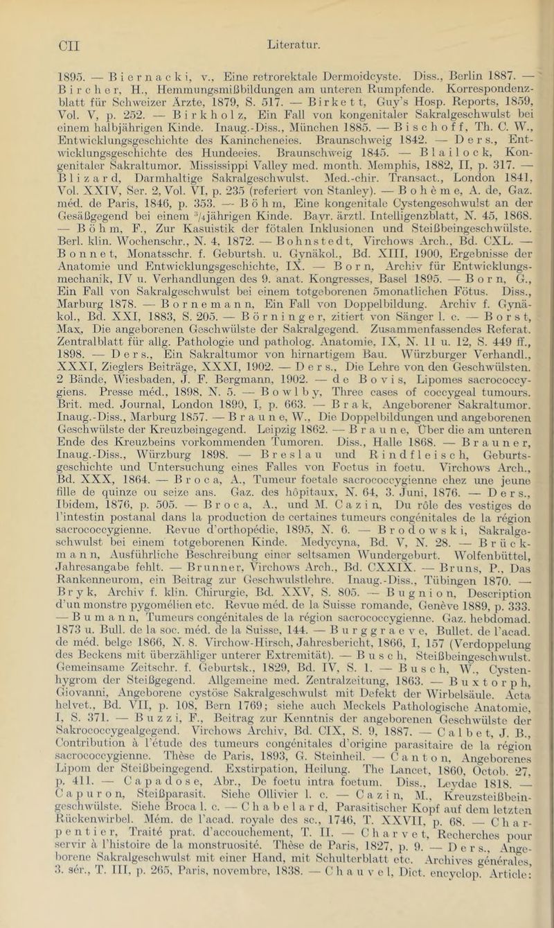 1S95. — Licrnacki, v.. Eine retrorektale Dermoidcyste. Diss., Berlin 1887. — B i 1' c li e r, H., Ii[emmung.smißbildungen am unteren Rumpfende. Korrespondenz- blatt für Schweizer Arzte, 1879, S. 517. — Birkett, Guy’s Hosp. Reports, 1859, Vol. V, j). 252. — B i r k h 0 1 z. Ein Fall von kongenitaler Sakr-algeschwulst bei einem halbjährigen Kinde. Inaug.-Di.ss., München 1885. — B i s c h o f f, Th. C. W., Entwicklungsgeschichte des Kanincheneies. Braunschweig 1842. — Uers., Ent- wicklungsgeschichte des Hundeeies. Braunschweig 1845. — B 1 a i 1 o c k. Kon- genitaler Sakraltumor. Mississippi Valley med. month. .Memphis, 1882, II, p. 317. — B 1 i z a r d, Darmhaltige Sakralgeschwulst. IMed.-chir. Transact., London 1841, Vol. XXIV, Ser. 2, Vol. VI, p. 235 (referiert von Stanley). — B o h e ni e, A. de, Gaz. med. de Paris, 1846, p. 353. — B ö h m. Eine kongenitale Cystengeschwulst an der Gesäßgegend bei einem -‘^jährigen Kinde. Bayr. ärztl. Intelligenzblatt, X. 45, 1868. — B ö h m, F., Zur Kasuistik der fötalen Inklusionen und Steißbeingeschwiilste. Beil. klin. Wochenschr., X. 4, 1872. — Bohnstedt, Virchows .\rch., Bd. CXL. — B o n n e t, Monatsschr. f. Geburtsh. u. Gynäkol., Bd. XIII, 1900, Ergebnisse der .Anatomie und Entwicklungsgeschichte, IX. — Born, .Archiv für Entwicklungs- mechanik, IV u. Verhandlungen des 9. anat. Kongresses, Basel 1895. — Born, G., Ein Fall von Sakralgeschwulst bei einem totgeborenen 5monatlichen Fötus. Diss., .Marburg 1878. — B o r n e m a n n. Ein Fall von Dojipelbildung. .Archiv f. Gynä- kol., Bd. XXI, 1883, S. 205. — B ö r n i n g e r, zitiert von Sänger 1. c. — Borst, Alax, Die angeborenen Geschwülste der Sakralgegend. Zusammenfassende.s Referat. Zentralblatt für allg. Pathologie und patholog. .Anatomie, IX, X. 11 u. 12, S. 449 ff., 1898. — D e r s.. Ein Sakraltumor von hirnartigem Bau. Würzburger Verhandh, XXXI, Zieglei’s Beiträge, XXXI, 1902. — Der s.. Die Lehre von den GeschwäUsten. 2 Bände, Wiesbaden, J. F. Bergmann, 1902. — de Bovis, Lipomes sacrococcy- giens. Presse med., 1898, X. 5. — Bo w 1 b y, Three cases of coccygeal tumours. Brit. med. Journal, London 1890, I, p. 663. — B r a k, .Angeborener Sakraltumor. Inaug.-Diss., Marburg 1857. — Braun e, W., Die Doppelbildungen rmd angeborenen Geschwülste der Kreuzbeingegend. Leijizig 1862. — B r a u n e, Über die am unteren Ende des Kreuzbeins vorkommenden Tumoren. Diss., Halle 1868. — Brauner, Inaug.-Diss., Würzburg 1898. — Breslau und Rindfleisch, Geburts- gcschichte imd Untersuchung eines Falles von Foetus in foetu. Alrchows Arch., Bd. XXX, 1864. — B r o c a, -A., Tumeur foetale sacrococcygienne chez une jeuno ülle de quinze ou seize ans. Gaz. des höpitaux, X. 64, 3. Juni, 1876. — Der s.. Ibidem, 1876, p. 505. — B r o c a, .A., und M. C a z i n. Du röle des vestiges de l’intestin postanal dans la production de certaines tumeurs congenitales de la region sacrococcygienne. Revue d’orthopedie, 1895, X. 6. — Brodowski, Sakralge- schwmlst bei einem totgeborenen Kinde. Aledycyna, Bd. Y, X. 28. — B r ü c k- m a n n, .Ausführliche Beschreibung einer seltsamen Wundergeburt. Wolfenbüttel, Jahresangabe fehlt. — Brunner, Ahrchow^s .Arch., Bd. CXXIX. — Bruns, P., Das Rankenneurotn, ein Beitrag zur Geschwulstlehre. Inaug.-Diss., Tübingen 1870. —• Bryk, Archiv f. klin. Chirurgie, Bd. X.XV, S. 805. — B u g n i o n, Description d’un monstre ])ygomelien etc. Revue med. de la Suisse romande, Geneve 1889, p. 333. — B u m a n n, Tumeurs congenitales de la region sacrococcygienne. Gaz. hebdomad. 1873 u. Bull, de la soc. med. de la Suisse, 144. — B u r g g r a e v e. Bullet, de Pacad. de med. beige 1866, X. 8. Virchow-Hirsch, Jahresbericht, 1866, I, 157 (Verdoppelung des Beckens mit überzähliger unterer Extremität). —Buse h, Steißbeingeschwulst. Gemeinsame Zeitschr. f. Geburtsk., 1829, Bd. IV, S. 1. — Busch, W., Cysten- hygrom der Steißgegend. .Allgemeine med. Zentralzeitung, 1863. — B u x t o r p h, Giovanni, .Angeborene cystöse Sakralgeschwulst mit Defekt der Wirbelsäule. .Acta helvet., Bd. ATI, p. 108, Bern 1769; siehe auch Aleckels Pathologische .Anatomie, 1, S. 371. — B u z z i, F., Beitrag zur Kenntnis der angeborenen Geschw'ülste der Sakrococcygealgegend. Ahrchow^s .Archiv, Bd. CIX, S. 9, 1887. — C a 1 b e t, J. B., Contribution ä l’etude des tumeurs congenitales d’origine parasitairc de la region .sacrococcygienne. These de Paris, 1893, G. Steinheil. — C a n t o n. .Ammborenes Lipom der Steißbeingegend. Exstirpation, Heilung. 'Phe Lancet, 1860, üetob. 27, p, 411. — Capadose, .Abr., De foetu intra foetum. Diss.. Levdae 1818. — C a j) u r o n, Steißparasit. Siehe Ollivier 1. c. — C a z i n, .Al., Kreuzsteißbein- geschwülste. Siehe Broca 1. c. — C h a b o 1 a r d. Parasitischer Kopf auf dem letzten Rückenwirbel. Mein, de Pacad. royale des sc., 1746, T. .X.XATl. p. 68. Char- ])entier, Traite prat. d’accouchement, '1'. 11. — Charvet, Recherches pour servil' ä Phistoire de la monstruosite. These de Paris, 1827. p. 9. 1) c r s., .Ange- borene Sakralgescluvulst mit einer Hand, mit Schulterblatt etc. .Archives günerales,