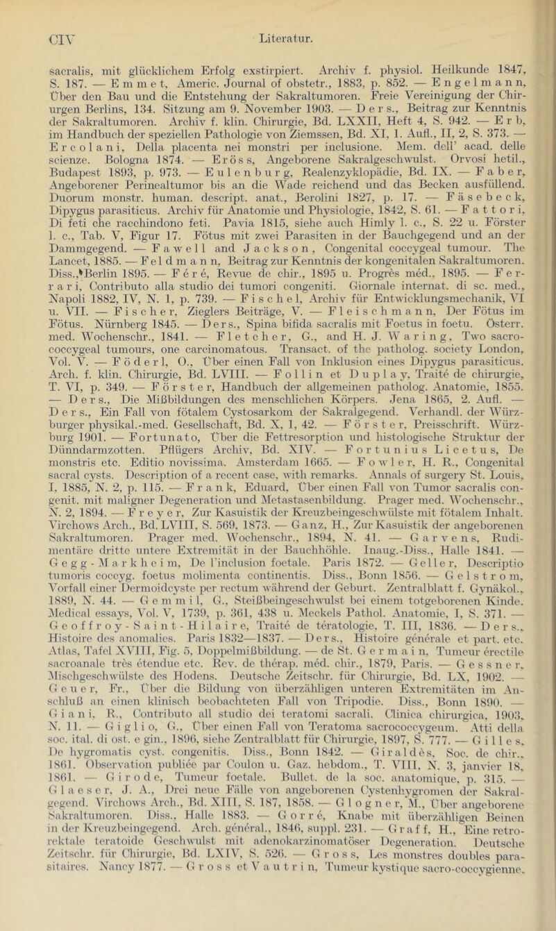 sacralis, mit glücklichem Erfolg exstirpiert. Archiv f. physiol. Heilkiinde 1847, S. 187. — E m m e t, Americ. Journal of obstetr., 1883, p. 852. — E n g e 1 m a n n. Über den Bau und die Entstehung der Saki-altumoren. Freie Vereinigung der Chir- urgen Berlins, 134. Sitzung am 9. November 1903. — D e r s., Beitrag zur Kenntnis der Sakraltumoren. Archiv f. klin. Chirurgie, Bd. LXXII, Heft 4, S. 942. — Erb, im Handbuch der speziellen Pathologie von Ziemssen, Bd. XI, 1. Auf!., II, 2, S. 373. — Ercolani, Deila placenta nei monstri per inclusione. Mein, dell’ acad. delle scienze. Bologna 1874. — Eröss, Angeborene Sakralgesclivmlst. Orvosi hetil., Budapest 1893, p. 973. — E u 1 e n b u r g, Realenzyklopädie, Bd. IX. — F a b e r. Angeborener Perinealtumor bis an die Wade reichend und das Becken ausfüllend. Duorum monstr. human, descript. anat., Berolini 1827, p. 17. — F ä s e b e c k, Dipygus parasiticus. Archiv für Anatomie und Physiologie, 1842, S. 61. — F a 11 o r i, Di feti che racchindono feti. Pavia 1815, siehe auch Himly 1. c., S. 22 u. Förster 1. c., Tab. V, Figur 17. Fötus mit zwei Parasiten in der Bauchgegend und an der Dammgegend. — F a av e 11 and Jackson, Congenital coccygeal tumour. The Lancet, 1885. — F e 1 d ni a n n, Beitrag zur Kenntnis der kongenitalen Sakraltumoren. Diss.,'Berlin 1895. — F e r e, Revue de chir., 1895 u. Progres med., 1895. — Fer- rari, Contributo alla studio dei tumori congeniti. Gioi’nale internat. di sc. med., Napoli 1882, IV, N. 1, p. 739. — F i s c h e 1, Archiv für Entwicklungsmechanik, VI u. VII. — Fischer, Zieglers Beiträge, V. — F 1 e i s c h m a n n, Der Fötus im Fötus. Nürnberg 1845. — Ders., Sjjina bifida sacralis mit Foetus in foetu. österr. med. Wochenschr., 1841. — Fl et eher, G., and H. J. Waring, Two sacro- coccygeal tumours, one carcinomatous. Transact. of the patholog. society London, Vol. V. — F ö d e r 1, O., Uber einen Fall von Inklusion eines Dij^ygus parasiticus. Arch. f. klin. Chirurgie, Bd. LVIII. — F o 11 i n et D u p 1 a y, Tratte de Chirurgie, T. VI, p. 349. — Förster, Handbuch der allgemeinen patholog. Anatomie, 1855. — Ders., Die Mißbildungen des menschlichen Körpers. Jena 1865, 2. Aufl. — Der s.. Ein Fall von fötalem Cystosarkoin der Sakralgegend. Verhandl. der Würz- burger physikal.-med. Gesellschaft, Bd. X, 1, 42. — Förster, Preisschrift. Würz- burg 1901. — Fortunato, Über die Fettresorption und histologische Struktur der Dünndarmzotten. Pflügers Archiv, Bd. XIV. — F o r t u n i u s L i c e t u s. De monstris etc. Editio novissima. Amsterdam 1665. — F o av 1 e r, H. R., Congenital sacral cysts. Dcscription of a recent case, AAÜth remarks. Annals of surgery St. Louis, I, 1885, N. 2, p. 115. F r a n k, Eduard, Über einen Fall von Tumor sacralis con- genit. mit maligner Degeneration und Äletastasenbildung. Prager med. Wochenschr., N. 2, 1894. — F r e y e r. Zur Kasuistik der KreuzbeingescliAvülste mit fötalem Inhalt. VirchoAvs Arch., Bd. LVIII, S. 569, 1873. — Ganz, H., Zur Kasuistik der angeborenen Sakraltumoren. Prager med. Wochenschr., 1894, N. 41. — G a r a'’e n s. Rudi- mentäre dritte untere Extremität in der Bauchhöhle. Inaug.-Diss., Halle 1841. — G e g g - M a r k h e i m, De l’inclusion foetale. Paris 1872. — Geller, DescrijAio tumoris coccyg. foetus molimenta continentis. Diss., Bonn 1856. — G e 1 s t r o m, Vorfall einer Dermoidcyste per rectum Avälu’end der Geburt. Zentralblatt f. Gynäkol., 1889, N. 44. — G e m m i 1, G., SteißbeingescliAA-ulst bei einem totgeborenen Kinde. Medical essays, Vol. V, 1739, p. 361, 438 u. Meckels Pathol. Anatomie, I, S. 371. — G e o f f r o y - S a i n t - H i 1 a i r e, Traite de teratologie, T. III, 1836. — Der s.. Histoire des anomalies. Paris 1832—1837. — Ders., Histoire generale et part. etc. Atlas, Tafel XVIII, Fig. 5, Doppelmißbildung. — de St. Ger m a i n, Tumeur erectile sacroanale tres etendue etc. Rca^ de therap. med. chir., 1879, Paris. — G e s s n e r., IMischgeschAvülste des Hodens. Deutsche Zeitschr. für Chirurgie, Bd. LX, 1902. — G e u e r. Fr., XH)er die Bildung Aon überzähligen unteren Extremitäten im An- schluß an einen klinisch beobachteten Fall A^on Tripodie. Diss., Bonn 1890. — G i a n i. R., Contributo all studio dei teratomi sacrali. tlinica chirurgica, 1903, N. 11. — G i g 1 i o, G., Über einen Fall A’^on Teratoma sacrococeygeum. Atti della soc. ital. di ost . e gin., 1896, siehe Zentralblatt für Chirurgie, 1897, S. 777. — Gilles, De hygromatis cyst. congenitis. Diss., Bonn 1842. — Giraldes. Soc. de chir.. 1861. ObserAution publice par Coulon u. Gaz. hebdom., T. VUl, N. 3, jam'ier 18, 1861. — Girode, Tumeur foetale. Bullet, de la soc. anatomique, p. 315. 1 a e s e r, J. A., Drei neue Fälle A'on angeborenen Cystenhygromen der Sakral- gegend. VirchoAvs Arch., Bd. Xlll, S. 187, 1858. — G 1 o g n e r, Al., Über angeborene Sakraltumoren. Diss., Halle 1883. — G o r r e, Knabe mit überzähligen Beinen in der Kreuzbeingegend. Arch. gtuKu-al., 1846, su})pl. 231. — G r af f, H., Eine retro- rektale teratoide GeseliAvulst mit adenokarzinomatöser Degeneration. Deutsche Zeitschr. für Chirurgie, lld. LXIV, S. 526. — Gross, Les monstres doubles para- sitaires. Nancy 1877. — (! r o s s et V a u t r i n, 4'umeur kystique saero-coccygienne.