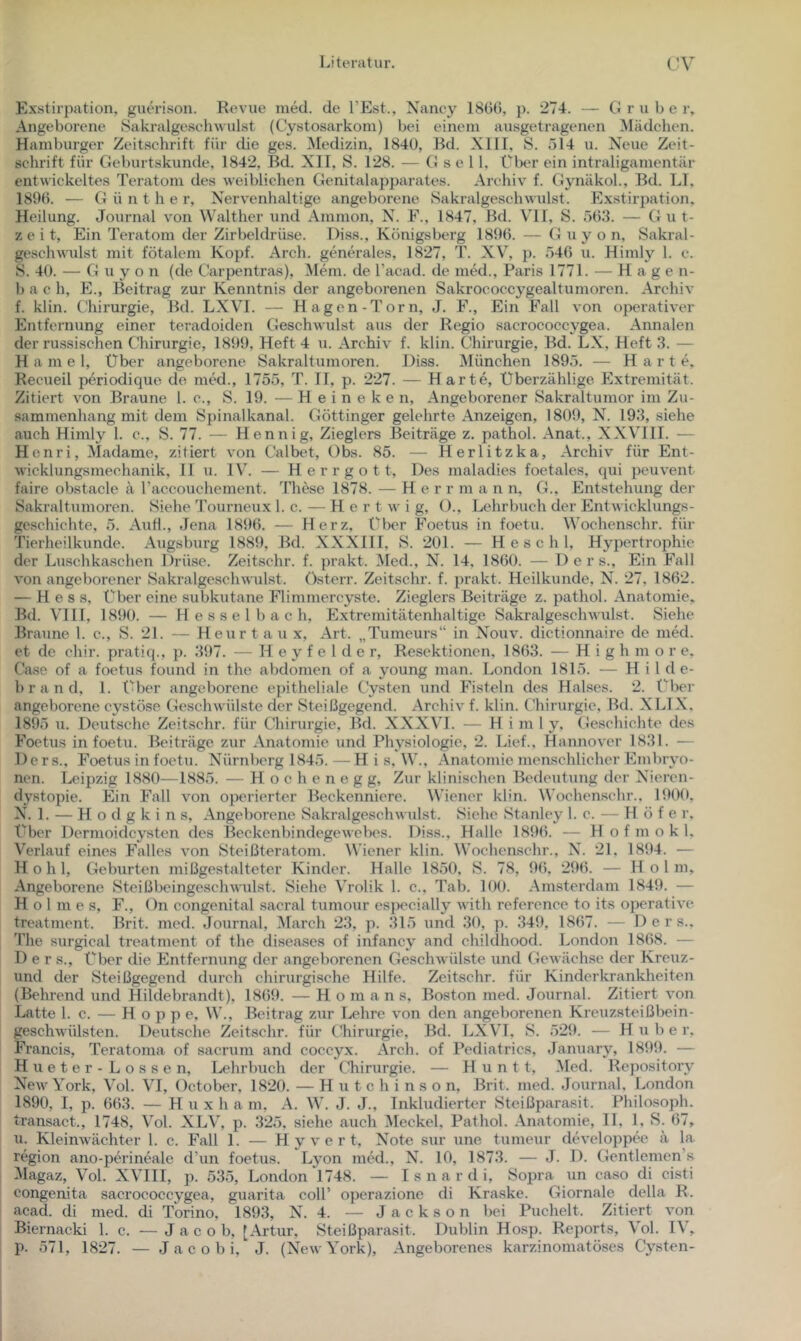 Exstirpation, giun-ison. Revue Jiied. de l’Est., Nancy 1800, p. 274. — CJ r u b e r. Angeborene Sakralgeschuulst (Cystosarkom) bei einem ausgetragenen ^Mädchen. Hamburger Zeit.schrift für die ges. Medizin, 1840, Bd. XIII, S. 014 u. Neue Zeit- schrift für Geburtskunde, 1842, Bd. XII, S. 128. — G s e 11, Über ein intraligamentär entwickeltes Teratom des weiblichen Genitalapparates. Archiv f. Gynäkol., Bd. LI, 1890. — G ü n t h e r, Nervenhaltige angeborene Sakralgeschwulst. Exstirpation. Heilung. Journal von Walther und Ammon, N. F., 1847, Bd. VH, S. 50.3. — Gut- zeit, Ein Teratom der Zirbeldrüse. Diss., Königsberg 1890. — G u y o n, Sakral- geschwulst mit fötalem Kopf. Arch. generales, 1827, T. XV, p. .740 u. Himly 1. c. S. 40. — G u y o n (de Carpentras), ^lem. de l’acad. de med., Paris 1771. — Hagen- b a c h, E., Beitrag zur Kenntnis der angeborenen Sakrococcygealtumoren. Archiv f. klin. Chirurgie, Bd. LXVI. — Hagen-Torn, J. F., Ein Fall von operativer Entfernung einer teradoiden Geschwulst aus der Regio sacrococcygea. Annalen der russischen C'hirurgie, 1899, Heft 4 u. Archiv f. klin. Chirurgie, Bd. LX, Heft 3. — H a m e 1, Über angeborene Sakraltumoren. Diss. München 1895. — Harte. Recueil periodique de med., 1755, T. 11, p. 227. — Harte, Überzählige Extremität. Zitiert von Braune 1. c., S. 19. — H e i n e k e n. Angeborener Sakraltumor im Zu- sammenhang mit dem Spinalkanal. Göttinger gelehrte Anzeigen, 1809, N. 193, siehe auch Himly 1. c., S. 77. — Hennig, Zieglers Beiträge z. pathol. Anat., XXVIII. — Henri, Madame, zitiert von Calbet, Obs. 85. — Herlitzka, Archiv für Ent- wicklungsmechanik, II u. IV. — Herrgott, Des maladies foetales, qui peuvent faire obstacle ä raccouchement. These 1878. — H e r r m a n n, G., Entstehung der Sakraltumoren. Siehe Tourneux 1. c. —- H e r t w i g, ()., Lehrbuch der Entwicklungs- geschichte, 5. Aiifl., Jena 1890. — Herz, Über Foetus in foetu. Wochenschr. für Tierheilkunde. Augsburg 1889, Bd. XXXIII, B. 201. — H e s c h 1, Hypertrophie der Luschkaschen Drüse. Zeitschr. f. prakt. 5Ied., N. 14. 1800. — D e r s.. Ein Fall von angeborener Sakralgeschwulst. Osterr. Zeitschr. f. prakt. Heilkunde, N^. 27, 1802. — Hess, Über eine subkutane Flimmercyste. Zieglers Beiträge z. pathol. Anatomie. Bd. VHI, 1890. — Hesselbach, Extremitätenhaltige Sakralgeschwulst. Siehe Braune 1. c., S. 21. — Heurtaux, Art. „Tumeurs“ in Nouv. dictionnaire de niM. et de chir. pratiq., p. 397. — H e y f e 1 d e r, Resektionen, 1803. — High m o r e, Case of a foetus found in the abdomen of a young man. London 1815. — Hilde- brand, 1. über angeborene ejütheliale Cysten und Fisteln des Halses. 2. Über angeborene cystöse Geschwülste der Steißgegend. Archiv f. klin. Chirurgie, Bd. XLTX. 1895 u. Deutsche Zeitschr. für Chirurgie, Bd. XXXVI. — Himly, Geschichte des Foetus in foetu. Beiträge zur Anatomie und Physiologie, 2. Lief.. Hannover 1831. — Der s., Foetus in foetu. Nürnberg 1845. — H i s, W., Anatomie menschlicher Embryo- nen. Leipzig 1880-—1885. — Hochenegg, Zur klinischen Bedeutung der Nieren- dystopie. Ein Fall von operierter Beckenniere. Wiener klin. Wochen.schr.. 1900, N. ]. — H o d g k i n s. Angeborene Sakralgeschwulst. Siehe Stanley 1. c. — Höfe r. f^ber Dermoidcysten des Beckenbindegewebes. Diss., Halle 1890. — H o f m o k 1. Verlauf eines Falles von Steißteratom. Wiener klin. Wochenschr., N. 21, 1894. — Hohl, Geburten mißgestalteter Kinder. Halle 1850, S. 78, 90, 290. — Hol m. Angeborene Steißbeingeschwulst. Siehe Vrolik 1. c., Tab. 100. Amsterdam 1849. — Holmes, F., ()n congenital sacral tumour especially with reference to its operative treatment. Brit. med. Journal, March 23, p. 315 und 30, p. 349, 1807. — D e r s.. The surgical treatment of the diseases of infancy and childhood. London 1808. — D e r s.. Über die Entfernung der angeborenen Geschwülste und Gewächse der Kreuz- und der Steißgegend durch chirurgische Hilfe. Zeitschr. für Kinderkrankheiten (Behrend und Hildebrandt), 1809. — H o m a n s, Boston med. Journal. Zitiert von Latte 1. c. — Hoppe, W., Beitrag zur I.,ehre von den angeborenen Kreuzsteißbein- geschwülsten. Deutsche Zeitschr. für Chirurgie, Bd. LXVL S. 529. — Huber, Francis, Teratoma of sacrum and coccyx. Arch. of Pediatrics, January, 1899. — Hueter-Lossen, Lehrbuch der Chirurgie. — H u n 11, Med. Repository New York, Vol. VI, Getober, 1820. — Hutchinson, Brit. med. Journal, London 1890, I, p. 003. — H u X h a m, A. W. J. J., Inkludierter Steißparasit. Philosoph, transact., 1748, Vol. XLV, p. 325, siehe auch 5Ieckel, Pathol. Anatomie, 11, 1, S. 07, u. Kleinwächter 1. c. Fall 1. — H y v e r t, N^ote sur une tumeur developpee ä la. region ano-perineale d’un foetus. Lyon med., N. 10, 1873. — J. D. Gentlemen’s Magaz, Vol. XVHI, p. 535, London 1748. — I s n a r d i. Sopra un caso di cisti congenita sacrococcygea, guarita coli’ operazionc di Kraske. Giornale della R. acad. di med. di Torino, 1893, X. 4. — Jackson bei Puchelt. Zitiert von Biernacki 1. c. — Jacob, [Artur, Steißparasit. Dublin Ho.sp. Reports, \ol. 1\,