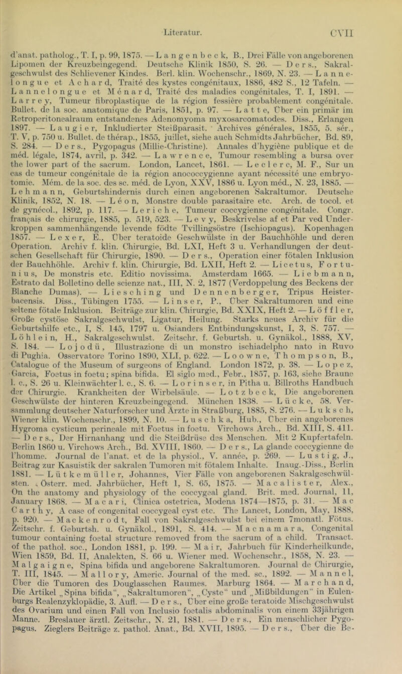 d'aiiat. patholog., T. [, p. 99, I87ö. — L a n g e n b e c k, IL, Drei Fälle von angeborenen Lipomen der Kreuzbeingegend. Deutsche Klinik 1850, S. 'iO. — D e r s., Sakral- geschwulst des Schlievener Kindes. Herl. klin. Wochenschr., 1809, N. 23. — Lanne- 1 o n g u e et A c h a r d, Traite des kystes congenitaux, 1880, 482 S., 12 Tafeln. — Lannelongue et M e n a r d, Traite des maladies congenitales, T. 1, 1891. — L a r r e y, Tumeur Hbroplastique de la region fessiere probableinent congenitale. Bullet, de la soc. anatomique de Paris, 1851, p. 97. — Latte, Über ein primär im Retroperitonealraum entstandenes Adenomyoma myxosarcomatodes. Diss., Erlangen 1897. — L a u g i e r. Inkludierter Steißparasit. Archives generales, 1855, 5. ser., T. V, p. 750 u. Bullet, de therap., 1855, juillet, siehe auch Schmidts Jahrbücher, Bd. 89, S. 284. — 1) e r s., Pygopagus (Millie-Chri.stine). Annales d’hygiene publique et de med. legale, 1874, avril, p. 342. — Lawrence, Tumour resembling a bursa over the lower part of the sacrum. London, Lancet, 1801. — L e c 1 e r c, M. F., Sur un cas de tumeur congenitale de la region anococcygienne ayant necessite une embryo- tomie. Mein, de la soc. des sc. med. de Lyon, XXV, 1880 u. Lyon med., X. 23, 1885. — L e h m a n n, Geburtshindernis durch einen angeborenen Sakraltunior. Deutsche Klinik, 1852, N. 18. — Leon, Monstre double parasitaire etc. Arch. de tocol. et de gynecol., 1892, p. 117. — L e r i c h e, Tumeur coccygienne congenitale. Congr. {ran(,ais de Chirurgie, 1885, p. 519, 523. — L e v y, Beskrivelse af et Par ved Under- kroppen sammenhängende levende födte Tvillingsöstre (Ischiopagus). Kopenhagen 1857. — L e X e r, E., Über teratoide Geschwülste in der Bauchhöhle und deinen Operation. Archiv f. klin. (.'hirurgie, Bd. LXI, Heft 3 u. Verhandlungen der deut- .schen Gesellschaft für t'hirurgie, 1890. — D e r s., Oiieration einer fötalen Inklusion der Bauchhöhle. Archiv f. klin. Chirurgie, Bd. LXII, Heft 2. — Licetus, F or tu- n i u s, Do monstris etc. Editio novissima. Amsterdam 1005. — L i e b m a n n, Estrato dal Bolletino delle scienze nat., III, X. 2, 1877 (Verdoppelung des Beckens der Blanche Dumas). — Liese hing und Dennenberger, Tripus Heister- bacensis. Diss., Tübingen 1755. — L i n s e r, P., Über Sakraltumoren und eine seltene fötale Inklusion. Beiträge zur klin. Chirurgie, Bd. XXIX, Heft 2. — Löffler. Große cystöse Sakralgeschwulst, Ligatur, Heilung. Starks neues Archiv für die Geburtshilfe etc., I, S. 145, 1797 u. Oslanders Entbindungskunst, 1, 3, S. 757. — L ö h 1 e i n, H., Sakralgeschwulst. Zeitschr. f. Geburtsh. u. Gynäkol., 1888, XV'. S. 184. — L o j 0 d ü , Illustrazione di un monstro ischiadelpho nato in Ruvo di Pughia. Osservatore Torino 1890, XLI, p. 022. — L o o w n e. T h o m p s o n. B., Catalogue of the .Museum of surgeons of England. London 1872, p. 38. — Lope z, Garcia, Foetus in foetu; spina bifida. El siglo med., F'ebr., 1857, p. 103. siehe Braune 1. c., S. 20 u. Kleinwächter 1. c., S. 0. — L o r i n s e r, in Pitha u. Billroths Handbuch der Chirurgie. Krankheiten der Wirbelsäule. — Lotzbeck, Die angeborenen Geschwülste der hinteren Kreuzbeingegend. .München 1838. — Lücke, 58. V^er- sammlung deutscher Xaturforscher und .\rzte in Straßburg, 1885, S. 270. — L u k s c h, Wiener klin. VV'ocheaschr., 1899, X. 10. — L u s c h k a, Hub., Über ein angeborenes Hygroma cysticum perineale mit Foetus in foetu. V'irchows Arch., Bd. Xlll, S. 411. — Ders., Der Hirnanhang und die Steißdrüse des Menschen. Mit 2 Kupfertafeln. Berlin 1800 u. Virchows .\rch., Bd. XV'IIL 1800. — Der s., La glande coccygienne de Phomme. Journal de l’anat. et de la physiol., V'. annee, p. 209. — Lustig, J., Beitrag zur Kasuistik der sakralen Tumoren mit fötalem Inhalte. Inaug.-Diss., Berlin 1881. — L ü t k e m ü 1 1 e r, Johannes, V'icr Fälle von angeborenen Sakralgeschwül- sten. , ö.sterr. med. Jahrbücher, Heft 1, S. 05, 1875. — M a c a l i s t e r, Alex., Dn the anatomy and physiology of the coccygeal gland. Brit. med. Journal, 11, January 1808. — M a c a r i, Clinica ostetrica, .Modena 1874—1875, p. 31. — Mac C a r t h y, A case of congenital coccygeal cyst etc. The Lancet, London. May. 1888, p. 920. — .Mackenrodt, Fall von Sakralge.schwillst bei einem 7monatl. Fötus. Zeitschr. f. Geburtsh. u. Gynäkol., 1891, S. 414. — M a c n a m a r a. Congenital tumour containing foetal structure removed from the sacrum of a child. Transact. of the pathol. soc., London 1881, p. 199. — M a i r, Jahrbuch für Kinderheilkunde, Wien 1859, Bd. II, .\nalekten, S. 00 u. Wiener med. W'ochenschr., 1858, X. 23. — -M a 1 g a i g n e, Spina bifida und angeborene Sakraltumoren. Journal de Chirurgie, T. III, 1845. — .M a 11 o r y, Americ. Journal of the med. se., 1892. — M a n n e 1, Über die Tumoren des Douglasschen Raumes. Marburg 1804. — M a r c h a n d. Die Artikel „Spina bifida“, „Sakraltumoren. „Cyste“ und „Mißbildungen in Eulen- burgs Realenzyklopädie, 3. Auli. — Der s.. Über eine große teratoide .Mischgeschwulst des Üvarium und einen Fall von Inclusio foetalis abdominalis von einem 33jährigen Manne. Breslauer ärztl. Zeitschr., X. 21, 1881. — Ders., Ein menschlicher Pygo- pagus. Zieglers Beiträge z. pathol. Anat., Bd. XVTI, 1895. — De r s.. Über die Be-