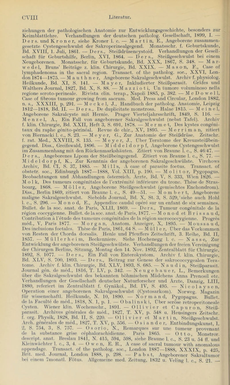 Ziehungen der pathologisclien Anatomie zur Entwicklungsgeschichte, besonders zur Keimblattlehre. Verhandhuigen der deutschen patholog. Gesellschaft, 1899, I. — 1) e r s. und K r o n e r, siehe Kroner 1. c. — Marti n, E., Angeborene zusammen- gesetzte C-ystengeschwulst der Sakroperinealgegend. iNIonatsschr. f. Geburtskunde, Bd. XVITI, 1. Juli, 18G1. — Ders., Steißdrüsencystoid. Verhandlungen der Gesell- schaft für Geburtshilfe, Berlin, XVI, 1864. — Der s., Steißgeschwulst bei einem Neugeborenen. Monatsschr. für Geburtskunde, Bd. XXX, 1867, S. 348. — iNI a r- wedel, Bruns’ Beiträge z. klin. Chirurgie, Bd. XXIX. — M a s o n, F., Gase of lymphadenoma in the sacral region. Transaet. of tho patholog. soc., XXVI, Lon- don 1874—1875. — M a u t h n e r. Angeborene SakralgeseliAvulst. Archiv f. physiolog. Heilkunde, Bd. XI, S. 141. — Mayer, Inkludierter Steißparasit. Gräfes und Walthers Journal, 1827, Bd. X, S. 88. — M a z z i o t i, Un tumore voluminoso nella regione scroto-perineale. Rivista clin. terap., Napoli 1885, p. 382. — M e D o w e 1 1. Case of fibrous tumour growing from sacrum. ]\Ied. Press and Circular, London 1882. n. s., XXXIII, p. 291. — Meckel, J., Handbuch der patholog. Anatomie, Leipzig 1812—1818, Bd. II. — Der s.. De duplicitate monstrosa. Halae 1815. — M e i n e 1. Angeborene Sakralcyste mit Hernie. Prager Vierteljahrsschrift, 1849, S. 116. — 31 e n z e 1, A., Ein Fall von angeborener Sakralge.schwulst (nebst Tafel). Archiv f. klin. Chirurgie, Bd. XXII, Heft 3, S. 691, 1878. — 31 e r m e t. Des kystes congeni- taitx du raphe genito-perineal. Revue de chir., XV, 1895. — 31 e r r i m a n, zitiert A’on Biernacki 1. c., S. 23. — 31 e y e r, G., Ziu’ Anatomie der Steißdrüse. Zeitschr. f. rat. 31ed., XXVIII, S. 135. — 31 e y e r, J., Über Teratome der Kreuzsteißbein- gegend. Diss., Greifswald, 1896. — 31 i d d e 1 d o r p f. Angeborene tlystengeschwulst im Zusammenhang mit den Rückenmarkshäuten. Zitiert von Braune 1. c., S. 46 47. — D e r s.. Angeborenes Lipom der Steißbeingegend. Zitiert von Braune 1. c., S. 77. — 31 i d e l d o r p f, K., Zur Kenntnis der angeborenen Sakralgeschwiilste. Virchows Archiv, Bd. CT, S. 37, 1885. — 31 i 11 s, A case of parasite foetus. Transact. of obstetr. soc., Edinburgh 1887—1888, Vol. XIII, p. 190. — 31 o 1 i t o r, Pygopagus. Beobachtungen und Abhandlungen Österreich. Arzte, Bd. 3\ S. 333, W’ien 1826. — 31 o 1 k. Des tumeurs congenitales de rextreniite inferieure du tronc. These de Stras- bourg, 1868. — 31 ö 11 e r. Angeborene SteißgeschwuLst (gemischtes Enchondrom). Diss., Berlin 1869, zitiert Amn Braune 1. e., S. 49—51. — Mo m b e r t. Angeborene maligne Sakralgeschwulst. Siebolds Journal, Bd. X, St. 3, S. 529,'siehe auch Hohl 1. c., S. 296. — Mono d, E., Appendice caudal opere sur un enfant de six semaines. Bullet, de la soc. anat. de Paris, XLIl, 1869. — Ders., Tumeur congenitale de la region coccygienne. Bullet, delasoc. anat. de Paris. 1877. —31 o n o d et B r i s s a u d, Contribution ä Tetude des tumeurs congenitales de la region sacrocoeeygienne. Progres med., V, Paris 1877. — 31 o r g a n, Anatom. Anzeiger, X, 1895. — 3Ioussaud, Des inclusions foetalcs. 'Phese de Paris, 1861, 64 S. — 31 ü 11 e r, f^ber das Vorkommen von Resten der CJiorda dorsalis. Henle und Pfeuft'ers Zeitschrift, 3. Reihe, Bd. 11, 1857. — 31 ü 11 e r h e i m, Beckeimiere. Siehe Hochenegg 1. c. — N a s s e. Zur EntAAÜcklung der angeborenen SteißgeschAvülste. Verhandlungen der freien Vereinigung der Chirurgen Berlins, Sitzung, 3Iontag den 14. Nov. 1892, Zentralblatt für Chirurgie. 1892, S. 1077. — D e r s.. Ein Fall von Enterokystom. ArchiA^ f. klin. CTiirurgie, Bd. XLV, S. 700, 1893. — Ders., Beitrag zur Genese der sakrococcygealen Tera- tome. ArchiA f. klin. Chirurgie, Bd. XLV, 1893, S. 685. — N a u d i n,' Steißparasit. Journal gen. de med., 1816, T. LV, p. 342. — N e u g e b a u e r, L., Bemerkungen über die SakralgescliAvulst des bekannten böhmischen 3lädchens Anna Prenosil ete. Verhandlungen der Gesellschaft deutscher Naturforscher und Ärzte, Danzig, LIIL 1880, referiert im Zentralblatt f. Gynäkol., Bd. IV, S. 495. — N i e o 1 a y s e n. Operation einer angeborenen SakralgesehAA'ulst (C'lystosarkom). Noi’AA'eg. 3iagazin für Avissenschaftl. Heilkunde, N. 10, 1890. — Nor m a n d, Pygopagus. Bullet, de la Faculte de med., 1818, N. 1, p. 1. — Obalinsk i. Über seröse i’etroperitoneale Cysten. Wiener klin. Wochenschr., 1891. — Olli vier et C a p u r o n, Steiß- ])arasit. Archives generales de med., 1827, T. XV, ]). 548 u. Heusingers Zeitschr. f. org. Physik, 1828, Bd. II, S. 220. — Ol 1 i a'’ i e r et 31 a r t i n, SteißgeschAvulst. Arch. generales de med., 1827, T. XV, ]i. 556. — O s i a n d e r, Entbindungskunst, 1. 2, S. 754, 3, S. 757. — Osorio, N., Remarques sur une tumeur proA^enant de la substance grise cephalorachidienne. Paris 1865. — Otto, 3Ionstror. descript. anat. Breslau 1841, N. 415, 594, 598, siehe Braune 1. e., S. 23 u. 54 ff. und KleiiiAvächter 1. c., 3, 4. — O av e n, E. R., A case of saeral tumour Avith anomalous apptmdage. 'Pransact. of the patholog. soe., London 1887—1888, NXXIX, p. 425, Bril. med. Journal, London 1888, p. 298. — P a b s t. Angeborener v^ak’raltumor bei einem 7m()natl. Fötus. .Mlgemeine med. Zeitung. 18.32 u. Veling 1. e., 8. 21.