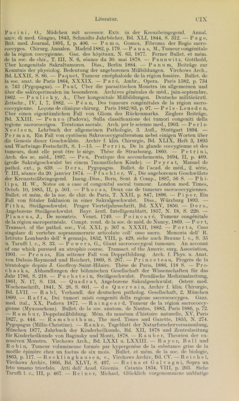 P a c i n i , ()., Mädchen mit accessor. p]xti . in der Kreuzbeingegend. Annal. univ^ di med. Giugno, 1843, Schmidt.s Jahrbücher, Bd. XLI, 1844, S. 312. — Pag e, Brit. med. Journal, 1891, I, p. 40(5. — Pa m o, Gomez, Fibroma der Regio sacro- coccygea. Chirui-g. Annalen. Madrid 1882, p. 179. — Pan a s, M., Tumeur congenitale de la region coccygienne. Gaz. des höpitaux, X. (53, 1877. Ferner Bullet, et mein, de la soc. de chir., T. III, N. 6, seance du 30. mai 1878. — Pannwitz, Gotthold, Über kongenitale Sakraltumoren. Diss., Berlin 1884. — Pan u m, Beiträge zur Kenntnis der physiolog. Bedeutung der angeborenen Mißbildungen. Virchows Arch., Bd. LXXII, S. 8(5. — Paquet, Tumeur encephaloide de la region fessiere. Bullet, de la soc. anat. de Paris 18(54, XXXIX. — P a r e, Ambr., Opera. Paris 1582, 2>. 734 u. 743 (Pygopagus). — Paul, Über die parasitischen Monstra im allgemeinen luul über die sakroperinealen im besonderen. Archives generales de med., juin-septembre, 18(52. — P a u 1 i c k y, A., Über kongenitale Mißbildungen. Deutsche militärärztl. Zeitschr., IV', I, 7, 1882. — P e a n, Des tumeurs congenitales de la region sacro- coccygienne. Legons de clinique chirurg. Paris 1882/83, ji. 97. — Pels-Leusden, Über einen eigentümlichen Fall von Gliom des Rückenmarks. Zieglers Beiträge, Bd. XXIII. — Penzo (Padova), Sulla classiticazione dei tumori congeniti della regione sacrococcigea. Teratoma sacrale. Arch. per le scienze med., 1903. — Perls- X e e 1 s e n, Lehrbuch der allgemeinen Pathologie, 3. Auf!., Stuttgart 1894. — Per m a n. Ein Fall von cystösem Sakrococcygealteratom nebst einigen Worten über die Genesis dieser Geschwülste. Archiv f. klin. Chirurgie, Bd. XLIX, Heft 3, 1895 und Warfwinge-Festschrift, S. 1—15. — P e r r i n. De la glande coccygienne et des tumeurs, dont eile peut etre le siege. These de Strasbourg. 18(50. — Petrini, Arch. des sc. med., 1897. — Peu, Pratique des accouchements, 1(594, II, j). 4(59. (große Sakralgeschwulst bei einem 7monatlichen Kinde). — P e y r a t, Manuel de pathol. ext., p. (539. — Der s., Pygoi)agus. Bullet, de l’acad. de med., 2. serie, 1'. III, seance du 20. janvier 1874. — P f a e h 1 e r, W., Die angeborenen Geschwülste der Kreuzsteißbeingegend. Inaug.-Diss., Bern, Sent & Comp., 1897, 56 S. — P h i- 1 i p s, H. W., Xotes on a case of congenital sacral tumour. London med. Times, Octob. 10, 1885, II, p. 501. — P h o c a s, Deux cas de tumeurs sacrococcygiennes. Bullet, et mein, de la soc. de chir. de Paris, T. XXII, j). 847, 189(5. — P i j) e r. Ein Fall von fötaler Inklusion in einer Sakralgeschwulst, Diss., Würzburg 1893. — P i t h a, Steißgeschwulst. Prager Vierteljahrsschrift, Bd. XXV, 1850. — D e r s., Angeborene Steißgeschwulst. Bayr. ärztl. Intelligenzblatt, 1857, X^. 18, S. 220. — Plancus, J., De monstris. V’enet. 1749. — P o i n c a r e, Tumeur congenitale de la region sacroperineale. Comjit. rend. de la soc. de med. de Xancy, 18(59. — Port, Tramsact. of the pathol. soc., Vol. XXI, p. .307 u. XXXII, 1882. — Porta, t’aso singolare di vertebre sopranumerarie articolate coli’ osso sacro. Memoria dell’ R. Istituto Lombardo dell’ 8 gennajo, 1852, VIII, ji. 429, siehe auch Braune 1. c., S. 35 u. Taruffi 1. c., S. 33. — Power s, G., Giant sacrococcygeal tumours. An account of one which pursued an atrophic course. Traasact. of the Americ. surg. Association, 1901. — Preuss, Ein seltener Fall von Dopiielbildung. Arch. f. Phys. u. Anat. von Dubois-Reymond und Reichert, 1869, S. 267. — Pri ncetoau, Progres de la teratologie depiüs J. Geoffroy-Saint-Hilaire. These de Paris, 1886, 118 S. — Pro- c h a s k a, Abhandlungen der böhmischen Gesellschaft der Wissenschaften für das Jahr 1786, S. 218. — P u c h s t e i n, Steißgeschwulst. Preußische Medizinalzeitung, 1861, X. 17, S. 1.34. — Quadrat, Angeborene Sakralgeschwulst, österr. med. Wochenschrift, 1841, X. 26, S. 601. — de Quervain, Archiv f. klin. Chirurgie, Bd. LVII. — Rabl, V'erhandl. der deutschen jiatholog. Gesellschaft, 2, 5Iünchen 1899. — R a f f a, Dei tumori misti congeniti della regione saccrococcygea. Gazz. med. ital., XX, Padova 1877. — R a i n g e a r d. Tumeur de la region sacrococcy- gienne (Myxosarkom). Bidlet. de la soc. anatom. de Xantes, 188.3, Paris 1886, j). 72. — Ra m b u r, Doptielmißbildung. Mem. du museum d'histoire naturelle, X\', Paris 1827, p. 444. — Ramsbotham, The med. Times and Gazette, 1855, X. 274. Pygoimgus (^lillie-Christine). — Ranke, Tageblatt der X'aturforscherversammlung, ^lünchen 1877, Jahrbuch der Kinderheilkunde, Bd. XII, 1878 und Zentralzeitung für Kinderheilkunde von Baginsky und Monti, 1878. — Rau b e r, Theorien der ex- ze.ssiveu Moastra. Virchows Arch., Bd. LXXI u. LXXIII. — Bayer, Ball und R o b i n, Tumeur volumineuse formee }iar hypergenese de la substance grise de la moelle ejiiniere chez un foetus de six mois. Bullet, et mein, de la soc. de biologie, 1863, j). 117. — R e c k 1 i n g h a u s e n, v., Virchows Archiv, Bd. (.'V'. — Reichel, Virchows Archiv, 1866, Bd. XLVT, S. 497. — R e i n a et G a 1 v a g n i, So^ira un feto umano tricefalo. Atti dell’ Acad. Gioeuia. Catania 18,34, V'III. j). 20.3. Siehe Taruffi 1. c., III, p. 467. — Reiner, 5Iichacl, Glücklich vorgeuommene unblutige