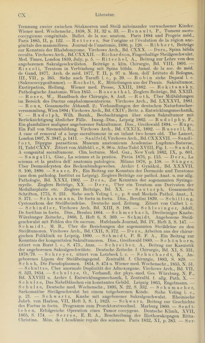 Trennung zweier zwischen Sitzknorren und Steiß miteinander verwachsener Kinder. Wiener med. Wochenschr., 1858, N. 31, 32 u. 33. — Re n a u 11, P., Tumeur sacro- coccygienne congenitale. Ruhet, de la soc. anatom. Paris 1884 und Progres med., I’aris 1885, II, p. 122. — R e 11 e r e r, Sur l’origine et Revolution de la region ano- genitale des mammiferes. Joui nal de l’anatomie, 1890, p. 126. — R i b b e r t, Beiträge zur Kenntnis der Rhabdomyome. Virchows Arch., Bd. CXXX. — Ders., Spina bifida occulta. Virchows Arch., Bd.CXXXII. — Richar dson. Fingerhaltige Steißgeschwulst. Med. Times, London 1859, July, p. 5. — Ritsche 1, A., Beitrag zur Lehre von den angeborenen Sakralgeschwülsten. Beiträge z. klin. Chirurgie, Bd. VIII, 1891. — R i z z o 1 i, Teratom in Verbindung mit Spina bifida. Annal. de la soc. de med. de Gand, 1877, Arch. de med. 1877, T. II, p. 97 u. Mein, dell’ Istituto di Bologna, III, VII, p. 365. Siehe auch Taruffi 1. c., p. 39. — Robin siehe Depaul 1. c. (Sakrococcygealtumor). — Röchelt, E., Mitteilungen aus der Praxis. Sakraltumor, Exstirpation, Heilung. Wiener med. Presse, XXIII, 1882. — Rokitansky, Pathologische Anatomie. Wien 1855. — Rosenthal, Zieglers Beiträge, Bd. XXIII. — Roser, W., Handbuch der Chirurgie, 8. Aufl. — Rot h, Über Mißbildungen im Bereich des Ductus omphalomesentericus. Virchows Arch., Bd. LXXXVI, 1881. — Roux, Gesammelte Abhandl. 2; Verhandlungen der deutschen Naturforscher- versammlung, Wien 1894; Virchows Arch., Bd. CXIV; Beitr. z. Entvicklungsmechanik, V. — Rudolph, Willi. Bernh., Beobachtungen über einen Salcraltumor mit Berücksichtigung ähnlicher Fälle. Inaug.-Diss., Leipzig 1862. — R u d o 1 p h y, F., Ein glandulärer maligner angeborener Sakraltumor. Diss., Greifswald 1894. — Rüge, Ein Fall von Sirenenbildung. Virchows Arch., Bd. CXXIX, 1892. — Russell, R.. A case of removal of a large sacraltumour in an infant two hours old. The Lancet, London 1897, N. 3847, p. 1411. — Saalfeld, Virchows Arch., Bd. CXXXVII. — Sandi- f o r t, Dipygus parasiticus. Museum anatomicum Academiae Liigduno-Batavae. II, Tafel CXXV. Zitiert von Ahlfeld 1. c., S. 96 u. Atlas Tafel XVIII, Fig. 1. — S a n d s, A congenital sacraltumour. Clin, lectures. Med. Gaz., New York 1882, IX, p. 601. — Sangall i, Giac., La scienza et la pratica. PaAua 1876, p. 115. —De r s., La seienza et la pratica dell’ anatomia patologica. Milano 1876, p. 158. — Sänger, Über Dermoidcysten des Beckenbindegewebes. Archiv f. Gjmäkol., Bd. XXXVIL S. 100, 1890. — S a X e r. Fr., Ein Beitrag zur Kenntnis der Dermoide und Teratome (aus dem patholog. Institut zu Leipzig). Zieglers Beiträge zur isathol. Anat. u. zur allg. Pathologie, Bd. XXXI, 1902. — D e r s., Zim Kenntnis der sogenannten Syi’ingo- myelie. Zieglers Beiträge, XX. — Der s., f’ber ein Teratom aus Derivaten der iNledullarplatte etc. Zieglers Beiträge, Bd. XX. — S a x t o r p h. Gesammelte Schriften, 1775, »S. 231. Siehe auch Veling 1. c., p. 8 und Meckels Pathol. Anat., L S. 371. — S c h a u m a n n. De foetu in foetu. Diss., Berolini 1839. — Schilling, Cystosarkom der Steißbeindrüse. Deutsche med. Zeitung. Zitiert von Calbet 1. c. — Schindler, Virchows Arch. Bd. XIII, S. 188. — Schlesinger, Adolf. De foetibus in foetu. Diss., Breslau 1864. — S c h ni e r b a c h, Dreibeiniger Knabe. Würzburger Zeitschr., 1860, 1, Heft 6, S. 369. — Schmidt. Angeborene Steiß- geschwulst mit Pehlen des Os saerum. Hufelands Journal, Bd. IV, Heft 3, S. 147. — Schmidt, M. B., tBx'r die Beziehungen der sogenannten Steißdi’üse zu den Steißtumoren. Virchows Arch., Bd. CXII, S. 372. — Der s., Arbeiten aus der chirur- gischen Poliklinik zu Leipzig, 1890. — Schmidt, P. R. F. A., Ein Beitrag zur Kenntnis der kongenitalen Sakraltumoren. Diss., Greifswald 1889. — S c h ö n b o r n. zitiert von Borst 1. c., S. 475., Anm. — Schreiber. A., Beitrag zur Kasuistik der angeborenen Sakralgeschwülste. Deutsche Zeitschr. f. Chirurgie, Bd. XI, S. 331. 1878/79. — S c h r e y e r, zitiert von Lotzbeck 1. c. — Sc h u c h a r d t, K.. An- geborenes Lipom der Steißbeingegend. Zentralbl. f. Chirurgie, 1883, S. 829. — S c h u h. Die Pseudoplasmen. 1854, S. 474 u. Wiener med. Wochenschr., 1855, N. 51. — Schnitze, Über anormale Duplizität der Adnexorgane. Virchows Arch., Bd. VIl. S. 523, 1854. — Schult z e, ()., Verhandl. der phys.-med. Ges. Würzburg, N. F.. Bd. XXV^III u. Archiv f. Entwicklungsmechanik, 1, Zentralbl. f. allg. Path. X. — Schulze, Das Nabelbläschen ein konstantes Gebild. Leipzig 1865, Engelmann. — Schulze, Deutsche med. Wochenschr., 1895, N. 22, S. 352. — Schn m a c h e r, Sarkomatöse Steißgeschwulst bei einem totgeborenen Kinde. Siehe Veling 1. c., p. 21. — S c h w a r t z, Knabe mit angeborener Sakralgeschwulst. Rheinische Jahrb. von Harless, Vll, Heft 3, S. 1, 1823. — Schwarz, Beitrag zur Geschichte des Foetus in foetu. Programm zum Prorektoratwechsel. Marburg 1860. — Senft- leben, Frfolgreiche Operation eines Tumor coccygeus. Deutsche Klinik, XVI1. 1865, S. 174. — Serres, PI. R. A., Beschreibung der lliothorakopagen Ritta- Christina. .Mein, de 1 .Veademie royale des Sciences. Ik\ris 1832, XI, p. 383. Ser-