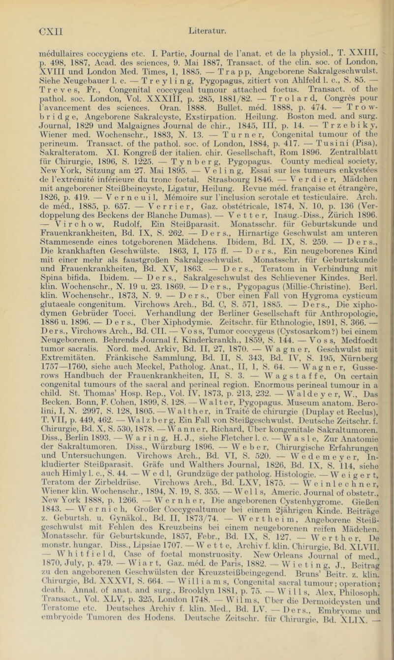 medullaires coccygieiis etc. I. Partie, Journal de l’anat. et de la physioL, T. XXIII, j). 498, 1887, Acad. des Sciences, 9. Mai 1887, Transact. of the clin. soc. of London, XVTII und London Med. Times, 1, 1885. — Trapp, Angeborene Sakralgeschwulst. Siehe Neugebauer 1. c. — T r e y 1 i n g, Pygopagus, zitiert von Ahlfeld 1. c., S. 85. — T r e V e s. Fr., Congenital coccygeal tumour attached foetus. Transact. of the pathol. soc. London, Vol. XXXIII, p. 285, 1881/82. — T r o 1 a r d, Congres pour l’avancement des Sciences, üran. 1888. Bullet, med. 1888, p. 474. — T r o w- b r i d g e. Angeborene Sakralcyste, Exstirpation. Heilung. Boston med. and surg. Journal, 1829 und Malgaignes Journal de chir., 1845, III, p. 14. —^ T r z e b i k y, Wiener med. Wochenschr., 1883, N. 13. — Turner, Congenital tumour of the perineum. Transact. of the pathol. soc. of London, 1884, p. 417. — Tusini (Pisa), Sakralteratoni. XL Kongreß der italien. chir. Gesellschaft, Rom 1896. Zentralblatt für Chirurgie, 1896, S. 1225. — T y n b e r g, Pygopagus. County medical society, New York, Sitzung am 27. Mai 1895. — V e 1 i n g, Essai sur les tumeurs enkystees de l’extremite inferieure du tronc foetal. Strasbourg 1846. — V e r d i e r, Mädchen mit angeborener Steißbeincyste, Ligatur, Heilung. Revue med. frangaise et etrangere, 1826, p. 419. — V e r n e u i 1, Memoire sur l’inclusion scrotale et testiculaire. Ai'ch. de med., 1885, p. 657. — Verrier, Gaz. obstetricale, 1874, N. 10, p. 136 (Ver- doppelung des Beckens der Blanche Dumas). — Vetter, Inaug.-Diss., Zürich 1896. — V i r c h o w, Rudolf, Ein Steißparasit. Monatsschr. für Geburtskunde und Frauenkrankheiten, Bd. IX, S. 262. — Der s.. Hirnartige Gesch\\Talst am unteren Stammesende eines totgeborenen Mädchens. Ibidem, Bd. IX, S. 259. — Der s., Die krankhaften Geschwülste. 1863, I, 175 ff. — D e r s.. Ein neugeborenes Kind mit einer mehr als faustgroßen Sakralgeschwnlst. Monatsschr. für Geburtskunde und Frauenkrankheiten, Bd. XV, 1863. — D e r s., Teratom in Verbindung mit vSpina bifida. Ibidem. — Der s., Sakialgeschwulst des Schlievener Kindes. Berl. klin. Wochenschr., N. 19 u. 23. 1869. — Der s., Pygopagus (Millie-Christine). Berl. klin. Wochenschr., 1873, N. 9. — Der s.. Über einen Fall von Hygroma cysticum glutaeale congenitum. Virchows Arch., Bd. C, S. 571, 1885. — Ders., Die xipho- dymen Gebrüder Tocci. Verhandlung der Berliner Gesellschaft für Anthropologie, 1886 u. 1896. — Ders., Über Xiphodymie. Zeitschr. für Ethnologie, 1891, S. 366. — Ders., Virchows Arch., Bd. CIL — Voss, Tumor coccygeus (Cystosarkom?) bei einem Neugeborenen. Behrends Journal f. Kinder kr ankh., 1859, S. 144. —Voss, Medfoedt tumor sacralis. Nord. med. Arkiv, Bd. II, 27, 1870. — W a g n e r, Gesch\vulst mit Extremitäten. Fränkische Sammlung, Bd. II. S. 343, Bd. IV, S. 195, Nürnberg 1757—1760, siehe auch Meckel, Patholog. Anat., II, 1, S. 64. — Wagner, Gusse- rows Handbuch der Frauenkrankheiten, II, S. 3. — W a g s t a f f e, On certain congenital tuniours of the sacral and perineal region. Enormous perineal tumour in a child. St. Thomas’ Hosp. Rep., Vol. IV. 1873, p. 213, 232. — Walde ye r, W., Das Becken. Bonn. F. Cohen, 1899, S. 128. —Walter, Pygopagus. Museum anatom. Bero- lini, I, N. 2997, S. 128, 1805.—Walther, in Traite de Chirurgie (Duplay et Reclus), T. VII, p. 449, 462. — Wa 1 z b e r g. Ein Fall von Steißgeschwulst. Deutsche Zeitschr. f. Chirurgie, Bd. X, S. 530, 1878. —Wanner, Richard, Über kongenitale Sakraltumoren. Diss., Berlin 1893 der Sakraltumoren. W a r Diss. mg, H.J., siehe Fletcher 1. c. Würz bürg 1896. — W e b e r. W a s 1 e. Zur Anatomie Chirurgische Erfahrungen und Untersuchungen. Virchows Arch., Bd. VI, S. 520. — W e d e m e y e r, in- kludierter Steißparasit. Gräfe und Walthers Journal, 1826, Bd. IX. S. 114, siehe auch Himly 1. c., S. 44. — W e d 1. Grundzüge der patholog. Histologie. — Weigert, Teratom der Zirbeldrüse. Virchows Arch., Bd. LXV, 1875. — W e i n 1 e c h n e r, Wiener klin. Wochenschr., 1894, N. 19, S. 355. — Wel 1 s, Americ. Journal of obstetr.! New York 1888, p. 1266. — W e r n h e r. Die angeborenen Cystenhygrome. Gießen 1843. — Wernich, Großer Coccygealtunior bei einem 2jährigen Kinde. Beiträge <^..1. ,. Gynäkol., Bd. 11, 1873//4. — \\ e r t h e i m , Angeborene Steiß- Fehlen des Kreuzbeins bei einem neugeborenen reifen Mädchen. Geburtskunde, 1857, Febr., Bd. IX, S. 127. — W e r t h e r, Do Diss., Lipsiae 1707. —Wett e, Archiv f. klin. Chirurgie. Bd. XLVll. d, Case of foetal monstruosity. New Orleans Journal of med.. 1870, July, p. 479. — W i a r t. Gaz. med. de Paris, 1882. — W i e t i n g. J., Beitrag zu den angeborenen Geschwülsten der Kreuzsteißbeingegend. Bruns’ Beitr. z. klin. (.hii’urgie, Bd. XXX\ l, S. 664. Willi a m s. Congenital sacral tiuuour; Operation; ileath. Annal. of anat. and surg., Brooklyn 1881, p. 75. — W i l l s, Alex. Philosoph, ^liansact., Vol. .YLV, p. 32o, London 1/48. — W ilins, ( ber die Dermoidcysten und 'l'eratome etc. Deut.sches Arcliiv f. klin. Med., Bd. LV’. — Ders., EmbrVome und embryoid(> 'I’umoren des Hodens. Deutsche Zeitschr. für Chirurgie. Bd. XLIX. — z. Geburtsh. u. geschwulst mit Monatsschr. für monstr. hungar. — W h i t f i e I J