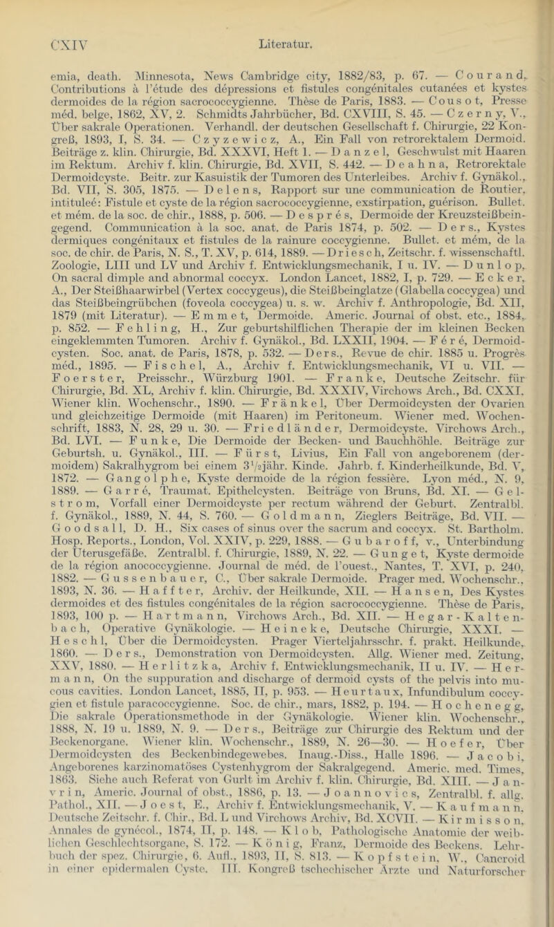 emia, cleath. iMinuesota, News Cambridge city, 1882/83, p. 07. — C o u r a n Contributions a Tetude des depressions et fistules congenitales cutanees et kystes dermoides de la region sacrococcygienne. These de Paris, 1883. — Cous o t, Presse med. beige, 1802, XV, 2. Schmidts Jahrbücher, Bd. CXVIII, S. 45. — Czerny, Über sakrale Operationen. Verhandl. der deutschen Gesellschaft f. Chirurgie, 22 Kon- greß, 1893, 1, S. 34. — C z y z e w i c z, A., Ein Fall A'On retrorektalem Dermoid. Beiträge z. Idin. Chirurgie, Bd. XXXVI, Heft 1. •— 1) a n z e 1, Geschwulst mit Haaren im Rektum. Archiv f. Idin. Chirurgie, Bd. XVII, S. 442. — D e a h n a, Retrorektale Dermoidcyste. Beitr. zur Kasuistik der Tumoren des Unterleibes. Archiv f. GynäkoL, Bd. VII, S. 305, 1875. — 1) e 1 e n s, Rapport sur une communication de Routier, intitulee: Fistule et cyste de la region sacrococcygienne, exstiri^ation, guerison. Bullet, et mem. de la soc. de chir., 1888, p. 500. — 1) e s p r e s, Dermoide der Kreuzsteißbein- gegend. Communication ä la soc. anat. de Paris 1874, p. 502. — D e r s., Kystes dermicpies congenitaux et fistules de la rainure coccygierme. Bullet, et mem, de la soc. de chh’. de Paris, N. S., T. XV, p. 014, 1889. —Driesch, Zeitschr. f. wissenschaftl. Zoologie, Llll und LV und Archiv f. Entväcklungsmechanik, I u. IV. — D u n 1 o p, On sacral dimple and abnormal coccyx. London Lancet, 1882, I, p. 729. — Ecker, A., Der Steißhaarwirbel (Vertex coccygeus), die Steißbeinglatze (Glabellacoccygea) und das Steißbeingi'übchen (foveola coccygea) u. s. w. Archiv f. Anthropologie, Bd. XII, 1879 (mit Literatur). — Emme t, Dermoide. Americ. Journal of obst. etc., 1884,. p. 852. — Fehling, H., Zur geburtshilflichen Therapie der im kleinen Becken eingeklemmten Tumoren. Archiv f. G3mäkol., Bd. LXXll, 1904. — F e r e, Dermoid- cysten. Soc. anat. de Paris, 1878, p. 532. —Ders., Revue de chir. 1885 u. Progres med., 1895. — E i s c h e 1, A., Archiv f. Entvacklungsmechanik, VI u. VII. — Foerster, Preisschr., Würzburg 1901. — Franke, Deutsche Zeitschr. für Chirurgie, Bd. XL, Archiv f. klin. Chirurgie, Bd. XXXIV, Virchows Arch., Bd. CXXI. Wiener klin. Wochenschr., 1890. — Frankel, Über Dermoidcysten der Ovarien und gleichzeitige Dermoide (mit Haaren) im Peritoneum. Wiener med. Wochen- schrift, 1883, N. 28, 29 u. 30. — Frie dl ander, Dermoidcyste. Virchows Arch., Bd. LVI. — Funke, Die Dermoide der Becken- und Bauchhöhle. Beiträge zur Geburtsh. u. GynäkoL, III. — Fürst, Li-\üus, Ein Fall von angeborenem (der- moidem) Sakralhygrom bei einem 3‘/2jälu’. Kinde. Jahrb. f. Kinderheilkunde, Bd. V, 1872. — Gangolphe, Kyste dermoide de la region fessiere. Ljmn med., N. 9, 1889. — G a r r e, Traumat. Epithelcysten. Beiträge von Bruns, Bd. XI. — G e 1- s t r o m, Vorfall einer Dermoidcyste per rectum während der Geburt. Zentralbl. f. GynäkoL, 1889, N. 44, S. 760. — Goldman n, Zieglers Beiträge, Bd. VII. — G o o d s a 11, D. H., Six cases of sinus over the sacruni and coccyx. St. Bartholm. Hosp. Reports., London, Vol. XXIV, p. 229, 1888. — G u b a r o f f, v., Unterbindung der Uterxisgefäße. Zentralbl. f. Chirurgie, 1889, N. 22. — G un g e t, Kyste dermoide de la region anococcygienne. Journal de med. de l’ouest., Nantes, T. XVI, p. 240. 1882. — G u s s e n b a u e r, C., über sala-ale Dermoide. Prager med. Wochenschr., 1893, N. 36. — H a f f t e r, Archiv, der Heilkunde, Xll. — Hansen, Des Kystes dermoides et des fistules congenitales de la region sacrococcjrgienne. These de Paris, 1893, 100 p. — H a r t m a n n, Virchows Arch., Bd. XII. — Hega r- Kalte n- 1) a c h. Operative Gynäkologie. — H e i n e k e, Deutsche Chirurgie, XXXI. — H e s c h 1, Über die Dermoidcysten. Prager Vierteljahrsschr. f. prakt. Heilkunde, 1860. — Ders., Demonstration von Dermoidcysten. Allg. Wiener med. Zeitung. XXV, 1880. — H e r 1 i t z k a, Archiv f. Entwicklungsmechanik, II u. IV. — Her- rn a n n, On the suppuration and discharge of dermoid cysts of the pelvis into mu- cous cavities. London Lancet, 1885, II, p. 953. — Heurtaux, Infundibulum coccv- gien et fistule paraeoccygienne. Soc. de chir., mars, 1882, p. 194. — H o c h e n e g g, Die sakrale Operationsmethode in der Gynäkologie. Wiener klin. Wochenschr., 1888, N. 19 u. 1889, N. 9. — Ders., Beiträge zur Chirurgie des Rektum und der Beckenorgane. Wiener klin. Wochenschr., 1889, N. 26—30. — H o e f e r. Über Dermoidcysten des Beckenbindegewebes. Inaug.-Diss., Halle 1896. — Jacobi. Angeborenes karzinomatöses Cystenhygrom der Sakralgegend. Americ. nred. Times, 1863. Siehe auch Referat von Gurlt im Archiv f. klin. Chirurgie, Bd. Xlll. — J a n- V r i n, Americ. Journal of obst., 1886, p. 13. — Jo a n n o v i c s, Zentralbl. f. alle. Pathol., XI1. ■— J o e s t, E., Archiv f. Entwicklungsmechanik, V. — Kauf m a n n. Deutsche Zeitschr. f. Chir., Bd. L und Virelunvs Archiv, Bd. XCVIT. — Kir m i s s o n. .\nnales de gynecoL, 1874, II, p. 148. — Klo b. Pathologische Anatomie der weib- lichen Geschlechtsorgane, S. 172. — K ö n i g, Franz, Dermoide des Beekems. Lehr- buch der si)cz. (Chirurgie, (J. Auf!.. 1893, II, S. 813. — Kopfstein. W., (Lancroid in einer cpidermalen Cyste. 111. KongreLi tschechischer .■\rzte und Naturforscher