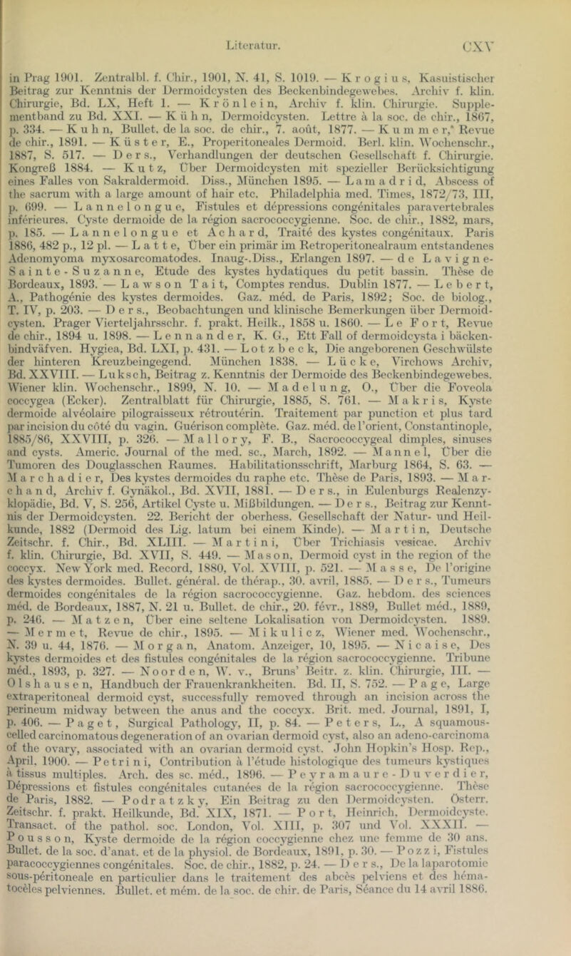 in Prag 1901. Zentralbl. f. Chir., 1901, N. 41, S. 1019. — K r o g i u s. Kasuistischer Beitrag zur Kenntnis der Derinoidcysten des Beckenbindegewebes. Archiv f. klin. Chirurgie, Bd. LX, Heft 1. — K r ö n 1 e i n, Archiv f. klin. Chirurgie. Supple- mentband zu Bd. XXI. — K ü h n, Dermoidcysten. Lettre ä la soc. de chir., 1807, p. 334. — Kuh n. Bullet, de la soc. de chir., 7. aoüt, 1877. — K u m m e r,‘ Revue de chir., 1891. — Küster, E., Properitoneales Dermoid. Berl. klin. AN’oehenschr., 1887, S. 517. — D e r s., Verhandlungeir der deutschen Gesellschaft f. Chirurgie. Kongreß 1884. — K u t z. Über Dei’moidcysteu mit spezieller Berücksichtigung eines Falles von Sakraldermoid. Diss., ^München 1895. — Lam a d r i d, Abscess of the sacrum witli a large amount of hair etc. Philadelphia med. Times, 1872/73, III, jj. 099. — L a n n e 1 o n g u e, Fistules et depressions congcmitales j>aravertebrales inferieures. Cyste dermoide de la region sacrococcygiemre. Soc. de chir., 1882, mars, p. 185. — Lannelongue et Achard, Traite des kystes congenitaux. Paris 1880, 482 p., 12 pl. — L a 11 e. Über ein primär im Retroperitonealraum entstandenes Adenomyoma myxosarcomatodes. Inaug-.Diss., Erlangen 1897. — de L a v i g n e- Sainte-Suzanne, Etüde des kystes hydatiques du petit bassin. These de Bordeaux, 1893.— L a w s o n T a i t, Comptes rendus. Dublin 1877. — Lebert, A., Pathogenie des kystes dermoides. Gaz. med. de Paris, 1892; Soc. de biolog., T. IV, p. 203. — Der s., Beobachtungen und klinische Bemerkungen über Dermoid- cysten. Prager Vierteljahrsschr. f. prakt. Heilk., 1858 u. 1800. — Le Fort, Re^•ue de chir., 1894 u. 1898. — L e n n a n d e r, K. G., Ett Fall of dermoideysta i bäcken- bindväfven. Hygiea, Bd. LXI, j). 431. — Lotzbeck, Die angeborenen Geschwülste der hinteren Kreuzbeingegend. München 1838. — Lücke, Virchows Archiv, Bd. XXVIII. — Luk sch, Beitrag z. Kenntnis der Dermoide des Beckenbindegewebes. Wiener klin. Wochenschr., 1899, X. 10. — Madelung, O., Über die Foveola coccygea (Ecker). Zentralblatt für Chirimgie, 1885, S. 701. — a k r i s, Kj’ste dermoide alv4olaire pilograisseux retrouterin. Traitement par punction et plus tard par incision du cöte du vagin. Guerison complete. Gaz. med. de l’orient, Constantinople, 1885/80, XXVIII, p. 320. —M a 11 o r y, F. B., Sacrococcygeal dimples, sinuses and cysts. Americ. Journal of the med. sc., IMarch, 1892. — Alaune 1, Über die Tumoren des Douglasschen Raumes. Habilitationsschrift, ^larburg 1804, S. 03. — !Marchadier, Des kystes dermoides du raphe etc. These de Paris, 1893. — M a r- c h a n d, Archiv f. Gynäkol., Bd. XVII, 1881. — D e r s., in Eulenburgs Realenzy- klopädie, Bd. V, S. 250, Artikel Cyste u. ^lißbildungen. — De r s., Beitrag zur Kennt- nis der Dermoidcysten. 22. Bericht der oberhess. Gesellsehaft der Natur- und Heil- kunde, 1882 (Dermoid des Lig. latum bei einem Kinde). — a r t i n, Deutsche Zeit.schr. f. Chir., Bd. XLlIl. — Martini, über Trichiasis vesicae. Archiv f. klin. Chirurgie, Bd. XVII, S. 449. — Mason, Dermoid cyst in the region of the coccyx. N^ewYork med. Record, 1880, Vol. XVllI, p. 521. — Masse, De l’origine des kystes dermoides. Bullet, general, de therap., 30. a\Til. 1885. — Der s., 'rumeurs dermoides congenit.ales de la region sacrococcygienne. Gaz. hebdom. des Sciences med. de Bordeaux, 1887, N. 21 u. Bullet, de chir., 20. f6\T., 1889, Bullet med., 1889, p. 240. — Platzen, Über eine seltene Lokalisation von Dermoidcj'sten. 1889. — M e r m e t, Revue de chir., 1895. — i k u 1 i c z, Wiener med. Wochenschr., N. 39 u. 44, 1870. — Morgan, Anatom. Anzeiger, 10, 1895. — N i c a i s e. Des kystes dermoides et des fistules congenitales de la region sacrococcygienne. Tribüne mM., 1893, p. 327. — N^oorden, W. v., Bruns’ Beitr. z. klin. Clürurgie, III. — 0 1 s h a u s e n, Handbuch der Frauenkrankheiten. Bd. II, S. 752. — Page, Large extraperitoneal dermoid cyst, successfully removed through an incision across the perineum midway between the anus and the coccyx. Brit. med. Journal, 1891, I, p. 400. — Paget, Surgical Pathology, II, p. 84. — Peters, L., A squamous- celledcarcinomatousdegenerationof an ovarian dermoid cyst, also an adeno-carcinoma of the ovary, associated with an ovarian dermoid cyst. John Ho])kin’s Hosp. R(q>., April, 1900. — Petri n i, Contribution ä l’etude histologique des tumeurs kystiques ä tissus multiples. Arch. des sc. med., 189(). — P e y r a m a u r e - 1) u v e r d i e r, Depressions et fistules congenitales cutanees de la region sacrococcygienne. niese de Paris, 1882. — Podratzky, Ein Beitrag zu den Dermoideysten. üsterr. Zeitschr. f. prakt. Heilkunde, Bd. XIX, 1871. — Port, Heinrich. Dermoidc3’ste. Transaet. of the pathol. soc. London, Vol. XIII, p. 307 und Vol. XXXII. — P 0 u s s o n, Kyste dermoide de la region coceygienne chez une femme de 30 ans. Bullet, de la soc. d’anat. et de la ph^’siol. de Bordeaux, 1891, p. 30. — Pozz i, Fistules paracoccygiennes congenitales. Soc. de chir., 1882, p. 24. — Der s.. De la laparotomic sous-peritoneale en particulier dans le traitement des abces jielviens et des hema-