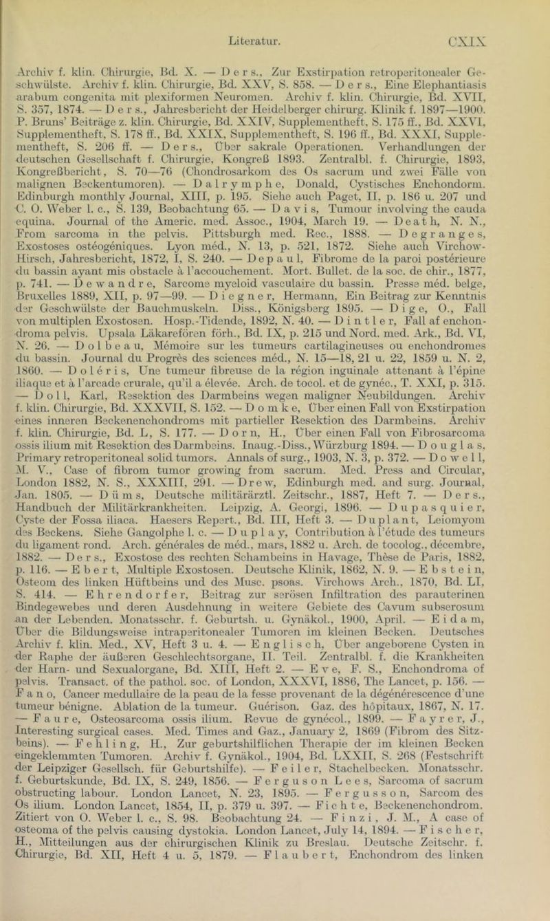 Archiv f. kliii. (’hiriirgie, 1kl. X. — De r .s.. Zur Exstir})atiou retroperitoiiealer Ge- schwülste. Archiv f. kliu. Chirurgie, Bd. XXV, S. 858. — Der s.. Eine Elephantiasis arabum congenita mit plexiformen Neuromen. Archiv f. klin. Chirurgie, Bd. XVII, S. 3ö7, 1874. — Der s., Jahresbericht der Heidelberger chirmg. Klinik f. 1897—1900. B. Bruns’ Beiträge z. klin. Chirurgie, Bd. XXIV, Supplementheft, S. 175 ff., Bd. XXVI, Supplementheft, S. 178 ff., Bd. XXIX, Supplementheft, S. 196 ff., Bd. XXXI, Supple- mentheft, S. 206 ff. — D e r s.. Über sakrale Operationen. Verhandlungen der deutschen Gesellschaft f. Chirurgie, Kongreß 1893. Zentralbl. f. Chirurgie, 1893, Kongreßbericht, S. 70—76 (Chondrosarkom des Os sacrum und zw'ei Fälle von malignen Beckentumoren). — D a l r y m p h e, Donald, Cystisches Enchondorm. Kdinburgh monthly Journal, XIII, p. 195. Siehe auch Paget, II, j). 186 u. 207 und C. O, Weber 1. c., S. 139, Beobachtung 65. — Davis, Tumour involving the cauda equina. Journal of the Americ. med. Assoc., 1904, March 19. — Death, N. N., From sarcoma in the pelvis. Pittsburgh med. Rec., 1888. — Degranges, E.xostoses osteogeniques. Lyon med., N. 13, p. 521, 1872. Siehe auch Virchow- Hirsch, Jahresbericht, 1872, I, S. 240. — Depaul, Fibrome de la paroi posterieure <lu bassin ayant mis obstacle ä l’accouchement. Mort. Bullet, de la soc. de chir., 1877, p. 741. — Dewandrc, Sarcorne myeloid vasculaire du bassin. Presse med. beige, Bruxelles 1889, XII, p. 97—99. — 1) i eg ne r, Hermann, Ein Beitrag zur Kenntnis der Geschwülste der Bauchmuskeln. Di.ss., Königsberg 1895. — 1) i g e, O., Fall von multiplen E.xostosen. Hosp.-Tidende, 1892, N. 40. — D i n 11 e r, Fall af enchon- (Iroma pelvis. Upsala Läkarefören forh., Bd. IX, p. 215 und Nord. med. Ark., Bd. VI, N. 26. — D o l b e a u. Memoire sur les tumeurs cartilagineuses ou enchondromes <lu bassin. Journal du Progres des Sciences med., N. 15—18, 21 u. 22, 1859 u. N. 2, 1860. — D o l e r i s, Une tumeur fibreuse de la region inguinale attenant ä l’epine iliaque et ä l’arcade crurale, qu’il a elevee. Arch. de tocol. et de gynec., T. XXI, p. 315. — Doll, Karl, Resektion des Darmbeins wegen maligner Neubildungen. Archiv f. klin. Chirurgie, Bd. XXXVHI, S. 152. — D o m k e. Über einen Fall von Exstirpation eines inneren Bsckenenchondroms mit partieller Resektion des Darmbeins. Archiv f. klin. Chirurgie, Bd. L, S. 177. — Dorn, H., Über einen Fall von Fibrosarcoma ossis ilium mit Resektion des Darmbeins. Inaug.-Diss., Würzburg 1894. — Douglas, Primary retroporitoneal solid tumors. Annals of surg., 1903, N. 3, p. 372. — D o w e 1 1, M. V., Case of fibrom tumor growing from sacrum. Med. Press and Circular, London 1882, N. S., XXXIII, 291. —Drew, Edinburgh med. and surg. Journal, Jan. 1805. — D ü ni s, Deutsche militärärztl. Zeitschr., 1887, Heft 7. — Ders., Handbuch der Militärkrankheiten. Leipzig, A. Gcorgi, 1896. — 1) \i p a s q u i e r, Cyste der Fossa iliaca. Haesers Repert., Bd. III, Heft 3. — Du plant, LtMomyom des Beckens. Siehe Gangolphe l. c. — 1) u p l a y, Contribution ä l’etudc des tumeurs du ligament rond. Arch. generales de med., mars, 1882 u. Arch. de tocolog., decembre, 1882. — Ders., E.xostose des rechten Schambeins in Havage, These de Paris, 1882, p. 116. — Eber t, Multiple Exostosen. Deutsche Klinik, 1862, N. 9. — E b s t e i n, t)steom des linken Hüftbeins und des Muse, psoas. Virehows Arch., 1870, Bd. LI, S. 414. — E h r e n d o r f e r, Beitrag zur serösen Infiltration des parauterinen Bindegewebes und deren Ausdehnung in weitere Gebiete des Cavum subserosum an der Lebenden. Monatsschr. f. Gebui’tsh. u. Gynäkol., 1900, April. — E i d a m, Über die Bildungsweise intraperitonealer Tumoren im kleinen Becken. Deutsches Archiv f. klin. Med., XV, Heft 3 u. 4. — Englisch, Über angeborene Cysten in der Raphe der äußeren Geschlechtsorgane, II. Teil. Zentralbl. f. die Krankheiten der Harn- und Sexualorgane, Bd. XIII, Heft 2. — E v e, F. S., Enchondroma of pelvis. Transact. of the pathol. soc. of London, XXXVI, 1886, The Lancet, p. 156. — F a n o, Cäincer medullaire de la peau de la fesse provenant de la degenerescenco d’une tumeur benigne. Ablation de la tumeur. Gucrison. Gaz. des höpitaux, 1867, N. 17. — F a u r e, Osteosarcoma ossis ilium. Revue de gynecol., 1899. — Fayrer, J., Interesting surgical cases. ^led. Times and Gaz., January 2, 1869 (Fibrom des Sitz- beins). — Fehling, H., Zur geburtshilflichen Therapie der im kleinen Becken «ingeklemmten Tumoren. Archiv f. Gynäkol., 1904, Bd. LXXII, S. 268 (Festschrift der Leipziger Gesellsch. für Geburtshilfe). — Feiler, Stachelbecken. Monatsschr. f. Geburtskunde, Bd. IX, S. 249, 1856. — Ferguson L e e s, Sarcoma of sacrum obstructing labour. London Lancet, N. 23, 1895. — F e r g u s s o n, Sarcora des Cs ilium. London Lancet, 1854, II, p. 379 u. 397. — Fichte, Beckenenchondrom. Zitiert von O. Weber l. c., S. 98. Beobachtung 24. — F i n z i , J. M., A case of osteoma of the pelvis cansing dystokia. London Lancet, July 14, 1894. —-Fischer, H., Mitteilungen aus der chirurgischen Klinik zu Breslau. Deutsche Zeitsclu-. f. Ch irurgie, Bd. XII, Heft 4 u. 5, 1879. — F 1 a u b e r t, Enchondrom des linken