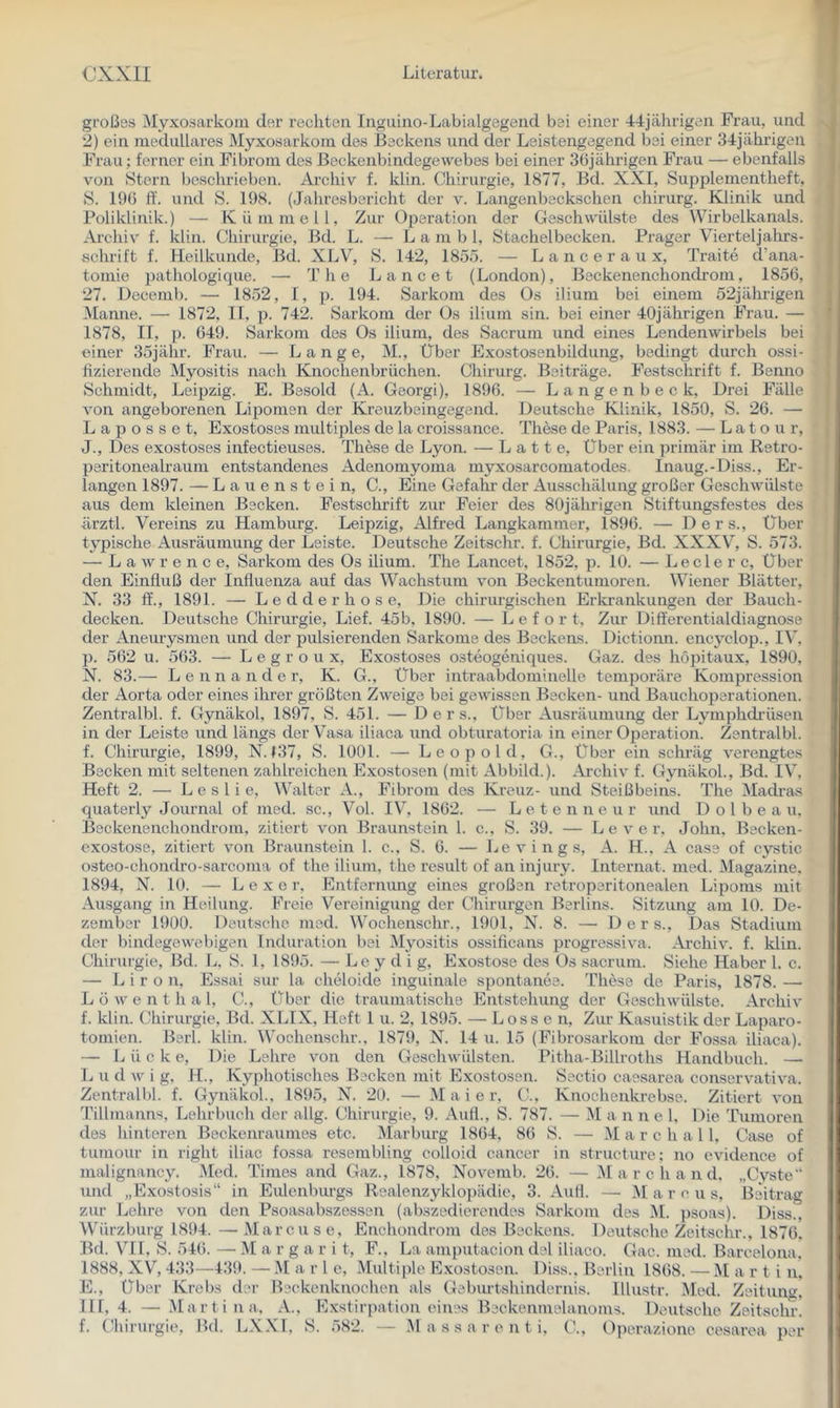 großes Myxosarkom der rechten Inguino-Labialgegend bei einer 44jährigen Frau, und 2) ein medulläres Myxosarkom des Beckens und der Leistengegend bei einer 34jährigen Frau; ferner ein Fibrom des Beekenbindegewebes bei einer 36jährigen Frau — ebenfalls von Stern beschrieben. Archiv f. klin. Chirurgie, 1877, Bd. XXI, Supplementheft, S. 196 ff. und S. 198. (Jahresbericht der v. Langenbeckschen chirurg. Klinik und Poliklinik.) — Kümmell, Zur Operation der Geschwülste des VVirbelkanals. Archiv f. klin. Chirurgie, Bd. L. — L a m b 1, Stachelbecken. Prager Vierteljahrs- schrift f. Heilkunde, Bd. XLV, S. 142, 1855. — L a n c e r a u x, Traite d’ana- tomie ])athologique. — The La ne et (London), Beckenenchonch’om, 1856, 27. Decemb. — 1852, I, p. 194. Sai’kom des Os ilium bei einem 52jährigen Manne. — 1872, II, p. 742. Sarkom der Os ilium sin. bei einer 40jährigen Frau. — 1878, II, p. 649. Sarkom des Os ilium, des Sacrum und eines Lendenwirbels bei einer 35jähr. Frau. — Lange, M., Über Exostosenbildung, bedingt durch ossi- fizierende Myositis nach Knochenbrüchen. Chirurg. Beiträge. Festsclirift f. Benno Schmidt, Leipzig. E. Besold (A. Georgi), 1896. — L a n g e n b e c k. Drei Fälle von angeborenen Lipomen der Kreuzbeingegend. Deutsche Klinik, 1850, S. 26. — L a p o s s e t, Exostoses multiples de la croissance. These de Paris, 1883. — Latour, J., Des exostoses infectieuses. These de Lyon. — Latte, Über ein primär im Retro- peritonealraum entstandenes Adenomyoma myxosarcomatodes. Inaug.-Diss., Er- langen 1897. — L a u e n s t e i n, C., Eine Gefahr der Ausschälung großer Geschwülste aus dem kleinen Becken. Festschrift zur Feier des 80jährigen Stiftungsfestes des ärztl. Vereins zu Hamburg. Leipzig, Alfred Langkammer, 1896. — D e r s.. Über typische Ausräumung der Leiste. Deutsche Zeitschr. f. Chirurgie, Bd. XXXV, S. 573. — Lawrence, Sarkom des Os ilium. The Lancet, 1852, p. 10. — Leder c. Über den Einfluß der Influenza auf das Wachstum von Beckentumoren. Wiener Blätter, N. 33 ff., 1891. — L e d d e r h o s e. Die chirurgischen Erkrankungen der Bauch- decken. Deutsche Chirurgie, Lief. 45b, 1890. — L e f o r t. Zur Differentialdiagnose der Aneurysmen und der pulsierenden Sarkome des Beckens. Dictionn. encyclop., IV, p. 562 u. 563. — L e g r o u X, Exostoses osteogeniques. Gaz. des hopitaux, 1890, N. 83.— L e n n a n d e r, K. G., Über intraabdominelle temporäre Kompression der Aorta oder eines ihrer größten Zweige bei gewissen Becken- und Bauchoperationen. Zentralbl. f. Gynäkol, 1897, S. 451. — D e r s.. Über Ausräumung der Lymphdi-üsen in der Leiste und längs der Vasa iliaca und obturatoria in einer Operation. Zentralbl. f. Chirurgie, 1899, N. 137, S. 1001. — Leopold, G., Über ein schräg verengtes Becken mit seltenen zahlreichen Exostosen (mit Abbild.). Archiv f. Gynäkol., Bd. IV, Heft 2. — L e s 1 i e, Walter A., Fibrom des Kreuz- und Steißbeins. The Madras qua terly Journal of med. sc., Vol. IV, 1862. — Letenneur und D o 1 b e a u, Beckenenchondrom, zitiert von Braunstein 1. c., S. 39. — L e v e r, John, Becken- exostose, zitiert von Braunstein 1. c., S. 6. — Levings, A. H., A case of cystic osteo-chondro-sarcoma of the ilium, the result of an injury. Internat, med. Magazine. 1894, N. 10. — L e X e r. Entfernung eines großen retroperitonealen Lipoms mit Ausgang in Heilung. Freie Vereinigung der Chirurgen Berlins. Sitzung am 10. De- zember 1900. Deutsche med. Wochenschr., 1901, N. 8. — Ders., Das Stadium der bindegewebigen Induration bei Myositis ossificans progressiva. Archiv, f. klin. Chirurgie, ild. L, S. 1, 1895. — Le y d i g, Exostose des Os sacrum. Siehe Haber 1. c. — I., i r o n. Essai sur la cheloide inguinale spontanes. These de Paris, 1878. — Löwe n t h a 1, C., Über die traumatische Entstehung der Geschwülste. Archiv f. klin. Chirurgie, Bd. XLIX, Heft 1 u. 2, 1895. — Löss e n. Zur Kasuistik der Laparo- tomien. Berl. klin. Wochenschr., 1879, N. 14 u. 15 (Fibrosarkom der Fossa iliaca). — L ü c k e. Die Lehre von den Geschwülsten. Pitha-Billroths Handbuch. — L u d w i g. H., Kyphotisches Becken mit Exostosen. Sectio caesarea conservativa. Zentralbl. f. Gynäkol., 1895, N. 20. — Maie r, C., Knochenkrebse. Zitiert von 'rillmanns, Lehrbuch der allg. Chirurgie, 9. Auf!., S. 787. — M a n n e 1, Die Tumoren des hinteren Beckenraumes etc. Marburg 1864, 86 S. — M a r c h a 1 l, Case of tumour in right iliac fossa resembling colloid cancer in structure; no evidence of malignancy. Med. Times and Gaz., 1878, Novemb. 26. — .M a r c h a n d. „Cvste“ und „Exostosis“ in Eulenburgs Realenzyklopädie, 3. Aull. — i\I a r e u s, Beitrag zur Lehre von den Psoasabszesssn (abszedierendes Sarkom des M. psoas). Diss., Würzburg 1894. —Marcus e, Enchondrom des Beckens. Deutsche Zeitschr., 1876, Bd. VHl, S. 546. — M a r g a r i t, F., La amputacion del iliaco. Gac. med. Barcelona, 1888, XV, 433—439. — M a r 1 e. Multiple E.xostosen. Diss., Berlin 1868. — M a r t i n, E., Über Krebs dei- Beckenkirochen als Geburtshindernis, lllustr. Med. Zeitung, III, 4. — Martina, Exstirpation eines Beckenmelanoms. Deutsche Zeitschr