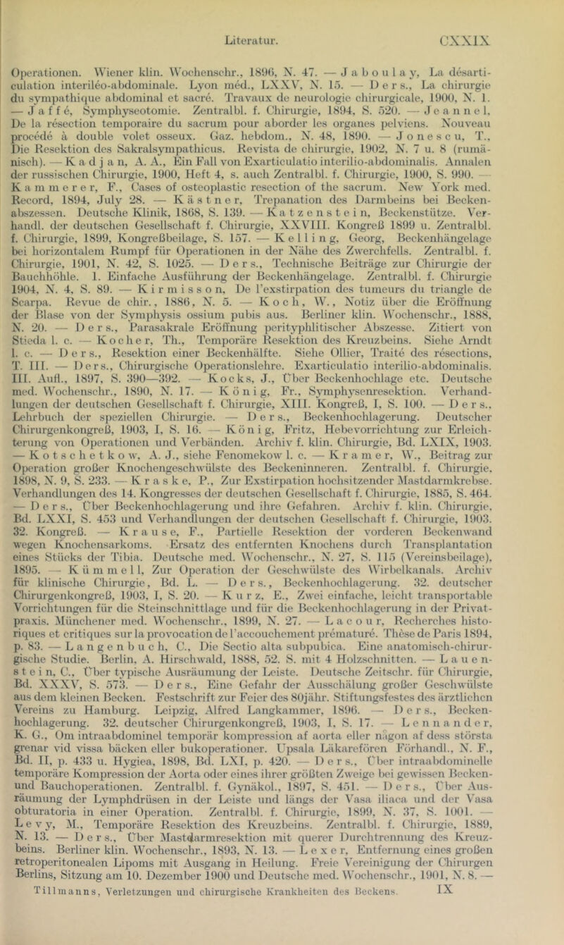Operationen. Wiener klin. Woeliensehr., 181)(), X. 47. — J a b o u 1 a y, La desarti- culation interileo-al^doininale. Lyon ined., LXXV, X. 15. — 1) e r s., La Chirurgie du sympathicpie aijdoniinal et sacre. Travaux de neurologie chirurgicale, 1900, X. 1. — J a f f e, öymphyseotomie. Zentralbl. f. Chirurgie, 1894, S. 520. —Jeannel. De la resection temporaire du sacruni pour aborder les Organes pelviens. X'ouveau procede ii double volet osseux. Gaz. hebdoni., X. 48, 1890. —Jonescu, T., Die Resektion des Sakralsympathicus. Revista de Chirurgie, 1902, X. 7 u. 8 (ruinä- ni.sch). — K a d j a n, A. A., Ein Fall von Exarticulatio interilio-abdoininalis. Annalen der russischen Chirurgie, 1900, Heft 4, s. auch Zentralbl. f. Chirurgie, 1900, S. 990. — K a m m e r e r, F., Cases of osteoplastic resection of the sacruni. X^ew York nied. Record, 1894, July 28. — Kästner, Trepanation des Dai’inbeins bei Becken- abszessen. Deutsche Klinik, 1868, 8. 139. — Ka t z e n s t e i n, Beckenstütze. Ver- haiull. der deutschen Gesellschaft f. Chirurgie, XXVIII. Kongreß 1899 u. Zentralbl. f. Chirurgie, 1899, Kongreßbeilage, 8. 157. —K e 11 i n g, Georg, Beckenhängelage bei horizontalem Rumpf für Operationen in der Xähe des Zwerchfells. Zentralbl. f. Chirurgie, 1901, X. 42, 8. 1025. — Ders., Technische Beiträge zur Chirurgie der Bauchhöhle. 1. Einfache Ausführung der Beckenhängelage. Zentralbl. f. Chirurgie 1904, X. 4, 8. 89. — K i r m i s s o n. De l’exstirpation des tumeurs du triangle de Scarpa. Revue de chir., 1886, X. 5. — Koch, W., X'otiz über die Eröti'nung der Blase von der 8ym})hysis ossium pubis aus. Berliner klin. A\’ochenschr., 1888, X. 20. — Ders., Rarasakrale Eröffnung pcrityphlitischer Abszesse. Zitiert von Stieda 1. c. — Kocher, Th., Temporäre Resektion des Kreuzbeins. 8iehe Arndt 1. c. — De r s., Resektion einer Beckenhälfte. 8ielie Ollier, Traite des resections, T. III. — Ders., Chirurgische Operationslehre. Exarticulatio interilio-abdoininalis. III. Aull., 1897, 8. 390—392. — Kocks, J., Über Beckenhochlage etc. Deutsche med. Wochenschr., 1890, X. 17. — König, Fr., 83miphysenresektion. Verhand- lungen der deutschen Gesellschaft f. Chirurgie, XIII. Kongreß, I, 8. 100. — Ders.. Lehrbuch der speziellen Chirurgie. — Der s., Beckenhochlagerung. Deutscher Chirurgenkongreß, 1903, I, 8. 16. — König, Fritz, Hebevorrichtung zur Erleich- terung von Operationen und Verbänden. Archiv f. klin. Chirurgie, Bd. LXIX, 1903. — K o t 3 c h e t k o w, A. J., siehe Fenomekow 1. c. — Kr a m e r, W., Beitrag zur Operation großer Knochengeschwülste des Beckeninneren. Zentralbl. f. Chirurgie. 1898, X. 9, 8. 233. — K r a s k e, P., Zur Exstirpation hochsitzender Mastdarmkrebse. Verhandlungen des 14. Kongresses der deutschen Gesellschaft f. Chirurgie. 1885, 8.464. — Der s.. Über Beckenhochlagerung und ihre Gefahren. Archiv f. klin. Chirurgie. Bd. LXXI, 8. 453 und Verhandlungen der deutschen Gesellschaft f. Chirurgie, 1903. 32. Kongreß. — Krause, F., Partielle Resektion der vorderen Beckenwand wegen Knochensarkoms. Ersatz des entfernten Knochens durch Transplantation eines 8tücks der 'l’ibia. Deut.sche med. Wochenschr., X. 27, 8. 115 (Vereinsbeilage). 1895. — K ü m m e l 1, Zur Operation der Geschwülste des Wirbelkanals. Archiv für klinische Chirurgie, Bd. L. — Ders., Beckenhochlagcrung. .32. deutscher Chirurgenkongreß, 1903. I, 8. 20. — Kur z, E., Zwei einfache, leicht transportable Vorrichtungen für die 8teinschnittlage und für die Beckenhochlagerung in der Privat- praxis. Münchener med. Wochenschr., 1899, X. 27. — L a c o u r, Recherches histo- riques et critiques sur la provocation de raccouchement j)remature. These de Paris 1894, p. 83. — L a n g e n b u c h, C., Die Sectio alta subpubica. Eine anatomisch-chirur- gi.sche Studie. Berlin. A. Hirschwald. 1888, .52. 8. mit 4 Holzschnitten. — Lauen- 8 t e i n. C., Über typische Ausräumung der Ix'iste. Deutsche Zeitschr. für Chirurgie, Bd. XXX\', 8. 573. — Der s.. Eine Gefahr der Ausschälung großer Geschwülste aus dem kleinen Becken. Festschrift zur Feier des 80jähr. Stiftungsfestes des ärztlichen Vereins zu Hamburg. Leipzig, Alfred Langkammer, 1896. — Ders., Becken- hochlagerung. 32. deutscher Chirurgenkongreß. 1903, 1. 8. 17. — L e n n a n d e r, K. G., Om intraabdominel temporär kompression af aorta eher nagon af dess största grenar vid vissa bäcken eher bukoperationer. Upsala Läkarefören Förhandl., X. F., Bd. II, p. 433 u. Hygiea. 1898, B(l. LXI, p. 420. — Ders., Über intraabdominelle temporäre Kompression der Aorta oder eines ihrer größten Zweige bei gewissen Becken- und Bauchoperationen. Zentralbl. f. Gymäkol., 1897, 8. 451. — Ders., Über Aus- räumung der Lymphdrüsen in der Lenste und längs der Vasa iliaca und der Vasa obturatoria in einer Operation. Zentralbl. f. Chirurgie, 1899, X. 37, 8. 1001. — Levy, M., Temporäre Resektion des Kreuzbeins. Zentralbl. f. Chirurgie, 1889, N. 13. — Ders., Über Mastdarmresektion mit querer Durchtrennung des Kreuz- beins. Berliner klin. Wocheaschr., 1893, X. 13. — L e x e r. Entfernung eines großen retroperitonealen Lipoms mit Ausgang in Heilung. Freie Vereinigung der Chirurgen Berlins, Sitzung am 10. Dezember 1900 und Deutsche med. Wochenschr., 1901, X. 8. —