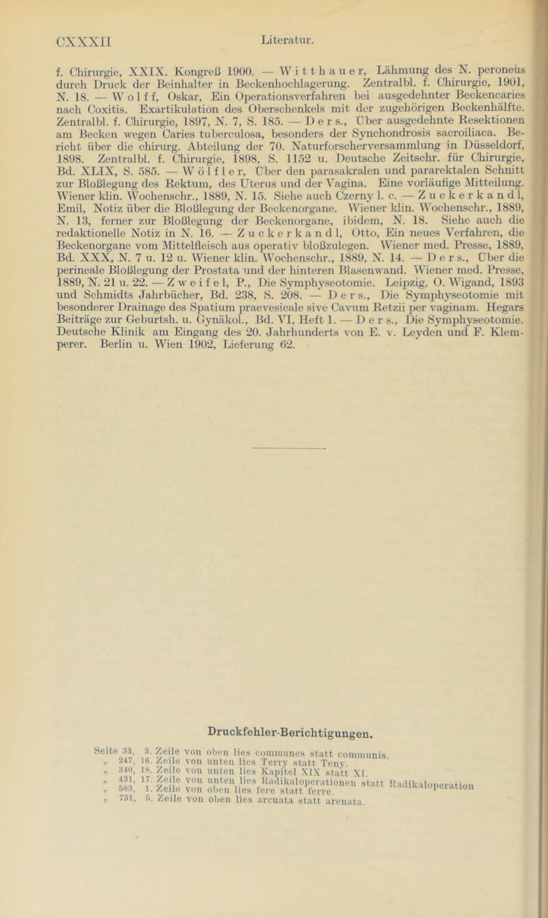 f. Chirurgie, XXIX. Kongreß 1900. — W i 11 h a u e r, Lähmung des N. peroneus durch Druck der Beinhalte!- in Beckenhochlagerung. Zentralbl. f. Chirurgie, 1901, N. 18. — Wolf f, Oskar, Ein Operationsverfahren bei ausgedehnter Beckencaries nach Coxitis. Exartikulation des Oberschenkels mit der zugehörigen Beckenhälfte. Zentralbl. f. Cliirurgie, 1897, N. 7, S. 185. —Der s.. Über ausgedehnte Resektionen am Becken wegen Caries tuberculosa, besonders der Synchondrosis sacroiliaca. Be- richt über die chirurg. Abteilung der 70. Naturforscherversammlung in Düsseldorf, 1898. Zentralbl. f. Chirurgie, 1898, S. 1152 u. Deutsche Zeitschr. für Chirurgie, Bd. XLIX, S. 585. — W ö l f 1 e r. Über den parasakralen und pararektalen Schnitt zur Bloßlegung des Rektum, des Uterus und der Vagina. Eine vorläufige INlitteilung. Wiener Idin. Wochenschr., 1889, N. 15. Siehe auch Czerny 1. c. — Z u c k e r k a n d 1, Emil, Notiz über die Bloßlegung der Beckenorgane. Wiener klin. Wochenschr., 1889, N. 13, ferner zur Bloßlegung der Beckenorgane, ibidem, N. 18. Siehe auch die redaktionelle Notiz in N. 16. — Z u c k e r k a n d 1, Otto, Ein neues Verfahren, die Beckenorgane vom Mittelfleisch aus operativ bloßzulegen. Wiener med. Presse, 1889, Bd. XXX, N. 7 u. 12 u. Wiener klin. Wochenschr., 1889, N. 14. — Der s.. Über die perineale Bloßlegung der Prostata und der hinteren Blasenwand. Wiener med. Presse, 1889, N. 21 u. 22. — Z w e i f e 1, P., Die Symphyseotomie. Leipzig, O. Wigand, 1893 und Schmidts Jalirbücher, Bd. 238, S. 208. — D e r s.. Die Symphyseotomie mit besonderer Drainage des Spatium praevesicale sive Ca^u^m Retzii per vaginam. Hegars Beiträge zur Geburtsh. u. GynäkoL, Bd. VI, Heft 1. — D e r s.. Die Symphyseotomie. Deutsche Klinik am Eingang des 20. Jahrhunderts von E. v. Leyden und F. Klem- perer. Berlin u. Wien 1902, Lieferung 62. Druckfehler-Berichtigungen. freite 33, 3. /eile von oben lies communes statt communis „ 247, 16. Zeile von unten lies Terry statt Tenv. „ 340, 18. Zeile von unten lies Kapitel .\1X statt XI, „ 431, 17. Zeile von nuten lies Hadikaloiieratioiien statt 1 „ 583, 1. Zeile von oben lies fere statt l'crre. „ 731, 5. Zeile von oben lies arcuata statt arenata. lailikaloperation