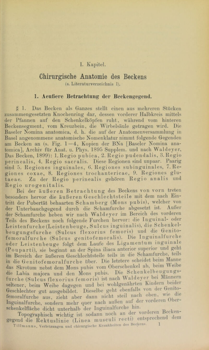Chirurgische Anatomie des Beckens (s. Literaturverzeichnis I). 1. Aeußere Betraclitung der Beekeni?egeiid. 1. Das Becken als Ganzes stellt einen aus mehreren Stücken zusammengesetzten Knochenring dar, dessen vorderer Halbkreis mittels der Pfannen auf den Schenkelköpfen ruht, 'während vom hinteren Beckensegment, vom Kreuzbein, die Wirbelsäule getragen wird. Die Baseler Nomina anatomica, d. h. die auf der Anatomenversammlung in Basel angenommene anatomische Nomenklatur nimmt folgende Gegenden am Becken an (s. Fig. 1—4, Kopien der BNa | Baseler Nomina ana- tomica |, Archiv für Anat. u. Plws. 1895 Su])plem. und nach Waldeyer, Das Becken, 1899): l.Begio pubica, 2. Begio pudendalis, 3. Regio perinealis, 4. Regio sacralis. Diese Regionen sind unpaar. Paarig sind 5. Regiones inguinales, ß. Regiones subinguinales, 7. Re- giones coxae, 8. Regiones trochantericae, 9. Regiones glu- taeae. Zu der Regio perinealis gehören Regio analis und Regio u r o g e n i t a 1 i s. Bei der äußeren Betrachtung des Beckens von vorn treten besonders hervor die äußeren Geschlechtsteile mit dem nach Ein- tritt der Pubertät behaarten Schamberg (Mons pubis), welcher von der Unterbauchgegend durch die Schamfurche abgesetzt ist. Außer der Schamfurche heben wir nach Waldeyer im Bereich des vorderen Teils des Beckens noch folgende Furchen hervor: die Inguinal- oder Leistenfurche (Leistenbeuge, Sulcus inguinalis), die Schenkel- beugungsfurche (Sulcus flexorius femoris) und die Genito- femoralfurc he (Sulcus genitofenioralis). Die Inguinalfurche oder Leistenbeuge folgt dem Laufe des Ligamentum inguinale (Pouparti), sie beginnt an der Spina iliaca anterior superior und geht im Bereich der äußeren Geschlechtsteile teils in die Schamfurche, tei s in die Genitofemoralfurche über. Die letztere scheidet beim Manne das Skrotum nebst dem Mons pubis vom Oberschenkel ab, beim ei e die Labia inajora und den Mons pubis. Die Schenkelbeugungs furche (Sulcus flexorius femoris) ist nach A\ alde>ei ei i annein seltener, beim Weibe dagegen und bei wohlgenährten Kindern heuter Geschlechter gut ausgebildet. Dieselbe geht ebenfalls \on uei femoralfurche aus, zieht aber dann nicht steil nach oben, Inguinalfurche, sondern mehr quer nach außen auf der vorderen lei- schenkelfläche dicht unterhalb der Inguinalfurche hin. Topographisch wichtig ist sodann noch an dei voi< eien ec en gegend die Rektuslinie (Linea niusculi recti) entsprechend dem