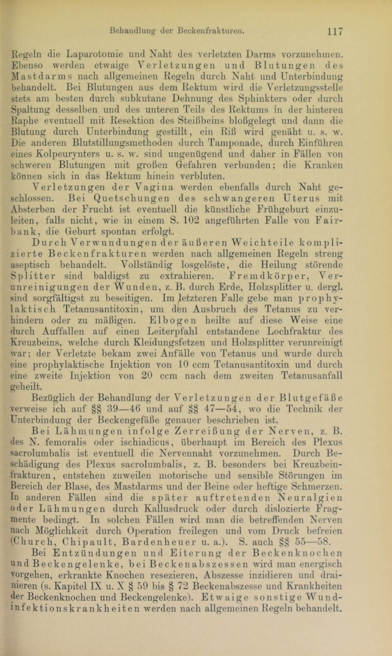 Kegeln die Laparotomie und Naht des verletzten Dainns voi'zunehinen. Ebenso werden etwaige Verletzungen und Blutungen des Mast dar ms nach allgemeinen Regeln durch Naht und Unterbindung behandelt. Bei Blutungen aus dem Rektum Avird die Verletzungsstelle stets am besten durch subkutane Dehnung des Sphinkters oder durch Spaltung desselben und des unteren Teils des Rektums in der hinteren Raphe eventuell mit Resektion des Steißbeins bloßgelegt und dann die Blutung durch Unterbindung gestillt, ein Riß wird genäht u. s. w. Die anderen Blutstillungsmethoden durch Tamponade, durch Einführen eines Kolpeurynters u. s. w. sind ungenügend und daher in Fällen von schweren Blutungen mit großen Gefahren verbunden; die Kranken können sich in das Rektum hinein verbluten. Verletzungen der Vagina werden ebenfalls durch Naht ge- schlossen. Bei Quetschungen des schAvangeren Uterus mit Absterben der Frucht ist eventuell die künstliche Frühgeburt einzu- leiten, falls nicht, wie in einem S. 102 angeführten Falle von Fair- bank, die Geburt spontan erfolgt. Durch Verwundungen der äußeren W e i c h t e i 1 e k o in j) 1 i- zierte Beckenfrakturen Averden nach allgemeinen Regeln streng aseptisch behandelt. Vollständig losgelöste, die Heilung störende Splitter sind baldigst zu extrahieren. Fremdkörper, Ver- unreinigungen der Wunden, z. B. durch Erde, Holzsplitter u. dergl. sind sorgfältigst zu beseitigen. Im letzteren Falle gebe man prophy- laktisch Tetanusantitoxin, um den Ausbruch des Tetanus zu ver- hindern oder zu mäßigen. Elbogen heilte auf diese Weise eine durch Auffallen auf einen Leiterpfahl entstandene Lochfraktur des Kreuzbeins, Avelche durch Kleidungsfetzen und Holzsplitter verunreinigt Avar; der Verletzte bekam zAvei Anfälle von Tetanus und wurde durch eine prophylaktische Injektion von 10 ccm Tetanusantitoxin und durch eine ZAveite Injektion von 20 ccm nach dem ZAveiten Tetanusanfall geheilt. Bezüglich der Behandlung der Verletzungen der Blutgefäß e verAveise ich auf §§ 39—46 und auf 47—54, avo die Technik der Unterbindung der Beckengefäße genauer beschrieben ist. Bei Lähmungen infolge Zerreißung der Nerven, z. B. des N. femoralis oder ischiadicus, überhaupt im Bereich des Plexus sacrolumbalis ist eventuell die Nervennaht vorzunehmen. Durch Be- schädigung des Plexus sacrolumbalis, z. B. besonders bei Kreuzbein- frakturen , entstehen zuweilen motorische und sensible Störungen im Bereich der Blase, des Mastdarms und der Beine oder heftige Schmerzen. In anderen Fällen sind die später auf treten den Neuralgien oder Lähmungen durch Kallusdruck oder durch dislozierte Frag- mente bedingt. In solchen Fällen Avird man die betreffenden Nerven nach Möglichkeit durch Operation freilegen und vom Druck l)efreien (Church, Chip au It, Bardenheuer u. a.). S. auch 55—58. Bei Entzündungen und Eiterung der Beckenknochen undBeckengelenke, beiBeckenabszessen Avird man energisch Vorgehen, erkrankte Knochen resezieren, Abszesse inzidieren und drai- nieren (s. Kapitel IX u. X § 59 bis § 72 Beckenabszesse und Krankheiten der Beckenknochen und Beckengelenke). Etwaige sonstige Wund- infektionskrankheiten Averden nach allgemeinen Regeln behandelt.