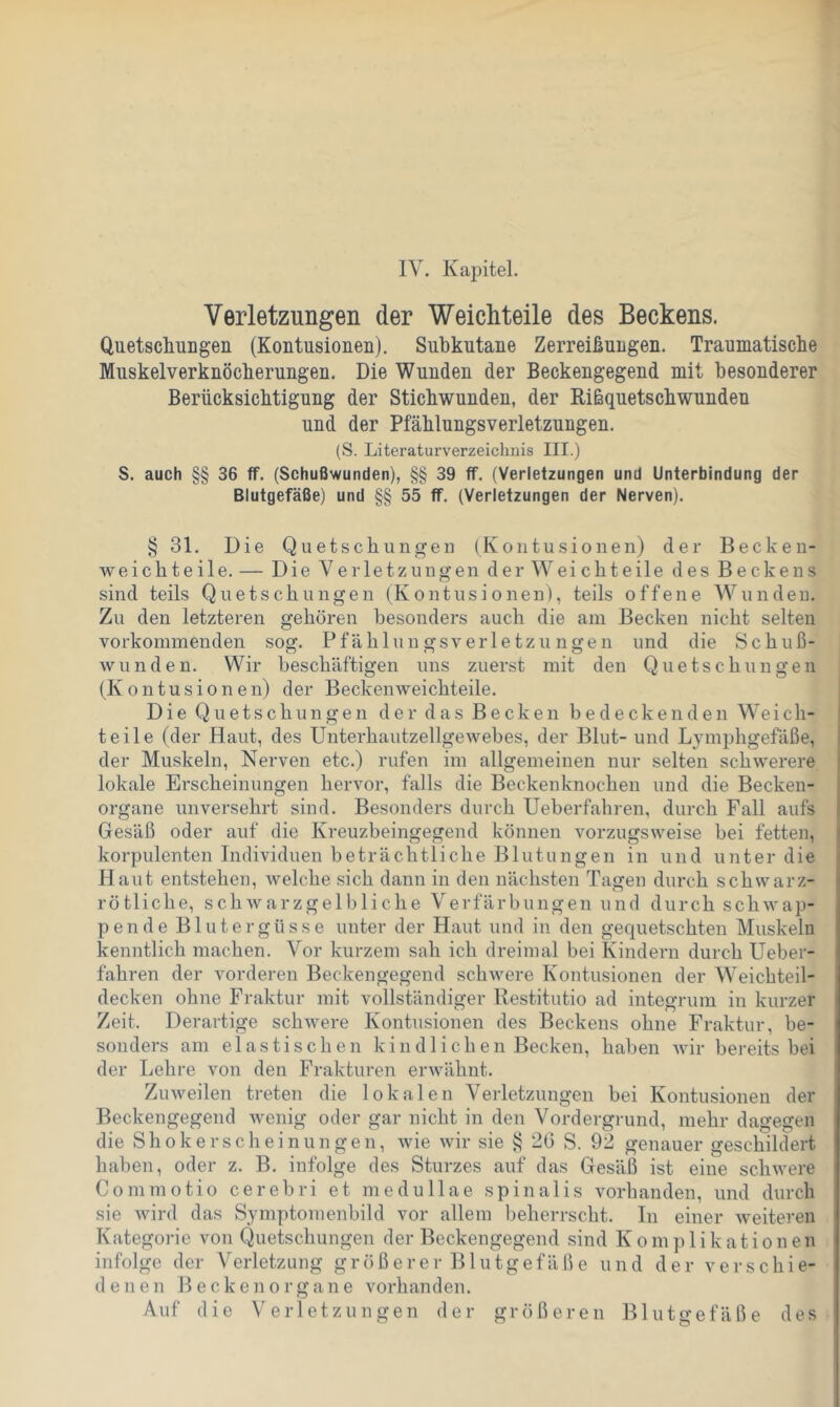 IV. Kapitel. Verletzungen der Weichteile des Beckens. QuetsdiuDgen (Kontusionen). Subkutane Zerreißungen. Traumatische Muskelverknöcherungen. Die Wunden der Beckengegend mit besonderer Berücksichtigung der Stichwunden, der Rißquetschwunden und der Pfählungsverletzungen. (S. Literaturverzeichnis III.) S. auch §§ 36 tf. (Schußwunden), §§ 39 ff. (Verletzungen und Unterbindung der Blutgefäße) und §§ 55 ff. (Verletzungen der Nerven). § 31. Die Quetschungen (Kontusionen) der Becken- weichteile. — Die Verletzungen derWeichteile des Beckens sind teils Quetschungen (Kontusionen), teils offene Wundeu. Zu den letzteren gehören besonders auch die am Becken nicht selten vorkommenden sog. Pfählungsverletzungen und die Schuß- wunden. Wir beschäftigen uns zuerst mit den Quetschungen (Kontusionen) der Becken weichteile. Die Quetschungen der das Becken bedeckenden W^eich- teile (der Haut, des Unterhautzellgewebes, der Blut- und Lymphgefäße, der Muskeln, Nerven etc.) rufen im allgemeinen nur selten schwerere lokale Erscheinungen hervor, falls die Beckenknochen und die Becken- organe unversehrt sind. Besonders durch Ueberfahren, durch Fall aufs Gesäß oder auf die Kreuzbeingegend können vorzugsweise bei fetten, korpulenten Individuen beträchtliche Blutungen in und unter die Haut entstehen, welche sich dann in den nächsten Tagen durch schwarz- rötliche, schwarzgelbliche Verfärbungen und durch schwap- pende Blutergüsse unter der Haut und in den gequetschten Muskeln kenntlich machen. Vor kurzem sah ich dreimal bei Kindern durch Ueber- fahren der vorderen Beckengegend schwere Kontusionen der W^eichteil- decken ohne Fraktur mit vollständiger Restitutio ad integrum in kurzer Zeit. Derartige schwere Kontusionen des Beckens ohne Fraktur, be- sonders am elastischen kindlichen Becken, haben wir bereits bei der Lehre von den Frakturen erwähnt. Zuweilen treten die lokalen Verletzungen bei Kontusionen der Beckengegend wenig oder gar nicht in den Vordergrund, mehr dagegen die Shokerscheinungen, wie wir sie § 20 S. 92 genauer geschildert haben, oder z. B. infolge des Sturzes auf das Gesäß ist eine schwere Commotio cerebri et medullae spinalis vorhanden, und durch sie wird das Symptomenbild vor allem beherrscht. In einer weiteren Kategorie von Quetschungen der Beckengegend sind Komplikationen infolge der Verletzung größerer Blutgefäße und der verschie- denen Becken Organe vorhanden. Auf die Verletzungen der größeren Blutgefäße des