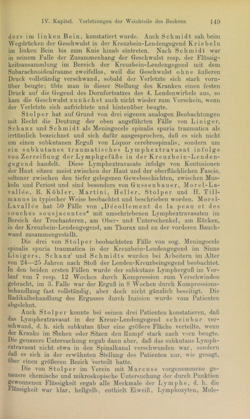 ders im linken Bein, konstatiert wurde. Auch Schmidt sah beim Wegdrücken der Geschwulst in der Kreuzbein-Lendengegend K rieb ein im linken Bein bis zum Knie hinab eintreten. Nach Schmidt war in seinem Falle der Zusammenhang der Geschwulst resp. der Flüssig- keitsansammlung im Bereich der Kreuzbein-Lendengegend mit dem Subarachnoidealraume zweifellos, weil die Geschwulst oline äulleren Druck vollständig verschwand, sobald der Verletzte sich stark vorn- über beugte; übte man in dieser Stellung des Kranken einen festen Druck auf die Gegend des Dornfortsatzes des 4. Lendenwirbels aus, so kam die Geschwulst zunächst auch nicht wieder zum Vorschein, wenn der Verletzte sich aufrichtete und hintenüber beugte. Stolper hat auf Grund von drei eigenen analogen Beobachtungen mit Recht die Deutung der oben angeführten Fälle von Liniger, Schanz und Schmidt als Meningocele spinalis spuria traumatica als irrtümlich bezeichnet und sich dafür ausgesprochen, daß es sich nicht um einen subkutanen Erguß von Liquor cerebros})inalis, sondern um ein subkutanes traumatisches Lymphextravasat infolge von Zerreißung der Lymphgefäße in der Kreuzbein-Lenden- gegend handelt. Diese Lymphextravasate infolge von Kontusionen der Haut sitzen meist zwischen der Haut und der oberflächlichen Fascie, seltener zwischen den tiefer gelegenen Gewebsschichten, zwischen Mus- keln und Periost und sind besonders von Güssenbauer, Morel-La- vallee, K. Köhler, Martini, Heller, Stolper und H. Till- nianns in typischer Weise beobachtet und beschrieben worden. Morel- Lavallee hat 50 Fälle von „Decoliement de la peau et des couches sousjacentes“ mit umschriebenen Lymphextravasaten im Bereich der Trochanteren, am Ober- und Unterschenkel, am Rücken, in der Kreuzbein-Lendengegend, am Thorax und an der vorderen Bauch- wand zusammengestellt. Die drei von Stolper beobachteten Fälle von sog. Meningocele spinalis spuria traumatica in der Kreuzbein-Lendengegend im Sinne Linigers, Schanz’ und Schmidts wurden bei Arbeitern im Alter von 24—25 Jahren nach Stoß der Lenden-Kreuzbeingegend beobachtet. In den beiden ersten Fällen wurde der subkutane Lympherguß im Ver- lauf von 7 resp. 12 Wochen durch Kompression zum ^'^erschwnnden gebracht, im 3. Falle war der Erguß in 8 Wochen durch Kompressions- behandlung fast vollständig, aber doch nicht gänzlich beseitigt. Die Radikalbehandlung des Ergusses durch Inzision wurde vom Patienten abgelehnt. Auch Stolper konnte bei seinen drei Patienten konstatieren, daß das Lymphextravasat in der Kreuz-Lendengegend scheinbar ver- schwand, d. h. sich subkutan über eine größere Fläche verteilte, wenn der Kranke im Stehen oder Sitzen den Rumpf stark nach vorn beugte. Hie genauere Untersuchung ergab dann aber, daß das subkutane Lymph- extravasat nicht etwa in den Sjiinalkanal verschwunden war, sondern daß es sich in der erwähnten Stellung des Patienten nur, wie gesagt, über einen größeren Bezirk verteilt hatte. Die von Stolper im Verein mit Marcuse vorgenommene ge- nauere chemische und mikroskopische Untersuchung der durch Punktion gewonnenen Flüssigkeit ergab alle Merkmale der Lymphe, d. h. die Flüssigkeit war klar, hellgelb, enthielt Eiweiß, Lymphozyten, Mole-