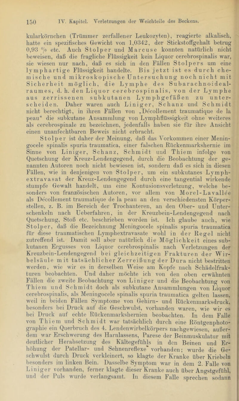 kularkörnchen (Trümmer zerfallener Leukozyten), reagierte alkalisch, hatte ein s])ezifisches Gewicht von 1,0342, der Stickstolfgehalt betrug 0,93 /n etc. Auch Stolper und Marcuse konnten natürlich nicht beweisen, daß die fragliche Flüssigkeit kein Liquor cerebrospinalis war, sie wiesen nur nach, daß es sich in den Fällen Stolpers um eine lymj)hartige Flüssigkeit handelte. Bis jetzt ist es durch che- mische und m i k r o s k o p i s c h e U n t e r s u c h u n g n o c h n i c h t mit Sicherheit möglich, die L y m ]) h e des S u b a r a c h n o i d e a 1- raumes, d. h. den Liquor cerebrospinalis, von der Lymphe aus zerrissenen subkutanen Lymphgefäßen zu unter- scheiden. Daher waren auch Liniger, Schanz und Schmidt nicht berechtigt, in ihren Fällen von „Decollement traumatique de la peau“ die subkutane Ansammlung von Lymphflüssigkeit ohne weiteres als cerebrospinale zu bezeichnen, jedenfalls haben sie für ihre Ansicht einen unanfechtbaren Beweis nicht erbracht. Stolper ist daher der Meinung, daß das Vorkommen einer Menin- gocele spinalis spuria traumatica, einer falschen Rückenmark,shernie im Sinne von Liniger, Schanz, Schmidt und Thiem infolge von Quetschung der Kreuz-Lendengegend, durch die Beobachtung der ge- nannten Autoren noch nicht bewiesen ist, sondern daß es sich in diesen Fällen, wie in denjenigen von Stolper, um ein subkutanes Lymph- extravasat der Kreuz-Lendengegend durch eine tangential wirkende stumpfe Gewalt handelt, um eine Kontusionsverletzung, welche l)e- sonders von französischen Autoren, vor allem von Morel - La vallee als Decollement traumatique de la peau an den verschiedensten Körper- stellen, z. B. im Bereich der Trochanteren, an den Ober- und Unter- schenkeln nach Ueberfahren, in der Kreuzbein-Lendengegend nach Quetschung, Stoß etc. beschrieben worden ist. Ich glaube auch, wie Stolper, daß die Bezeichnung Meningocele spinalis spuria traumatica für diese traumatischen Lymphextravasate wohl in der Regel nicht zutreffend i.st. Damit soll aber natürlich die Möglichkeit eines sub- kutanen Ergusses von Liquor cerebrospinalis nach Verletzungen der Kreuzbein-Lendengegend bei gleichzeitigen Frakturen der Wir- belsäule mit tatsächlicher Zerreißung der Dura nicht bestritten Averden, wie wir es in derselben Weise am Ko])fe nach Schädelfrak- turen beobachten. Und daher möchte ich von den oben erwähnten Fällen die zweite Beobachtung von Liniger und die Beobachtung von Thiem und Schmidt doch als subkutane Ansammlungen von Liquor cerebrospinalis, als Meningocele spinalis spuria traumatica gelten lassen, Aveil in beiden Fällen Symptome von Gehirn- und Rückenmarksdruck, besonders bei Druck auf die GeschAvulst, vorhanden Avaren, Avie wir es bei Druck auf echte Rückenmarkshernien beobachten. In dem Falle von Thiem und Schmidt Avar tatsächlich durch eine Röntgenphoto- graphie ein Querbruch des 4. LendeiiAvirbelkörpers nachgeAviesen, außer- dem Avar ErschAverung des Harnlassens, Parese der Beinmuskulatur mit deutlicher Herabsetzung des Kältegefühls in den Beinen und Er- höhung der Patellar- und Sehnenretlexe'vorhanden; Avurde die Ge- schwulst durch Druck verkleinert, so klagte der Kranke über Kriebeln l)esonders im linken Bein. Dasselbe Symptom Avar in dem 2. Falle von Liniger vorhanden, ferner klagte dieser Kranke auch über Angstgefühl, und der Puls Avurde verlangsamt, ln diesem Falle sprecheii sodann